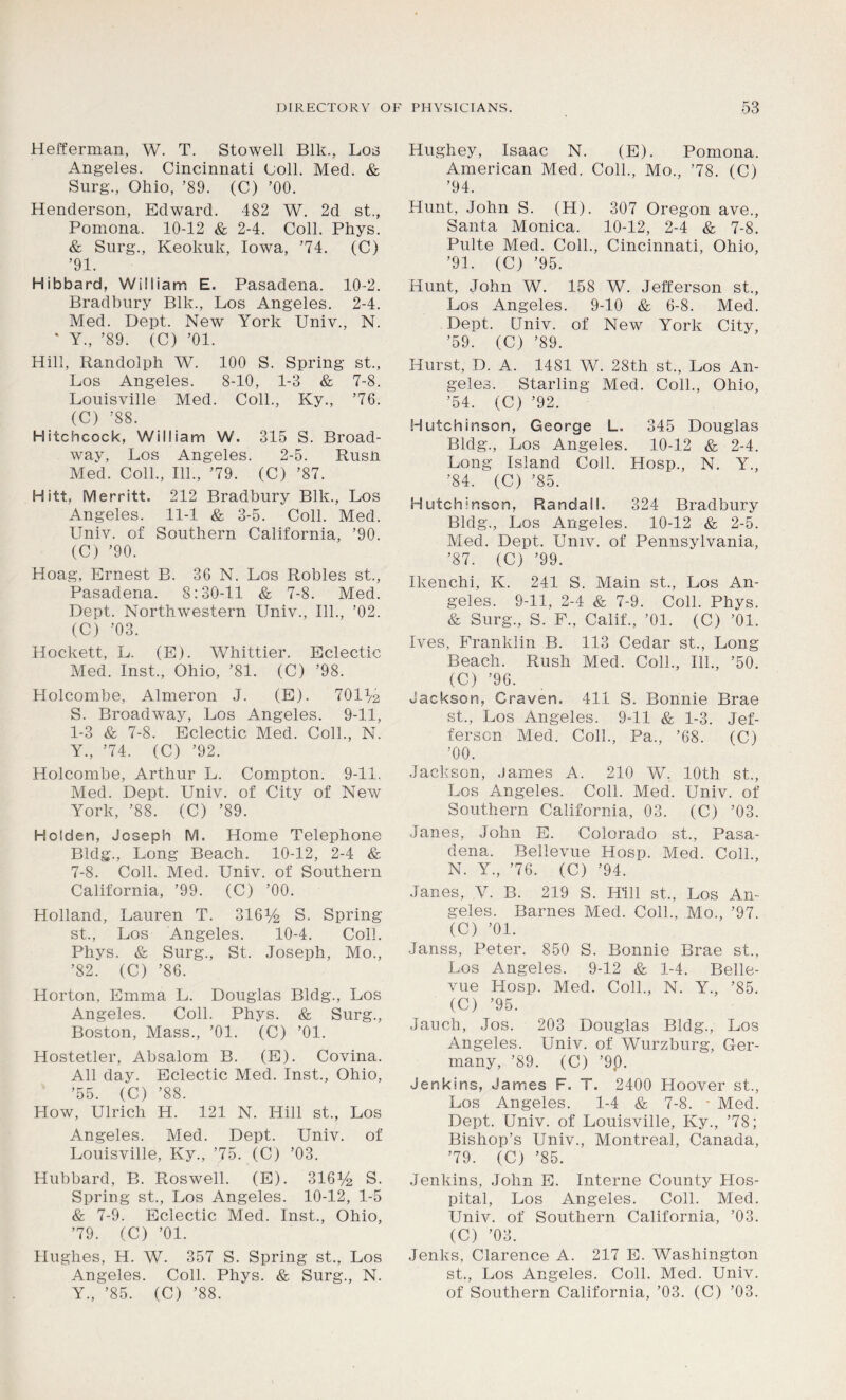 Hefferman, W. T. Stowell Blk., Los Angeles. Cincinnati Coll. Med. & Surg., Ohio, ’89. (C) ’00. Henderson, Edward. 482 W. 2d st., Pomona. 10-12 & 2-4. Coll. Phys. & Surg., Keokuk, Iowa, ’74. (C) ’91. Hibbard, William E. Pasadena. 10-2. Bradbury Blk., Los Angeles. 2-4. Med. Dept. New York Univ., N. * Y., ’89. (C) ’01. Hill, Randolph W. 100 S. Spring st., Los Angeles. 8-10, 1-3 & 7-8. Louisville Med. Coll., Ky., ’76. (C) ’88. Hitchcock, William W. 315 S. Broad- way, Los Angeles. 2-5. Rush Med. Coll., 111., ’79. (C) ’87. Hitt, Merritt. 212 Bradbury Blk., Los Angeles. 11-1 & 3-5. Coll. Med. Univ. of Southern California, ’90. (C) ’90. Hoag, Ernest B. 36 N. Los Robles st., Pasadena. 8:30-11 & 7-8. Med. Dept. Northwestern Univ., 111., ’02. (C) ’03. Hockett, L. (E). Whittier. Eclectic Med. Inst., Ohio, ’81. (C) ’98. Holcombe, Almeron J. (E). 701^2 S. Broadway, Los Angeles. 9-1.1, 1-3 & 7-8. Eclectic Med. Coll., N. Y., ’74. (C) ’92. Holcombe, Arthur L. Compton. 9-11. Med. Dept. Univ. of Citv of New York, ’88. (C) ’89. Holden, Joseph M. Home Telephone Bldg., Long Beach. 10-12, 2-4 & 7-8. Coll. Med. Univ. of Southern California, ’99. (C) ’00. Holland, Lauren T. 316^ S. Spring st., Los Angeles. 10-4. Coll. Phys. & Surg., St. Joseph, Mo., ’82. (C) ’86. Horton, Emma L. Douglas Bldg., Los Angeles. Coll. Phys. & Surg., Boston, Mass., ’01. (C) ’01. Hostetler, Absalom B. (E). Covina. All day. Eclectic Med. Inst., Ohio, ’55. (C) ’88. How, Ulrich H. 121 N. Hill st., Los Angeles. Med. Dept. Univ. of Louisville, Ky., ’75. (C) ’03. Hubbard, B. Roswell. (E). 316y2 S. Spring st., Los Angeles. 10-12, 1-5 & 7-9. Eclectic Med. Inst., Ohio, ’79. (C) ’01. Hughes, H. W. 357 S. Spring st., Los Angeles. Coll. Phys. & Surg., N. Y., ’85. (C) ’88. Hughey, Isaac N. (E). Pomona. American Med. Coll., Mo., ’78. (C) ’94. Hunt, John S. (H). 307 Oregon ave., Santa Monica. 10-12, 2-4 & 7-8. Pulte Med. Coll., Cincinnati, Ohio, ’91. (C) ’95. Hunt, John W. 158 W. Jefferson st., Los Angeles. 9-10 & 6-8. Med. Dept. Univ. of New York City, ’59. (C) ’89. Hurst, D. A. 1481 W. 28th st., Los An- geles. Starling Med. Coll., Ohio, ’54. (C) ’92. Hutchinson, George L. 345 Douglas Bldg., Los Angeles. 10-12 & 2-4. Long Island Coll. Hosp., N. Y., ’84. (C) ’85. Hutchinson, Randall. 324 Bradbury Bldg., Los Angeles. 10-12 & 2-5. Med. Dept. Univ. of Pennsylvania, ’87. (C) ’99. Ikenchi, K. 241 S. Main st., Los An- geles. 9-11, 2-4 & 7-9. Coll. Phys. & Surg., S. F., Calif., ’01. (C) ’01. Ives, Franklin B. 113 Cedar st., Long Beach. Rush Med. Coll., 111., ’50. (C) ’96. Jackson, Craven. 411 S. Bonnie Brae st., Los Angeles. 9-11 & 1-3. Jef- ferson Med. Coll., Pa., ’68. (C) ’00. Jackson, James A. 210 W. 10th st., Los Angeles. Coll. Med. Univ. of Southern California, 03. (C) ’03. Janes, John E. Colorado st., Pasa- dena. Bellevue Hosp. Med. Coll., N. Y, ’76. (C) ’94. Janes, Y. B. 219 S. Hill st., Los An- geles. Barnes Med. Coll., Mo., ’97. (C) ’01. Janss, Peter. 850 S. Bonnie Brae st., Los Angeles. 9-12 & 1-4. Belle- vue Hosp. Med. Coll., N. Y., ’85. (C) ’95. Jauch, Jos. 203 Douglas Bldg., Los Angeles. Univ. of Wurzburg, Ger- many, ’89. (C) ’9,0. Jenkins, James F. T. 2400 Hoover st., Los Angeles. 1-4 & 7-8. * Med. Dept. Univ. of Louisville, Ky., ’78; Bishop’s Univ., Montreal, Canada, ’79. (C) ’85. Jenkins, John E. Interne County Hos- pital, Los Angeles. Coll. Med. Univ. of Southern California, ’03. (C) ’03. Jenks, Clarence A. 217 E. Washington st., Los Angeles. Coll. Med. Univ. of Southern California, ’03. (C) ’03.