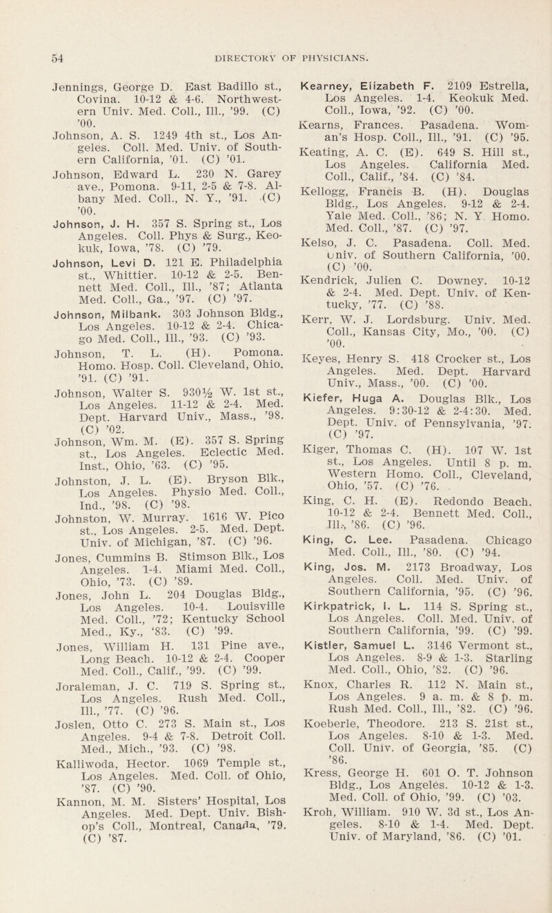 Jennings, George D. East Badillo st., Covina. 10-12 & 4-6. Northwest- ern Univ. Med. Coll., 111., ’99. (C) ’00. Johnson, A. S. 1249 4th st., Los An- geles. Coll. Med. Univ. of South- ern California, ’01. (C) ’01. Johnson, Edward L. 230 N. Garey ave., Pomona. 9-11, 2-5 & 7-8. Al- bany Med. Coll., N. Y., ’91. (C) ’00. Johnson, J. H. 357 S. Spring st., Los Angeles. Coll. Phys & Surg., Keo- kuk, Iowa, ’78. (C) ’79. Johnson, Levi D. 121 E. Philadelphia st., Whittier. 10-12 & 2-5. Ben- nett Med. Coll., 111., ’87; Atlanta Med. Coll., Ga., ’97. (C) ’97. Johnson, Milbank. 303 Johnson Bldg., Los Angeles. 10-12 & 2-4. Chica- go Med. Coll., 111., ’93. (C) ’93. Johnson, T. L. (H). Pomona. Homo. Hosp. Coll. Cleveland, Ohio. ’91. (C) ’91. Johnson, Walter S. 930% W. 1st st., Los Angeles. 11-12 &, 2-4. Med. Dept. Harvard Univ., Mass., ’98. (C) ’02. Johnson, Wm. M. (E). 357 S. Spring st., Los Angeles. Eclectic Med. Inst., Ohio, ’63. -(C) ’95. Johnston, J. L. (E). Bryson Blk., Los Angeles. Physio Med. Coll., Ind., ’98. (C) ’98. Johnston, W. Murray. 1616 W. Pico st., Los Angeles. 2-5. Med. Dept. Univ. of Michigan, ’87. (C) ’96. Jones, Cummins B. Stimson Blk., Los Angeles. 1-4. Miami Med. Coll., Ohio, ’73. (C) ’89. Jones, John L. 204 Douglas Bldg., Los Angeles. 10-4. Louisville Med. Coll., ’72; Kentucky School Med., Ky., ‘83. (C) ’99. Jones, William H. 131 Pine ave., Long Beach. 10-12 & 2-4. Cooper Med. Coll., Calif., ’99. (C) ’99. Joraleman, J. C. 719 S. Spring st., Los Angeles. Rush Med. Coll., 111., ’77. (C) ’96. Joslen, Otto C. 273 S. Main st., Los Angeles. 9-4 & 7-8. Detroit Coll. Med., Mich., ’93. (C) ’98. Kalliwoda, Hector. 1069 Temple st., Los Angeles. Med. Coll, of Ohio, ’87. (C) ’90. Kannon, M. M. Sisters’ Hospital, Los Angeles. Med. Dept. Univ. Bish- op’s Coll., Montreal, Canada, ’79. (C) ’87. Kearney, Elizabeth F. 2109 Estrella, Los Angeles. 1-4. Keokuk Med. Coll., Iowa, ’92. (C) ’00. Kearns, Frances. Pasadena. Wom- an’s Hosp. Coll., 111., ’91. (C) ’95. Keating, A. C. (E). 649 S. Hill st., Los Angeles. California Med. Coll., Calif., ’84. (C) ’84. Kellogg, Francis B. (H). Douglas Bldg., Los Angeles. 9-12 & 2-4. Yale Med. Coll., ’86; N. Y. Homo. Med. Coll., ’87. (C) ’97. Kelso, J. C. Pasadena. Coll. Med. univ. of Southern California, ’00. (C) ’00. Kendrick, Julien C. Downey. 10-12 & 2-4. Med. Dept. Univ. of Ken- tucky, ’77. (C) ’88. Kerr, W. J. Lordsburg. Univ. Med. Coll., Kansas City, Mo., ’00. (C) ’00. Keyes, Henry S. 418 Crocker st., Los Angeles. Med. Dept. Harvard Univ., Mass., ’00. (C) ’00. Kiefer, Huga A. Douglas Blk., Los Angeles. 9:30-12 & 2-4:30. Med. Dept. Univ. of Pennsylvania, ’97. (C) ’97. Kiger, Thomas C. (H). 107 W. 1st st., Los Angeles. Until 8 p. m. Western Homo. Coll., Cleveland, Ohio, ’57. (C) ’76. . King, C. H. (E). Redondo Beach. 10-12 & 2-4. Bennett Med. Coll., Ill,, ’86. (C) ’96. King, C. Lee. Pasadena. Chicago Med. Coll., 111., ’80. (C) ’94. King, Jos. M. 2173 Broadway, Los Angeles. Coll. Med. Univ. of Southern California, ’95. (C) ’96. Kirkpatrick, i. L. 114 S. Spring st., Los Angeles. Coll. Med. Univ. of Southern California, ’99. (C) ’99. Kistler, Samuel L. 3146 Vermont st., Los Angeles. 8-9 & 1-3. Starling Med. Coll., Ohio, ’82. (C) ’96. Knox, Charles R. 112 N. Main st., Los Angeles. 9 a. m. & 8 p. m. Rush Med. Coll., 111., ’82. (C) ’96. Koeberle, Theodore. 213 S. 21st st., Los Angeles. 8-10 & 1-3. Med. Coll. Univ. of Georgia, ’85. (C) ’86. Kress, George H. 601 O. T. Johnson Bldg., Los Angeles. 10-12 & 1-3. Med. Coll, of Ohio, ’99. (C) ’03. Kroh, William. 910 W. 3d st., Los An- geles. 8-10 & 1-4. Med. Dept. Univ. of Maryland, ’86. (C) ’01.