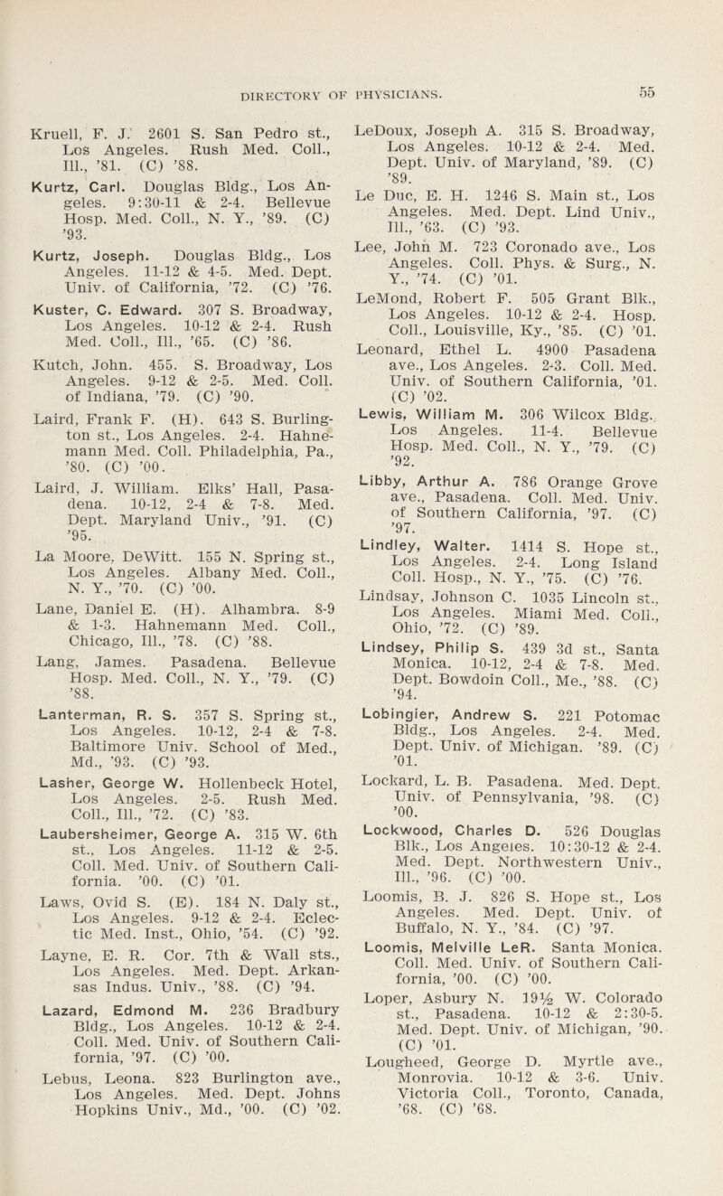Kruell, F. J. 2601 S. San Pedro st., Los Angeles. Rush Med. Coll., 111., ’81. (C) ’88. Kurtz, Carl. Douglas Bldg., Los An- geles. 9:30-11 & 2-4. Bellevue Hosp. Med. Coll., N. Y., ’89. (C) ’93. Kurtz, Joseph. Douglas Bldg., Los Angeles. 11-12 & 4-5. Med. Dept. Univ. of California, ’72. (C) ’76. Kuster, C. Edward. 307 S. Broadway, Los Angeles. 10-12 & 2-4. Rush Med. Coll., 111., ’65. (C) ’86. Kutch, John. 455. S. Broadway, Los Angeles. 9-12 & 2-5. Med. Coll, of Indiana, ’79. (C) ’90. Laird, Frank F. (H). 643 S. Burling- ton st., Los Angeles. 2-4. Hahne- mann Med. Coll. Philadelphia, Pa., ’80. (C) ’00. Laird, J. William. Elks’ Hall, Pasa- dena. 10-12, 2-4 & 7-8. Med. Dept. Maryland Univ., ’91. (C) ’95. La Moore, DeWitt. 155 N. Spring st., Los Angeles. Albany Med. Coll., N. Y., ’70. (C) ’00. Lane, Daniel E. (H). Alhambra. 8-9 & 1-3. Hahnemann Med. Coll., Chicago, 111., ’78. (C) ’88. Lang, James. Pasadena. Bellevue Hosp. Med. Coll., N. Y., ’79. (C) ’88. Lanterman, R. S. 357 S. Spring st., Los Angeles. 10-12, 2-4 & 7-8. Baltimore Univ. School of Med., Md., '93. (C) ’93. Lasher, George W. Hollenbeck Hotel, Los Angeles. 2-5. Rush Med. Coll., 111., ’72. (C) ’83. Laubersheimer, George A. 315 W. 6th st., Los Angeles. 11-12 & 2-5. Coll. Med. Univ. of Southern Cali- fornia. ’00. (C) ’01. Laws, Ovid S. (E). 184 N. Daly st., Los Angeles. 9-12 & 2-4. Eclec- tic Med. Inst., Ohio, ’54. (C) ’92. Layne, E. R. Cor. 7th & Wall sts., Los Angeles. Med. Dept. Arkan- sas Indus. Univ., ’88. (C) ’94. Lazard, Edmond M. 236 Bradbury Bldg., Los Angeles. 10-12 & 2-4. Coll. Med. Univ. of Southern Cali- fornia, ’97. (C) ’00. Lebus, Leona. 823 Burlington ave., Los Angeles. Med. Dept. Johns Hopkins Univ., Md., ’00. (C) ’02. LeDoux, Joseph A. 315 S. Broadway, Los Angeles. 10-12 & 2-4. Med. Dept. Univ. of Maryland, ’89. (C) ’89. Le Due, E. H. 1246 S. Main st., Los Angeles. Med. Dept. Lind Univ., 111., ’63. (C) ’93. Lee, John M. 723 Coronado ave., Los Angeles. Coll. Phys. & Surg., N. Y., ’74. (C) ’01. LeMond, Robert F. 505 Grant Blk., Los Angeles. 10-12 & 2-4. Hosp. Coll., Louisville, Ky., ’85. (C) ’01. Leonard, Ethel L. 4900 Pasadena ave., Los Angeles. 2-3. Coll. Med. Univ. of Southern California, ’01. (C) ’02. Lewis, William M. 306 Wilcox Bldg. Los Angeles. 11-4. Bellevue Hosp. Med. Coll., N. Y., ’79. (C) ’92. Libby, Arthur A. 786 Orange Grove ave., Pasadena. Coll. Med. Univ. of Southern California, ’97. (C) ’97. Lindley, Walter. 1414 S. Hope st., Los Angeles. 2-4. Long Island Coll. Hosp., N. Y., ’75. (C) ’76. Lindsay, Johnson C. 1035 Lincoln st., Los Angeles. Miami Med. Coll., Ohio, ’72. (C) ’89. Lindsey, Philip S. 439 3d st., Santa Monica. 10-12, 2-4 & 7-8. Med. Dept. Bowdoin Coll., Me., ’88. (C) ’94. Lobingier, Andrew S. 221 Potomac Bldg., Los Angeles. 2-4. Med. Dept. Univ. of Michigan. ’89. (C; ’01. Lockard, L. B. Pasadena. Med. Dept. Univ. of Pennsylvania, ’98. (C) ’00. Lockwood, Charles D. 526 Douglas Blk., Los Angeles. 10:30-12 & 2-4. Med. Dept. Northwestern Univ., 111., ’96. (C) ’00. Loomis, B. J. 826 S. Hope st., Los Angeles. Med. Dept. Univ. of Buffalo, N. Y., ’84. (C) ’97. Loomis, Melville LeR. Santa Monica. Coll. Med. Univ. of Southern Cali- fornia, ’00. (C) ’00. Loper, Asbury N. 19 y2 W. Colorado st., Pasadena. 10-12 & 2:30-5. Med. Dept. Univ. of Michigan, ’90. (C) ’01. Lougheed, George D. Myrtle ave., Monrovia. 10-12 & 3-6. Univ. Victoria Coll., Toronto, Canada, ’68. (C) ’68.