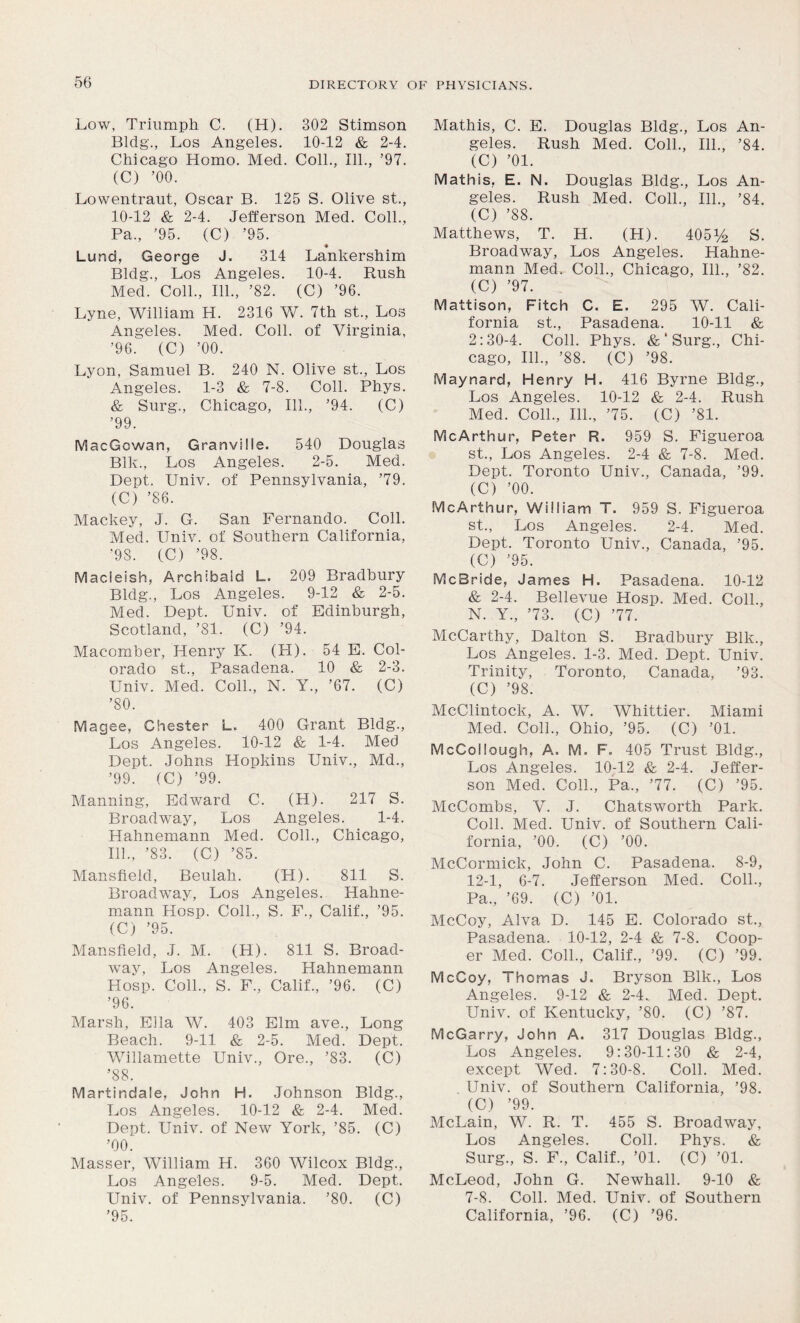 Low, Triumph C. (H). 302 Stimson Bldg., Los Angeles. 10-12 & 2-4. Chicago Homo. Med. Coll., 111., ’97. (C) ’00. Lowentraut, Oscar B. 125 S. Olive st., 10-12 & 2-4. Jefferson Med. Coll., Pa., ’95. (C) ’95. ♦ Lund, George J. 314 Lankershim Bldg., Los Angeles. 10-4. Rush Med. Coll., 111., ’82. (C) ’96. Lyne, William H. 2316 W. 7th st., Los Angeles. Med. Coll, of Virginia, ’96. (C) ’00. Lyon, Samuel B. 240 N. Olive st., Los Angeles. 1-3 & 7-8. Coll. Phys. & Surg., Chicago, 111., ’94. (C) ’99. MacGcwan, Granville. 540 Douglas Blk., Los Angeles. 2-5. Med. Dept. Univ. of Pennsylvania, ’79. (C) ’86. Mackey, J. G. San Fernando. Coll. Med. Univ. of Southern California, ’98. (C) ’98. Macieish, Archibald L. 209 Bradbury Bldg., Los Angeles. 9-12 & 2-5. Med. Dept. Univ. of Edinburgh, Scotland, ’81. (C) ’94. Macomber, Plenry K. (H). 54 E. Col- orado st., Pasadena. 10 & 2-3. Univ. Med. Coll., N. Y., ’67. (C) ’80. Magee, Chester L. 400 Grant Bldg., Los Angeles. 10-12 & 1-4. Med Dept. Johns Hopkins Univ., Md., ’99. (C) ’99. Manning, Edward C. (H). 217 S. Broadway, Los Angeles. 1-4. Hahnemann Med. Coll., Chicago, 111., ’83. (C) ’85. Mansfield, Beulah. (H). 811 S. Broadway, Los Angeles. Hahne- mann Hosp. Coll., S. F., Calif., ’95. (C) ’95. Mansfield, J. M. (H). 811 S. Broad- way, Los Angeles. Hahnemann Hosp. Coll., S. F., Calif., ’96. (C) ’96. Marsh, Ella W. 403 Elm ave., Long Beach. 9-11 & 2-5. Med. Dept. Willamette Univ., Ore., ’83. (C) ’88. Martindale, John H. Johnson Bldg., Los Angeles. 10-12 & 2-4. Med. Dept. Univ. of New York, ’85. (C) ’00. Masser, William H. 360 Wilcox Bldg., Los Angeles. 9-5. Med. Dept. Univ. of Pennsylvania. ’80. (C) ’95. Mathis, C. E. Douglas Bldg., Los An- geles. Rush Med. Coll., 111., ’84. (C) ’01. Mathis, E. N. Douglas Bldg., Los An- geles. Rush Med. Coll., 111., ’84. (C) ’88. Matthews, T. H. (H). 405% S. Broadway, Los Angeles. Hahne- mann Med. Coll., Chicago, 111., ’82. (C) ’97. Mattison, Fitch C. E. 295 W. Cali- fornia st., Pasadena. 10-11 & 2:30-4. Coll. Phys. & ‘ Surg., Chi- cago, 111., ’88. (C) ’98. Maynard, Henry H. 416 Byrne Bldg., Los Angeles. 10-12 & 2-4. Rush Med. Coll., 111., ’75. (C) ’81. McArthur, Peter R. 959 S. Figueroa st., Los Angeles. 2-4 & 7-8. Med. Dept. Toronto Univ., Canada, ’99. (C) ’00. McArthur, William T. 959 S. Figueroa st., Los Angeles. 2-4. Med. Dept. Toronto Univ., Canada, ’95. (C) ’95. McBride, James H. Pasadena. 10-12 & 2-4. Bellevue Hosp. Med. Coll., N. Y., ’73. (C) ’77. McCarthy, Dalton S. Bradbury Blk., Los Angeles. 1-3. Med. Dept. Univ. Trinity, Toronto, Canada, ’93. (C) ’98. McClintock, A. W. Whittier. Miami Med. Coll., Ohio, ’95. (C) ’01. McCollough, A. M. F- 405 Trust Bldg., Los Angeles. 10-12 & 2-4. Jeffer- son Med. Coll., Pa., ’77. (C) ’95. McCombs, V. J. Chatsworth Park. Coll. Med. Univ. of Southern Cali- fornia, ’00. (C) ’00. McCormick, John C. Pasadena. 8-9, 12-1, 6-7. Jefferson Med. Coll., Pa., ’69. (C) ’01. McCoy, Alva D. 145 E. Colorado st.r Pasadena. 10-12, 2-4 & 7-8. Coop- er Med. Coll., Calif., ’99. (C) ’99. McCoy, Thomas J. Bryson Blk., Los Angeles. 9-12 & 2-4. Med. Dept. Univ. of Kentucky, ’80. (C) ’87. McGarry, John A. 317 Douglas Bldg., Los Angeles. 9:30-11:30 & 2-4, except Wed. 7:30-8. Coll. Med. Univ. of Southern California, ’98. (C) ’99. McLain, W. R. T. 455 S. Broadway, Los Angeles. Coll. Phys. & Surg., S. F., Calif., ’01. (C) ’01. McLeod, John G. Newhall. 9-10 & 7-8. Coll. Med. Univ. of Southern California, ’96. (C) ’96.