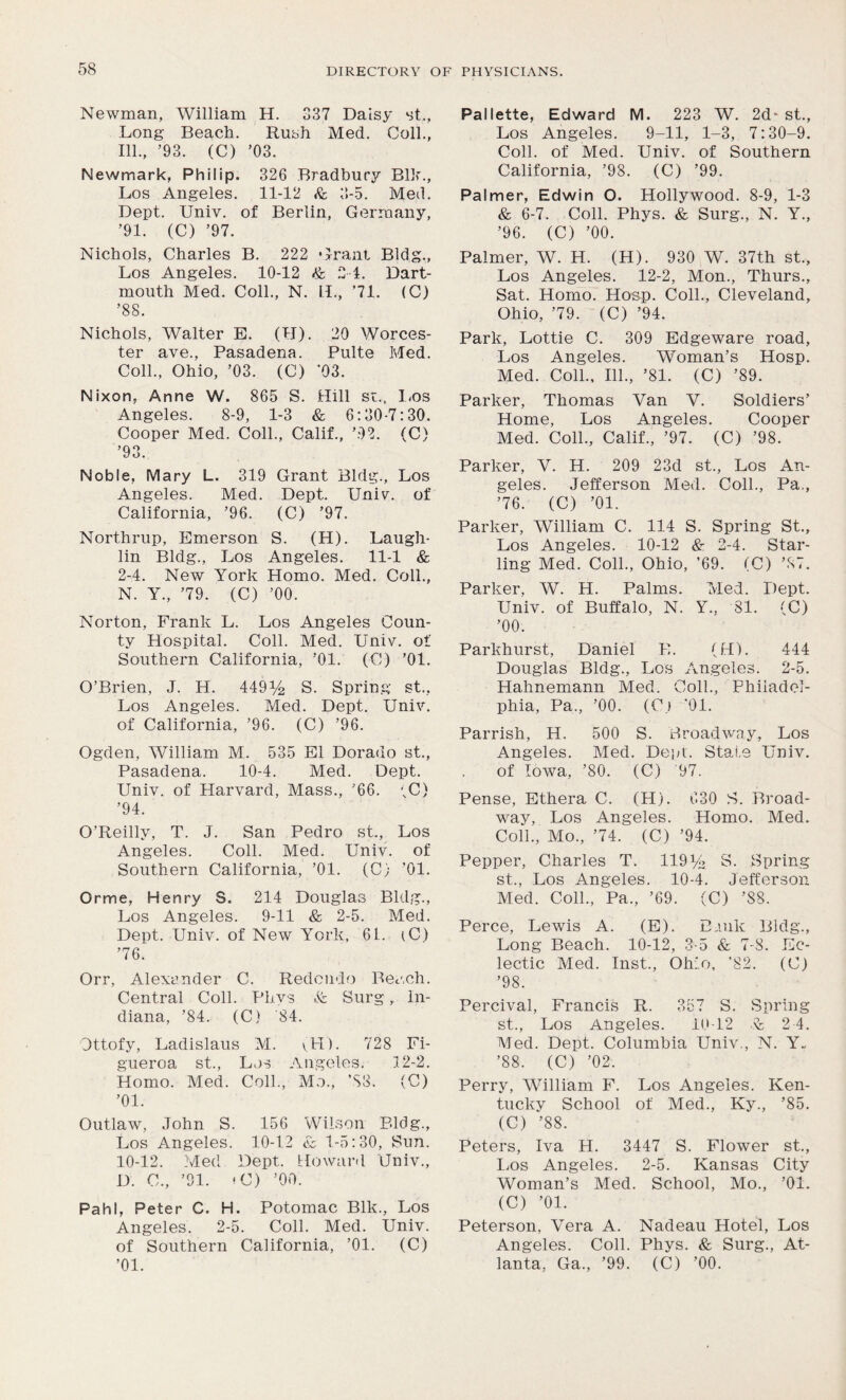 Newman, William H. 337 Daisy st., Long Beach. Rush Med. Coll., 111., ’93. (C) ’03. Newmark, Philip. 326 Bradbury Blk., Los Angeles. 11-12 & 3-5. Med. Dept. Univ. of Berlin, Germany, ’91. (C) ’97. Nichols, Charles B. 222 Grant Bldg., Los Angeles. 10-12 & 2 4. Dart- mouth Med. Coll., N. II., '71. (C) ’88. Nichols, Walter E. (II). 20 Worces- ter ave., Pasadena. Pulte Med. Coll., Ohio, ’03. (C) ’03. Nixon, Anne W. 865 S. Hill st., Los Angeles. 8-9, 1-3 & 6:30-7:30. Cooper Med. Coll., Calif., ’92. (C) ’93. Noble, Mary L. 319 Grant Bldg., Los Angeles. Med. Dept. UniY. of California, ’96. (C) ’97. Northrup, Emerson S. (H). Laugh- lin Bldg., Los Angeles. 11-1 & 2-4. New York Homo. Med. Coll., N. Y., ’79. (C) ’00. Norton, Frank L. Los Angeles Coun- ty Hospital. Coll. Med. UniY. of Southern California, ’01. (C) ’01. O’Brien, J. H. 449^ S. Spring st., Los Angeles. Med. Dept. UniY. of California, ’96. (C) ’96. Ogden, William M. 535 El Dorado st., Pasadena. 10-4. Med. Dept. Univ. of Har\rard, Mass., ’66. (C) ’94. O’Reilly, T. J. San Pedro st., Los Angeles. Coll. Med. Univ. of Southern California, ’01. (C) ’01. Orme, Henry S. 214 Douglas Bldg., Los Angeles. 9-11 & 2-5. Med. Dept. Univ. of New York, 61. iC) ’76. Orr, Alexander C. Redondo Beach. Central Coll. Phvs .fe Surg, In- diana, ’84. (C) 84. Ottofy, Ladislaus M. yUI). 728 Fi- gueroa st., Los Angeles. 12-2. Homo. Med. Coll., Mo., ’S3. (C) ’01. Outlaw, John S. 156 Wilson Bldg., Los Angeles. 10-12 <13 1-5:30, Sun. 10-12. Med Dept. Howard Univ., D. 0., ’91. »0) ’00. Pahl, Peter C. H. Potomac Blk., Los Angeles. 2-5. Coll. Med. Univ. of Southern California, ’01. (C) ’01. Pallette, Edward M. 223 W. 2d- st., Los Angeles. 9-11, 1-3, 7:30-9. Coll, of Med. Univ. of Southern California, ’98. (C) ’99. Palmer, Edwin O. Hollywood. 8-9, 1-3 & 6-7. Coll. Phys. & Surg., N. Y., ’96. (C) ’00. Palmer, W. H. (H). 930 W. 37th st., Los Angeles. 12-2, Mon., Thurs., Sat. Homo. Hosp. Coll., Cleveland, Ohio, ’79. (C) ’94. Park, Lottie C. 309 Edgeware road, Los Angeles. Woman’s Hosp. Med. Coll., 111., ’81. (C) ’89. Parker, Thomas Van V. Soldiers’ Home, Los Angeles. Cooper Med. Coll., Calif., ’97. (C) ’98. Parker, V. H. 209 23d st., Los An- geles. Jefferson Med. Coll., Pa., ’76. (C) ’01. Parker, William C. 114 S. Spring St., Los Angeles. 10-12 & 2-4. Star- ling Med. Coll., Ohio, ’69. (C) ’37. Parker, W. H. Palms. Med. Dept. Univ. of Buffalo, N. Y., 81. (C) ’00. Parkhurst, Daniel B. (H). 444 Douglas Bldg., Los Angeles. 2-5. Hahnemann Med. Coll., Philadel- phia, Pa., ’00. (O.) '01. Parrish, H. 500 S. Broadway, Los Angeles. Med. Dept. State Univ. of Iowa, ’80. (C) 97. Pense, Ethera C. (H). 630 S. Broad- way, Los Angeles. Homo. Med. Coll., Mo., ’74. (C) ’94. Pepper, Charles T. 119 Va S. Spring st., Los Angeles. 10-4. Jefferson Med. Coll., Pa., ’69. (C) ’88. Perce, Lewis A. (E). Bank Bldg., Long Beach. 10-12, 3-5 & 7-8. Ec- lectic Med. Inst., Ohio, ’82. (C) ’98. Percival, Francis R. 357 S. Spring st., Los Angeles. 10-12 V 2 4. Med. Dept. Columbia Univ., N. Y., ’88. (C) ’02. Perry, William F. Los Angeles. Ken- tucky School of Med., Ky., ’85. (C) ’88. Peters, Iva H. 3447 S. Flower st., Los Angeles. 2-5. Kansas City Woman’s Med. School, Mo., ’01. (C) ’01. Peterson, Vera A. Nadeau Hotel, Los Angeles. Coll. Phys. & Surg., At- lanta, Ga., ’99. (C) ’00.