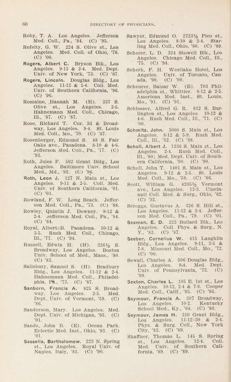 Roby, T. A. Los Angeles. Jefferson Med. Coll., Pa., ’84. (C) ’95. Rofelty, G. W. 224 S. Olive st., Los Angeles. Med. Coll, of Ohio, '76. (C) ’00. Rogers, Albert C. Bryson Blk., Los Angeles. 9-12 & 2-4. Med. Dept. Univ. of New York, ’73. (C) ’87. Rogers, Lincoln. Douglas Bldg., Los Angeles. 11-12 & 1-4. Coll. Med. Univ. of Southern California, ’96. (C) '96. Romaine, .Hannah M. (H). 337 S. Olive st., Los Angeles. 2-5. Hahnemann Med. Coll., Chicago, 111., ’87. (C) ’87. Rose, Richard T. Cor. 3d & Broad- way, Los Angeles. 9-4. St. Louis Med. Coll., Mo., ’70. (C) ’87. Rosenberger, Edmund S. 48 S. Fair Oaks ave., Pasadena. 8-10 & 4-6. Jefferson Med. Coll., Pa., ’77. (C) ’93. Roth, Jules F. 502 Grant Bldg., Los Angeles. Baltimore Univ. School Med., Md., ’92. (C) ’96. Roth, Leon J. 127 N. Main st., Los Angeles. 9-11 & 2-5. Coll. Med. Univ. of Southern California, ’01. (C) ’01. Rowland, F. W. Long Beach. Jeffer- son Med. Coll., Pa., ’73. (C) ’88. Rowley, Quintin J. Downey. 9-12 & 2- 4. Jefferson Med. Coll., Pa., ’84. (C) ’84. Royal, Albert B. Pasadena. 10-12 & 3- 5. Rush Med. Coll., Chicago, 111., ’77. (C) ’94. Russell, Edwin H. (H). 326% S. Broadway, Los Angeles. Boston Univ. School of Med., Mass., ’80. (C) ’83. Salisbury, Samuel S. (Ii). Bradbury Bldg., Los Angeles. 11-12 & 2-4. Hahnemann Med. Coll., Philadel- phia, Pa., ’73. (C) ’87. Sanborn, Francis A. 825 S. Broad- way, Los Angeles. 2-5. Med. Dept. Univ. of Vermont, ’59. (C) ’86. Sanderson, Mary. Los Angeles. Med. Dept. Univ. of Michigan, ’93. (C) ’01. Sands, John B. (E). Ocean Park. Eclectic Med. Inst., Ohio, ’93. (C) ’01. Sassella, Bartholomew. 223 N. Spring st., Los Angeles. Royal Univ. of Naples, Italy, ’81. (C) ’90. Sawyer, Edmund O. 2723% Pico st., Los Angeles. 8-10 & 2-4. Star- ling Med. Coll., Ohio, ’80. (C) ’89. Scherer, L. D. 324 Stowell Blk., Los Angeles. Chicago Med. Coll., 111., ’75. (C) ’94. Scherk, F. H. Westlake Hotel, Los Angeles. Univ. of Toronto, Can- ada, ’90. (C) ’00. Scheurer, Balzar W. (E). 703 Phil- adelphia st., Whittier. 8-12 & 2-5. American Med. Inst., St. Louis, Mo., ’91. (C) ’91. Schlosser, Alfred G. R. 812 S. Bur- lington st., Los Angeles. 10-12 & 4-6. Rush Med. Coll., 111., ’71. (C) ’00. Schmitz, John. 3000 S. Main st., Los Angeles. 8-12 & 5-9. Rush Med. Coll., 111., ’82. (C) ’88. Scholl, Albert J. 1336 S. Main st., Los Angeles. 2-4. Rush Med. Coll., 111., ’80; Med. Dept. Univ. of South- ern California, ’90. (C) ’90. Scholl, John T. 1401 S. Main st., Los Angeles. 9-12 & 2-5. St. Louis Med. Coll., Mo., ’58. (C) ’86. Scott, William G. 4205% Vermont ave., Los Angeles. 12-3. Cincin- nati Coll. Med. & Surg., Ohio, ’62. (C) ’92. Scroggs, Gustavus A. 326 S. Hill st., Los Angeles. 11-12 & 2-4. Jeffer- son Med. Coll., Pa., ’79.- (C) ’01. Seaman, E. D. 223 Bullard Blk., Los Angeles. Coll. Phys. & Surg., N. Y„ ’83. (C) ’87. Seeber, Cornelius W. 415 Laughlin Bldg., Los Angeles. 9-11, 3-5 & 7-8. Missouri Med. Coll., Mo., ’72. (C) ’00. Sewall, Charles A. 506 Douglas Bldg., Los Angeles. 9-.4. Med. Dept. Univ. of Pennsylvania, ’72. (C) ’99. Sexton, Charles L. 105 E. 1st st., Los Angeles. 10-12, 2-4 & 7-8. Cooper Med. Coll., Calif., ’95. (C) ’95. Seymour, Francis A. 307 Broadway, Los Angeles. 10-2. Kentucky School Med., Ky., ’64. (C) ’80. Seymour, James H. 310 Grant Bldg., Los Angeles. 11-12:30 & 2-4. Phys. & Surg. Coll., New York City, ’83. (C) ’89. Shaffner, Thomas L. 145 S. Spring st., Los Angeles. 12-4. Coll. Med. Univ. of Southern Cali- fornia, ’89. (C) ’89.