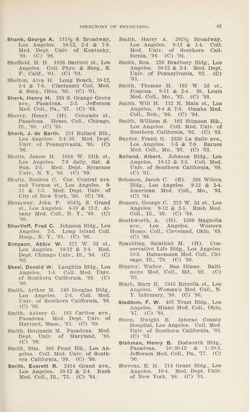 Shank, George A. 115y2 S. Broadway, Los Angeles. 10-12, 2-4 & 7-8. Med. Dept. Univ. of Kentucky, ’98. (C) ’98. Sheffield, H. H. 1026 Bartlett st., Los Angeles. Coll. Phys. & Surg., S. F., Calif., ’01. (C) ’01. Shelton, Alva H. Long Beach, 10-12, 2-4 & 7-8. Cincinnati Coil. Med. & Surg., Ohio, ’86. (C) ’01. Sherk, Henry H. 268 S. Orange Grove ave., Pasadena. 2-3. Jefferson Med. Coll., Pa., ’87. (C) ’88. Sherry, Henry. (H). Colorado st., Pasadena. Homo. Coll., Chicago, 111., ’80. (C) ’95. Shorb, J. de Barth. 224 Bullard Blk., Los Angeles. 2-4:30. Med. Dept. Univ. of Pennsylvania, ’95. (C) ’96. Shults, James H. 1038 W. 24th st., Los Angeles. 7-9 daily, Sat. & Sun. 2-5. Med. Dept. Syracuse Univ., N. Y., ’88. (C) ’89. Shultz, Reuben C. Cor. Central ave. and Vernon st., Los Angeles. 9- 11 & 1-3. Med. Dept. Univ. of City of New York, ’80. (C) ’98. Shumway, John P. 634^ S. Grand st., Los Angeles. 8-10 & 12-2. Al- bany Med. Coll., N. Y., ’60. (C) ’90. Shurtleff, Fred C. Johnson Bldg., Los Angeles. 2-5. Long Island Coll. Hosp., N. Y., ’91. (C) ’96. Simpson, Abbie W. 317 W. 3d st., Los Angeles. 10-12 & 2-4. Med. Dept. Chicago Univ., 111., ’94. (C) ’02. Skeel, Donald W. Laughlin Bldg., Los Angeles. 1-4. Coll. Med. Univ. of Southern California, ’99. (C) ’00. Smith, Arthur M. 340 Douglas Bldg., Los Angeles. 2-4. Coll. Med. Univ. of Southern California, ’98. (C) ’99. Smith, Asbury G. 183 Carlton ave., Pasadena. Med. Dept. Univ. of Harvard, Mass., ’83. (C) ’89. Smith, Benjamin M. Pasadena. Med. Dept. Univ. of Maryland, ’88. (C) ’99. Smith, Bim. 508 Frost Blk., Los An- geles. Coll. Med. Univ. of South- ern California, ’99. (C) ’99. Smith, Everett R. 2414 Grand ave., Los Angeles. 10-12 & 2-4. Rush Med. Coll., 111., ’73. (C) ’84. Smith, Harry A. 202^ Broadway, Los Angeles. 9-12 & 1-4. Coll. Med. Univ. of Southern Cali- fornia, ’94. (C) ’94. Smith, Rea. 226 Bradbury Bldg., Los Angeles. 10-12 & 2-4. Med. Dept. Univ. of Pennsylvania, ’02. (C) ’03. Smith, Thomas H. 161 W. 2d st., Pomona. 9-11 & 2-4. St. Louis Med. Coll., Mo., ’82. (C) ’88. Smith, Will H. 112 N. Main st., Los Angeles. 9-4 & 7-8. Omaha Med. Coll., Neb., ’86. (C) ’94. Smith, William S. 102 Stimson Blk., Los Angeles. Coll. Med. Univ. of Southern California, ’02. (C) ’02. Snyder, Frank G. 2620 La Salle ave., Los Angeles. 1-5 & 7-9. Barnes Med. Coll., Mo., ’97. (C) ’03. Soiland, Albert. Johnson Bldg., Los Angeles. 10-12 & 2-5. Coll. Med. Univ. of Southern California, ’00. (C) ’01. Solomon, Jacob C. (E). 268 Wilcox Bldg., Los Angeles. 9-12 & 2-4. American Med. Coll., Mo., ’93. (C) ’94. Somers, George C. 212 W. 3d st., Los Angeles. 9-12 & 2-5. Rush Med. Coll., 111., ’80. (C) ’84. Southworth, A. (H). 1509 Magnolia ave., Los Angeles. Western Homo. Coll., Cleveland, Ohio, ’69. (C) ’86. Spaulding, Salathiel M. (H). Con- servative Life Bldg., Los Angeles. 10-5. Hahnemann Med. Coll., Chi- cago, 111., ’79. (C) ’98. Stapley, Walter. San Dimas. Balti- more Med. Coll., Md., .’02. (C) ’03. Stark, Mary E. 1945 Estrella st., Los Angeles. Woman’s Med. Coll., N. Y. Infirmary, ’80. (C) ’96. Steddom, F. W. 407 Trust Bldg., Los Angeles. Miami Med. Coll., Ohio, ’87. (C) ’88. Steen, Dwight B. Interne County Hospital, Los Angeles. Coll. Med. Univ. of Southern California, ’03. (C) ’03. Stehman, Henry B. Dodworth Bldg., Pasadena. 10:30-12 & 1:30-3. Jefferson Med. Coll., Pa., ’77. (C) ’90. Stevens, E. H. 214 Grant Bldg., Los Angeles. 10-4. Med. Dept. Univ. of New York, ’88. (C) ’01.
