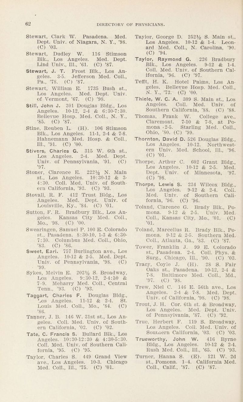 Stewart, Clark W. Pasadena. Med. Dept. Univ. of Niagara, N. Y., ’98. (C) ’03. Stewart, Dudley W. 116 Stimson Blk., Los Angeles. Med. Dept. Lind Univ., 111., ’61. (C) ’87. Stewart, J. T. Frost Blk., Los An- geles. 3-5. Jefferson Med. Coll., Pa., ’78. (C) ’87. Stewart, William E. 1735 Bush st., Los Angeles. Med. Dept. Univ. of Vermont, ’67. (C) ’98. Still, John J. 301 Douglas Bldg., Los Angeles. 10-12, 2-4 & 6:30-7:30. Bellevue Hosp. Med. Coll., N. Y., ’85. (C) ’87. Stine, Reuben L. (H). 106 Stimson Blk., Los Angeles. 11-1, 2-4 & 7-8. Hahnemann Med. Hosp. & Coll., 111., ’91. (C) ’00. Stivers, Charles G. 315 W. 6tli st., Los Angeles. 2-4. Med. Dept. Univ. of Pennsylvania, ’91. (C) ’97. Stoner, Clarence E. 222% N. Main st., Los Angeles. 10:30-12 & 3- 4:30. Coll. Med. Univ. of South- ern California, ’93. (C) ’93. Stovall, R. F. 412 Trust Bldg., Los Angeles. Med. Dept. Univ. of Louisville, Ky., ’84. (C) ’01. Sutton, F. R. Bradbury Blk., Los An- geles. Kansas City Med. Coll., Mo., ’98. (C) ’00. Swearingen, Samuel P. 100 E. Colorado st., Pasadena. 8:30-10, 1-3 & 6:30- 7:30. Columbus Med. Coll., Ohio, ’83. (C) ’86. Sweet, Earl. 757 Burlington ave., Los Angeles. 10-12 & 2-5. Med. Dept. Univ. of Pennsylvania, ’98. (C) • ’99. Sykes, Melvin E. 202% S. Broadway, Los Angeles. 9:30-12, 2-4:30 & 7-9. Meharry Med. Coll., Central Tenn., ’93. (C) ’93. Taggart, Charles F. Douglas Bldg., Los Angeles. 11-12 & 2-4. St. Louis Med. Coll., Mo., ’84. (C) ’86. Tanner, J. B. 146 W. 31st st., Los An- geles. Coll. Med. Univ. of South- ern California, ’02. (C) ’02. Tate, C. Francis S. Bullard Blk., Los Angeles. 10:30-12:30 & 4:30-5:30. Coll. Med. Univ. of Southern Cali- fornia, ’95. (C) ’95. Taylor, Charles S. 449 Grand View ave., Los Angeles. 10-3. Chicago Med. Coll., 111., ’75. (C) ’01. Taylor, George D. 252% S. Main st,, Los Angeles. 10-12 & 1-4. Leon- ard Med. Coll., N. Carolina, ’90. (C) ’94. Taylor, Raymond G. 226 Bradbury Blk., Los Angeles. 9-12 & 1-4. Coll. Med. Univ. of Southern Cal- ifornia, ’96. (C) ’97. Tefft, H. K. Hotel Palms, Los An- geles. Bellevue Hosp. Med. Coll., N. Y., ’73. (C) ’00. Thiele, W. C. A. 309 S. Main st., Los Angeles. Coll. Med. Univ. of Southern California, ’88. (C) ’88. Thomas, Frank W. College ave., Claremont. 7-10 & 7-8, at Po- mona *2-5. Starling Med. Coll., Ohio, ’80. (C) ’99. Thornton, David D. 526 Douglas Bldg., Los Angeles. 10-12. Northwest- ern Univ. Med. School, 111., ’96. (C) ’01. Thorpe, Arthur C. 602 Grant Bldg., Los Angeles. 10-12 & 2-5. Med. Dept. Univ. of Minnesota, ’97. (C) ’98. Thorpe, Lewis S. 234 Wilcox Bldg., Los Angeles. 9-12 & 2-4. Coll. Med. Univ. of Southern Cali- fornia, ’96. (C) ’96. Toland, Clarence G. Brady Blk., Po- mona. 9-12 & 2-5. Univ. Med. Coll., Kansas City, Mo., ’01. (C) ’01. Toland, Marcellus R. Brady Blk., Po- mona. 9-12 & 2-5. Southern Med. Coll., Atlanta, Ga., ’83. (C) ’87. Tower, Franklin J. 99 E. Colorado st., Pasadena. 2-4. Coll. Phys. & Surg., Chicago, 111., ’90. (C) ’03. Tracy, Coyle J. (H). 28 S. Fair Oaks st., Pasadena. 10-12, 2-4 & 7-8. Baltimore Med. Coll., Md., ’97. (C) ’98. Trew, Niel C. 146 E. 56tli ave., Los Angeles. 2-4 & 7-8. Med. Dept. Univ. of California, ’98. (C) ’98. Trout, J. H. Cor. 6th st. & Broadway, Los Angeles. Med. Dept. Univ. of Pennsylvania, ’87. (C) ’92. True, Herbert F. 119 S. Broadway, Los Angeles. Coll. Med. Univ. of Souuiern California, ’03. (C) ’03. Trueworthy, John W. 416 Byrne Bldg., Los Angeles. 10-12 & 2-4. Rush Med. Coll., 111., ’65. (C) ’93. Turner, Hanna S. (E). 121 W. 2d st., Pomona. 1-4. California Med. Coll., Calif., ’87. (C) ’87.