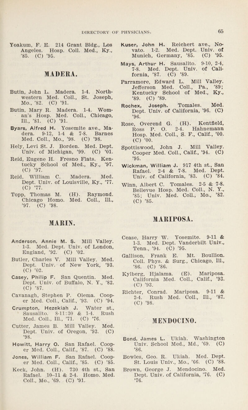 Yoakum, F. E. 214 Grant Bldg., Los Angeles. Hosp. Coll. Med., Ky., ’85. (C) ’95. MADERA. Butin, John L. Madera. 1-4. North- western Med. Coll., St. Joseph, Mo., ’82. (C) ’91. Butin, Mary R. Madera. 1-4. Wom- an’s Hosp. Med. Coll., Chicago, 111., ’81. (C) ’91. Byars, Alfred H. Yosemite ave., Ma- dera. 9-12, 1-4 & 7-8. Barnes Med. Coll., Mo., ’98. (C) ’98. Hely, Levi St. J. Borden. Med. Dept. Univ. of Michigan, ’99. (C) ’01. Reid, Eugene H. Fresno Flats. Ken- tucky School of Med., Ky., ’97. (C) ’97. Reid, William C. Madera. Med. Dept. Univ. of Louisville, Ky., ’77. (C) ’77. Topp, Thomas M. (H). Raymond. Chicago Homo. Med. Coll., 111., ’97. (C) ’98. MARIN. Anderson, Annie M. S. Mill Valley. 1-3. Med. Dept. Univ. of London, England, ’92. (C) ’02. Butler, Charles V. Mill Valley. Med. Dept. Univ. of New York, ’93. (C) ’02. Casey, Philip F. San Quentin. Med. Dept. Univ. of Buffalo, N. Y., ’82. (C) ’87. Cavanagh, Stephen P. Olema. Coop- er Med. Coll., Calif., ’93. (C) ’94. Crumpton, Hezekiah J. Water st., Sausalito. 8-11:30 & 1-4. Rush Med. Coll., 111., ’71. (C) ’76. Cutter, James B. Mill Valley. Med. Dept. Univ. of Oregon, ’93. (C) ’98. Howitt, Harry O. San Rafael. Coop- er Med. Coll., Calif., ’87. (C) ’88. Jones, William F. San Rafael. Coop- er Med. Coll., Calif., ’85. (C) ’85. Keck, John. (H). 730 4th st., San Rafael. 10-11 & 2-4. Homo. Med. Coll., Mo., ’69. (C) ’91. Kuser, John H. Reichert ave., No- vato. 1-2. Med. Dept. Univ. of Munich, Germany, ’85. (C) ’95. Mays, Arthur H. Sausalito. 9-10, 2-4, 7-8. Med. Dept. Univ. of Cali- fornia, ’87. (C) ’89. Parramore, Edward L. Mill Valley. Jefferson Med. Coll., Pa., ’89; Kentucky School of Med., Ky., ’89. (C) ’89. Rochex, Joseph. Tomales. Med. Dept. Univ. of California, ’96. (C) ’96. Rose, Overend G. (H). Kentfield, Ross P. O. 2-4. Hahnemann Hosp. Med. Coll., S. F., Calif., ’00. (C) ’00. Spottiswood, John J. Mill Valley. Cooper Med. Coll., Calif., ’94. (C) '95. Wickman, William J. 917 4th st., San Rafael. 2-4 & 7-8. Med. Dept. Univ. of California, ’83. (C) ’84. Winn, Albert C. Tomales. 2-5 & 7-8. Bellevue Hosp. Med. Coll., N. Y., ’85; Univ. Med. Coll., Mo., ’82. (C) ’85. MARIPOSA. Cease, Harry W. Yosemite. 9-11 & 1- 3. Med. Dept. Vanderbilt Univ., Tenn., ’94. (C) ’95. Gallison, Frank E. Mt. Boullion. Coll. Phys. & Surg., Chicago, ill., ’86. (C) ’86. Kylberg, Hjalama. (E). Mariposa. California Med. Coll., Calif., ’93. (C) ’93. Richter, Conrad. Mariposa. 9-11 & 2- 4. Rush Med. Coll., 111., ’87. (C) ’98. MENDOCINO. Bond, James L. Ukiah. Washington Univ. School Med., Md., ’69. (C) ’86. Bowles, Geo. R. Ukiah. Med. Dept. St. Louis Univ., Mo., ’66. (C) ’88. Brown, George J. Mendocino. Med. Dept. Univ. of California, ’76. (C) ’76.