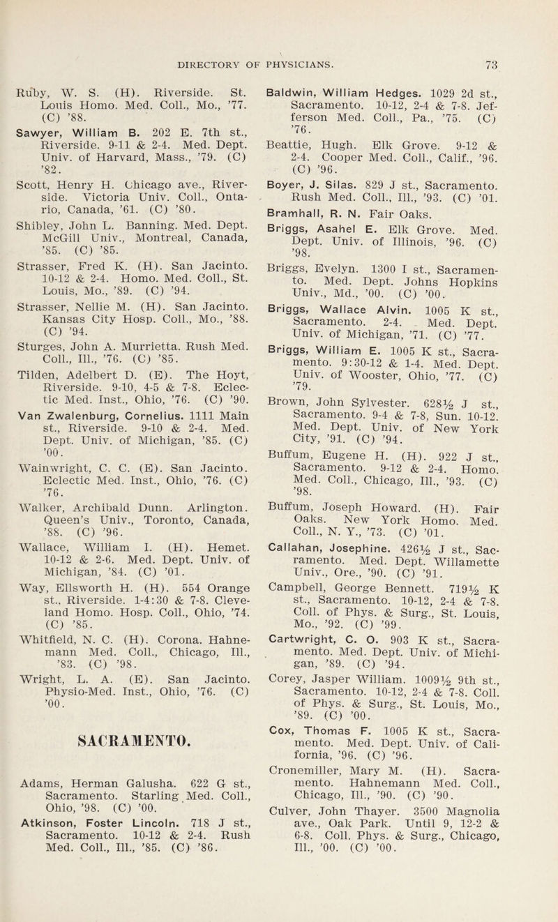 Ruby, W. S. (H). Riverside. St. Louis Homo. Med. Coll., Mo., ’77. (C) ’88. Sawyer, William B. 202 E. 7th st.. Riverside. 9-11 & 2-4. Med. Dept. Univ. of Harvard, Mass., ’79. (C) ’82. Scott, Henry H. Chicago ave., River- side. Victoria Univ. Coll., Onta- rio, Canada, ’61. (C) ’80. Shibley, John L. Banning. Med. Dept. McGill Univ., Montreal, Canada, ’85. (C) ’85. Strasser, Fred K. (H). San Jacinto. 10-12 & 2-4. Homo. Med. Coll., St. Louis, Mo., ’89. (C) ’94. Strasser, Nellie M. (H). San Jacinto. Kansas City Hosp. Coll., Mo., ’88. (C) ’94. Sturges, John A. Murrietta. Rush Med. Coll., 111., ’76. (C) ’85. Tilden, Adelbert D. (E). The Hoyt, Riverside. 9-10, 4-5 & 7-8. Eclec- tic Med. Inst., Ohio, ’76. (C) ’90. Van Zwalenburg, Cornelius. 1111 Main st., Riverside. 9-10 & 2-4. Med. Dept. Univ. of Michigan, ’85. (C) ’00. Wainwright, C. C. (E). San Jacinto. Eclectic Med. Inst., Ohio, ’76. (C) ’76. Walker, Archibald Dunn. Arlington. Queen’s Univ., Toronto, Canada, ’88. (C) ’96. Wallace, William I. (H). Hemet. 10-12 & 2-6. Med. Dept. Univ. of Michigan, ’84. (C) ’01. Way, Ellsworth H. (H). 554 Orange st., Riverside. 1-4:30 & 7-8. Cleve- land Homo. Hosp. Coll., Ohio, ’74. (C) ’85. Whitfield, N. C. (H). Corona. Hahne- mann Med. Coll., Chicago, 111., ’83. (C) ’98. Wright, L. A. (E). San Jacinto. Physio-Med. Inst., Ohio, ’76. (C) ’00. SACRAMENTO. Adams, Herman Galusha. 622 G st., Sacramento. Starling Med. Coll., Ohio, ’98. (C) ’00. Atk inson, Foster Lincoln. 718 J st., Sacramento. 10-12 & 2-4. Rush Med. Coll., 111., ’85. (C) ’86. Baldwin, William Hedges. 1029 2d st., Sacramento. 10-12, 2-4 & 7-8. Jef- ferson Med. Coll., Pa., ’75. (C) ’76. Beattie, Hugh. Elk Grove. 9-12 & 2-4. Cooper Med. Coll., Calif., ’96. (C) ’96. Boyer, J. Silas. 829 J st., Sacramento. Rush Med. Coll., 111., ’93. (C) ’01. Bramhall, R. N. Fair Oaks. Briggs, Asahel E. Elk Grove. Med. Dept. Univ. of Illinois, ’96. (C) ’98. Briggs, Evelyn. 1300 I st., Sacramen- to. Med. Dept. Johns Hopkins Univ., Md., ’00. (C) ’00. Briggs, Wallace Alvin. 1005 K st., Sacramento. 2-4. Med. Dept. Univ. of Michigan, ’71. (C) ’77. Briggs, William E. 1005 K st., Sacra- mento. 9:30-12 & 1-4. Med. Dept. Univ. of Wooster, Ohio, ’77. (C) ’79. Brown, John Sylvester. 628% J st., Sacramento. 9-4 & 7-8, Sun. 10-12! Med. Dept. Univ. of New York City, ’91. (C) ’94. Buffum, Eugene H. (H). 922 J st., Sacramento. 9-12 & 2-4. Homo. Med. Coll., Chicago, 111., ’93. (C) ’98. Buffum, Joseph Howard. (H). Fair Oaks. New York Homo. Med. Coll., N. Y., ’73. (C) ’01. Callahan, Josephine. 426i/2 J st., Sac- ramento. Med. Dept. Willamette Univ., Ore., ’90. (C) ’91. Campbell, George Bennett. 719% K st., Sacramento. 10-12, 2-4 & 7-8. Coll, of Phys. & Surg., St. Louis, Mo., ’92. (C) ’99. Cartwright, C. O. 903 K st., Sacra- mento. Med. Dept. Univ. of Michi- gan, ’89. (C) ’94. Corey, Jasper William. 1009% 9th st., Sacramento. 10-12, 2-4 & 7-8. Coll, of Phys. & Surg., St. Louis, Mo., ’89. (C) ’00. Cox, Thomas F„ 1005 K st., Sacra- mento. Med. Dept. Univ. of Cali- fornia, ’96. (C) ’96. Cronemiller, Mary M. (H). Sacra- mento. Hahnemann Med. Coll., Chicago, 111., ’90. (C) ’90. Culver, John Thayer. 3500 Magnolia ave., Oak Park. Until 9, 12-2 & 6-8. Coll. Phys. & Surg., Chicago, 111., ’00. (C) ’00.
