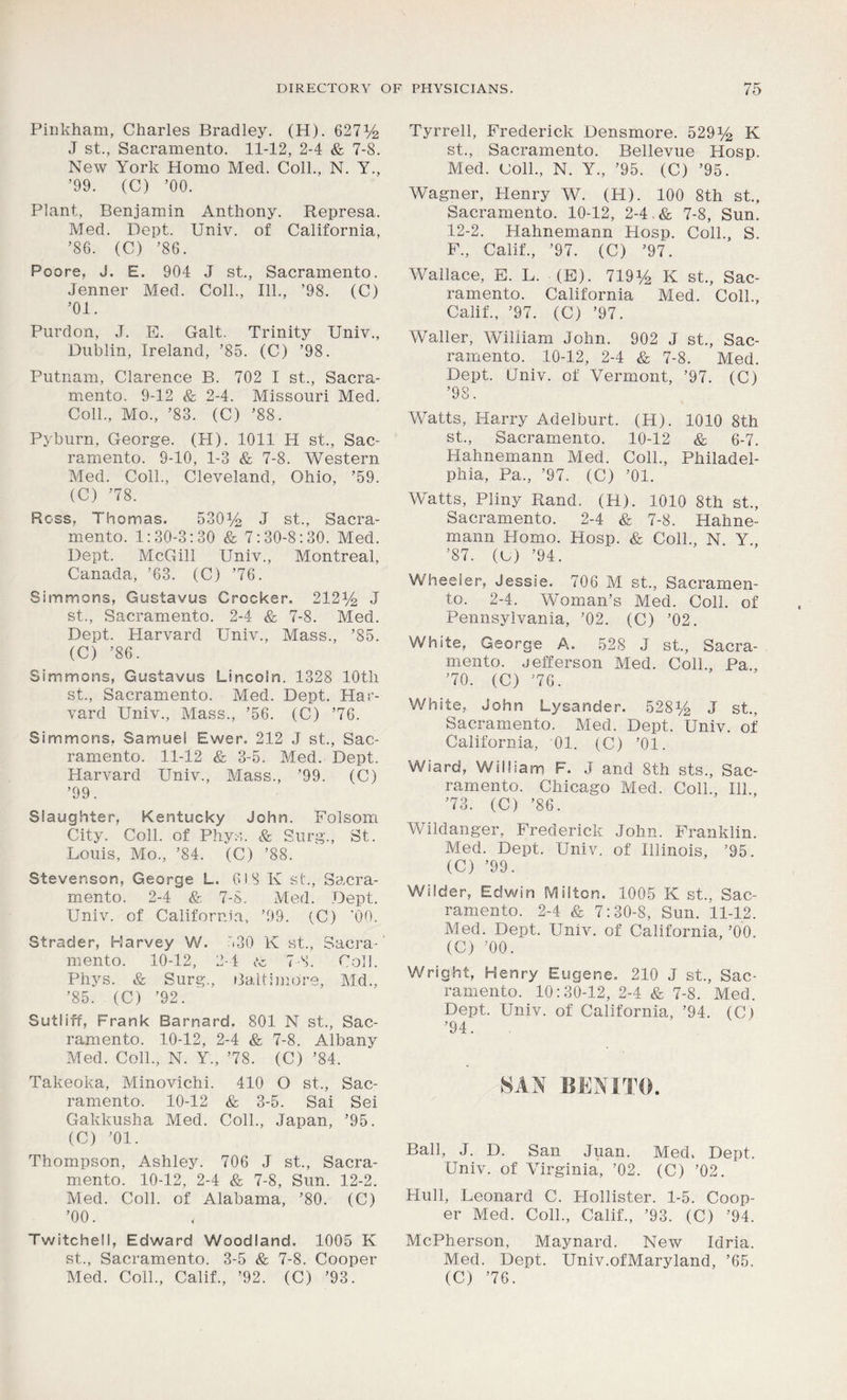 Pinkham, Charles Bradley. (H). 6271/2 J st., Sacramento. 11-12, 2-4 &, 7-8. New York Homo Med. Coll., N. Y., ’99. (C) ’00. Plant, Benjamin Anthony. Represa. Med. Dept. Univ. of California, ’86. (C) ’86. Poore, J. E. 904 J st., Sacramento. Jenner Med. Coll., 111., ’98. (C) ’01. Purdon, ,T. E. Galt. Trinity Univ., Dublin, Ireland, ’85. (C) ’98. Putnam, Clarence B. 702 I st., Sacra- mento. 9-12 & 2-4. Missouri Med. Coll., Mo., ’83. (C) ’88. Pyburn, George. (H). 1011 H st., Sac- ramento. 9-10, 1-3 & 7-8. Western Med. Coll., Cleveland, Ohio, ’59. (C) ’78. Ross, Thomas. 530Uj J st., Sacra- mento. 1:30-3:30 & 7:30-8:30. Med. Dept. McGill Univ., Montreal, Canada, ’63. (C) ’76. Simmons, Gustavus Crocker. 2121/2 J st., Sacramento. 2-4 & 7-8. Med. Dept. Harvard Univ., Mass., ’85. (C) ’86. Simmons, Gustavus Lincoln. 1328 10th st., Sacramento. Med. Dept. Har- vard Univ., Mass., ’56. (C) ’76. Simmons, Samuel Ewer. 212 J st., Sac- ramento. 11-12 & 3-5. Med. Dept. Harvard Univ., Mass., ’99. (C) ’99. Slaughter, Kentucky John. Folsom City. Coll, of Phys. & Surg., St. Louis, Mo., ’84. (C) ’88. Stevenson, George L. 618 K st., Sacra- mento. 2-4 & 7-8. Med. Dept. Univ. of California, ’99. (C) '00. Strader, Harvey W. 530 K st., Sacra- mento. 10-12, 2-4 te 7 S. Coll. Phys. & Surg., Baltimore, Md., ’85. (C) ’92. Sutliff, Frank Barnard. 801 N st., Sac- ramento. 10-12, 2-4 & 7-8. Albany Med. Coll., N. Y., ’78. (C) ’84. Takeoka, Minovichi. 410 O st., Sac- ramento. 10-12 & 3-5. Sai Sei Gakkusha Med. Coll., Japan, ’95. (C) ’01. Thompson, Ashley. 706 J st., Sacra- mento. 10-12, 2-4 & 7-8, Sun. 12-2. Med. Coll, of Alabama, ’80. (C) ’00. Twitchell, Edward Woodland. 1005 K st., Sacramento. 3-5 & 7-8. Cooper Med. Coll., Calif., ’92. (C) ’93. Tyrrell, Frederick Densmore. 529^ K st., Sacramento. Bellevue Hosp. Med. Coll., N. Y., ’95. (C) ’95. Wagner, Plenry W. (H). 100 8th st., Sacramento. 10-12, 2-4.& 7-8, Sun. 12-2. Hahnemann Hosp. Coll., S. F., Calif., ’97. (C) ’97. Wallace, E. L. (E). 719% K st., Sac- ramento. California Med. Coll., Calif., ’97. (C) ’97. Waller, William John. 902 J st., Sac- ramento. 10-12, 2-4 & 7-8. Med. Dept. Gniv. of Vermont, ’97. (C) ’98. Watts, Harry Adelburt. (H). 1010 8th st., Sacramento. 10-12 & 6-7. Plahnemann Med. Coll., Philadel- phia, Pa., ’97. (C) ’01. Watts, Pliny Rand. (H). 1010 8th st., Sacramento. 2-4 & 7-8. Hahne- mann Homo. Hosp. & Coll., N Y., ’87. (C) ’94. Wheeler, Jessie. 706 M st., Sacramen- to. 2-4. Woman’s Med. Coll, of Pennsylvania, ’02. (C) ’02. White, George A. 528 J st., Sacra- mento. Jefferson Med. Coll., Pa., ’70. (C) ’76. White, John Lysander. 5281/2 J st., Sacramento. Med. Dept. Univ. of California, 01. (C) ’01. Wiard, William F. J and 8th sts., Sac- ramento. Chicago Med. Coll., Ilk, ’73. (C) ’86. Wildanger, Frederick John. Franklin. Med. Dept. Univ. of Illinois, ’95. (C) ’99. Wilder, Edwin Milton. 1005 K st., Sac- ramento. 2-4 & 7:30-8, Sun. 11-12. Med. Dept. Univ. of California, ’00. (C) ’00. Wright, Henry Eugene. 210 J st., Sac- ramento. 10:30-12, 2-4 & 7-8. Med. Dept. Univ. of California, ’94. (C) ’94. SAN BENITO. Ball, J. D. San Juan. Med. Dept. Univ. of Virginia, ’02. (C) ’02. Hull, Leonard C. Hollister. 1-5. Coop- er Med. Coll., Calif., ’93. (C) ’94. McPherson, Maynard. Nev^ Idria. Med. Dept. Univ.ofMaryland, ’65. (C) ’76.
