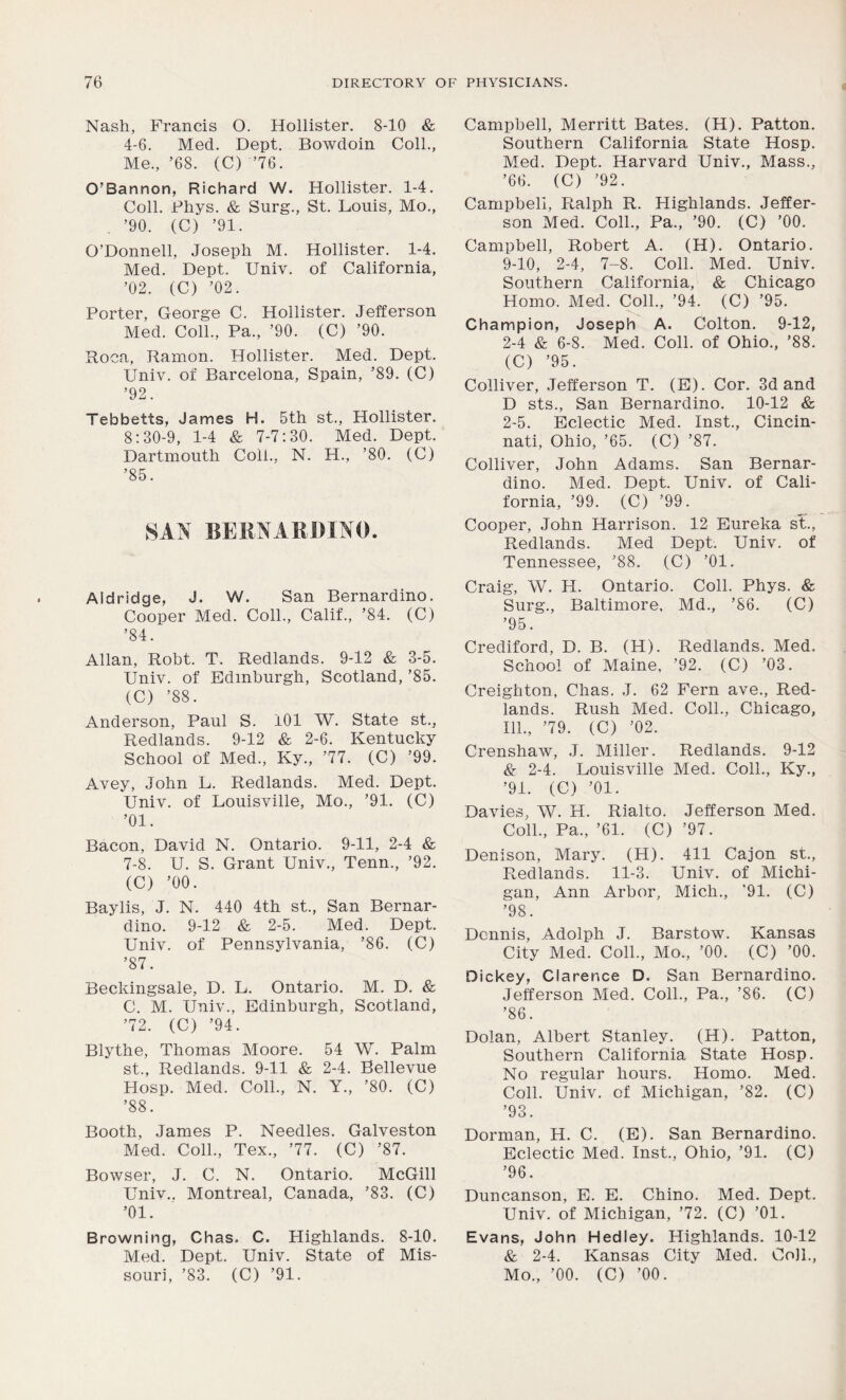 Nash, Francis O. Hollister. 8-10 & 4-6. Med. Dept. Bowdoin Coll., Me., ’68. (C) ’76. O’Bannon, Richard W. Hollister. 1-4. Coll. Phys. & Surg., St. Louis, Mo., ’90. (C) ’91. O’Donnell, Joseph M. Hollister. 1-4. Med. Dept. Univ. of California, ’02. (C) ’02. Porter, George C. Hollister. Jefferson Med. Coll., Pa., ’90. (C) ’90. Roca, Ramon. Hollister. Med. Dept. Univ. of Barcelona, Spain, ’89. (C) ’92. Tebbetts, James H. 5th st., Hollister. 8:30-9, 1-4 & 7-7:30. Med. Dept. Dartmouth Coll., N. H., ’80. (C) ’85. SAN BERNARDINO. Aidridge, J. W. San Bernardino. Cooper Med. Coll., Calif., ’84. (C) ’84. Allan, Robt. T. Redlands. 9-12 & 3-5. Univ. of Edinburgh, Scotland, ’85. (C) ’88. Anderson, Paul S. 101 W. State st., Redlands. 9-12 & 2-6. Kentucky School of Med., Ky., ’77. (C) ’99. Avey, John L. Redlands. Med. Dept. Univ. of Louisville, Mo., ’91. (C) ’01. Bacon, David N. Ontario. 9-11, 2-4 & 7-8. U. S. Grant Univ., Tenn., ’92. (C) ’00. Baylis, J. N. 440 4th st., San Bernar- dino. 9-12 & 2-5. Med. Dept. Univ. of Pennsylvania, ’86. (C) ’87. Beckingsale, D. L. Ontario. M. D. & C. M. Univ., Edinburgh, Scotland, ’72. (C) ’94. Blythe, Thomas Moore. 54 W. Palm st., Redlands. 9-11 & 2-4. Bellevue Hosp. Med. Coll., N. Y., ’80. (C) ’88. Booth, James P. Needles. Galveston Med. Coll., Tex., ’77. (C) ’87. Bowser, J. C. N. Ontario. McGill Univ.. Montreal, Canada, ’83. (C) ’01. Browning, Chas. C. Highlands. 8-10. Med. Dept. Univ. State of Mis- souri, ’83. (C) ’91. Campbell, Merritt Bates. (H). Patton. Southern California State Hosp. Med. Dept. Harvard Univ., Mass., ’66. (C) ’92. Campbell, Ralph R. Highlands. Jeffer- son Med. Coll., Pa., ’90. (C) ’00. Campbell, Robert A. (H). Ontario. 9-10, 2-4, 7-8. Coll. Med. Univ. Southern California, & Chicago Homo. Med. Coll., ’94. (C) ’95. Champion, Joseph A. Colton. 9-12, 2-4 & 6-8. Med. Coll, of Ohio., ’88. (C) ’95. Colliver, Jefferson T. (E). Cor. 3d and D sts., San Bernardino. 10-12 & 2-5. Eclectic Med. Inst., Cincin- nati, Ohio, ’65. (C) ’87. Colliver, John Adams. San Bernar- dino. Med. Dept. Univ. of Cali- fornia, ’99. (C) ’99. Cooper, John Harrison. 12 Eureka st., Redlands. Med Dept. Univ. of Tennessee, ’88. (C) ’01. Craig, W. H. Ontario. Coll. Phys. & Surg., Baltimore, Md., ’86. (C) ’95. Crediford, D. B. (H). Redlands. Med. School of Maine, ’92. (C) ’03. Creighton, Chas. J. 62 Fern ave., Red- lands. Rush Med. Coll., Chicago, 111., ’79. (C) ’02. Crenshaw, J. Miller. Redlands. 9-12 & 2-4. Louisville Med. Coll., Ky., ’91. (C) ’01. Davies, W. H. Rialto. Jefferson Med. Coll., Pa., ’61. (C) ’97. Denison, Mary. (H). 411 Cajon st., Redlands. 11-3. Univ. of Michi- gan, Ann Arbor, Mich., '91. (C) ’98. Dennis, Adolph J. Barstow. Kansas City Med. Coll., Mo, ’00. (C) ’00. Dickey, Clarence D. San Bernardino. Jefferson Med. Coll., Pa., ’86. (C) ’86. Dolan, Albert Stanley. (H). Patton, Southern California State Hosp. No regular hours. Homo. Med. Coll. Univ. of Michigan, ’82. (C) ’93. Dorman, H. C. (E). San Bernardino. Eclectic Med. Inst., Ohio, ’91. (C) ’96. Duncanson, E. E. Chino. Med. Dept. Univ. of Michigan, ’72. (C) ’01. Evans, John Hedley. Highlands. 10-12 & 2-4. Kansas City Med. Coll., Mo., ’00. (C) ’00.