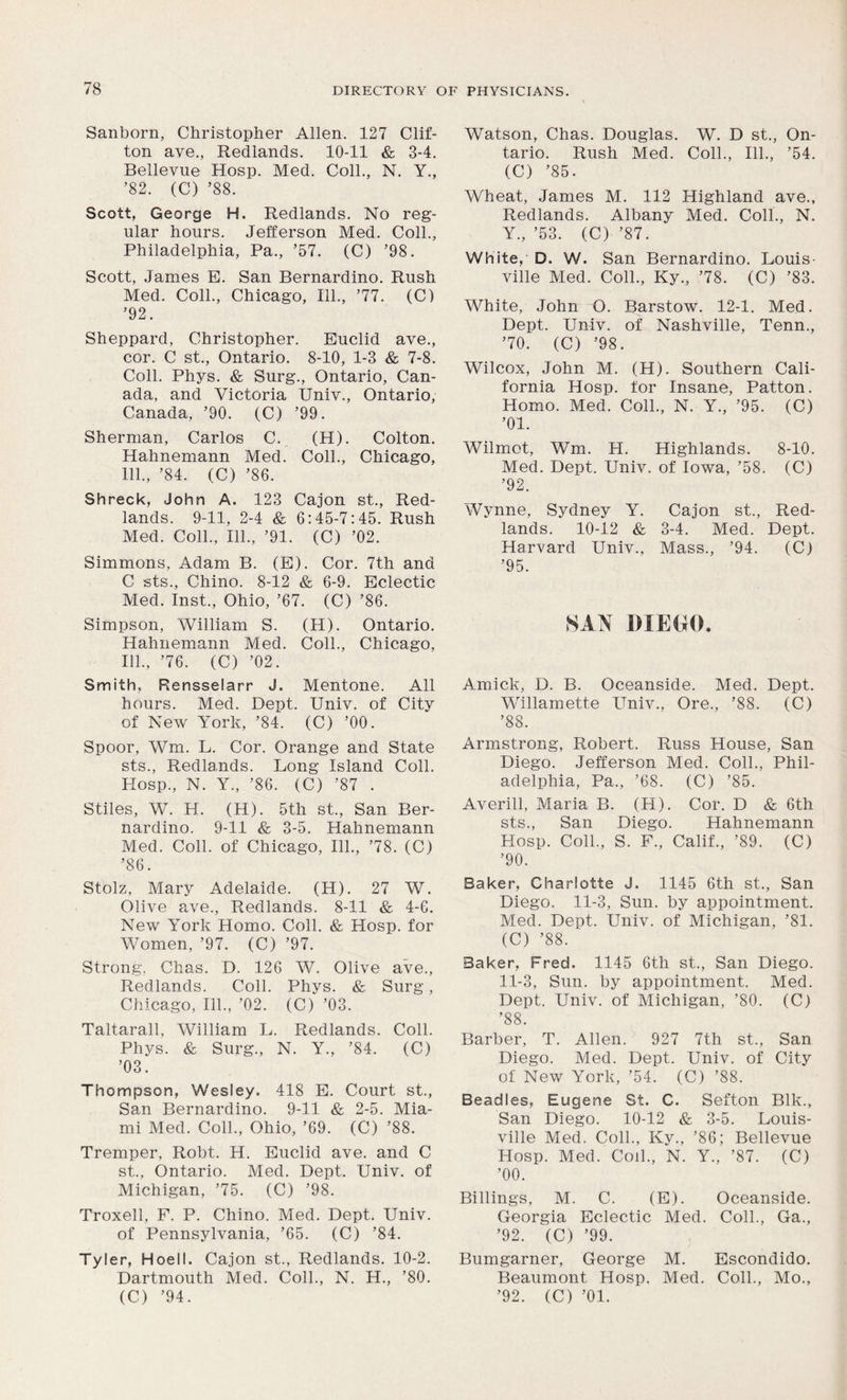 Sanborn, Christopher Allen. 127 Clif- ton ave., Redlands. 10-11 & 3-4. Bellevue Hosp. Med. Coll., N. Y., ’82. (C) ’88. Scott, George H. Redlands. No reg- ular hours. Jefferson Med. Coll., Philadelphia, Pa., ’57. (C) ’98. Scott, Janies B. San Bernardino. Rush Med. Coll., Chicago, 111., ’77. (C) ’92. Sheppard, Christopher. Euclid ave., cor. C st., Ontario. 8-10, 1-3 & 7-8. Coll. Phys. & Surg., Ontario, Can- ada, and Victoria Univ., Ontario, Canada, ’90. (C) ’99. Sherman, Carlos C. (H). Colton. Hahnemann Med. Coll., Chicago, 111., ’84. (C) ’86. Shreck, John A. 123 Cajon st., Red- lands. 9-11, 2-4 & 6:45-7:45. Rush Med. Coll., 111., ’91. (C) ’02. Simmons, Adam B. (E). Cor. 7th and C sts., Chino. 8-12 & 6-9. Eclectic Med. Inst., Ohio, ’67. (C) ’86. Simpson, William S. (H). Ontario. Hahnemann Med. Coll., Chicago, 111., ’76. (C) ’02. Smith, Rensselarr J. Mentone. All hours. Med. Dept. Univ. of City of New York, ’84. (C) ’00. Spoor, Wm. L. Cor. Orange and State sts., Redlands. Long Island Coll. Hosp., N. Y., ’86. (C) ’87 . Stiles, W. H. (H). 5th st., San Ber- nardino. 9-11 & 3-5. Hahnemann Med. Coll, of Chicago, 111., ’78. (C) ’86. Stolz, Mary Adelaide. (H). 27 W. Olive ave., Redlands. 8-11 & 4-6. New York Homo. Coll. & Hosp. for Women, ’97. (C) ’97. Strong, Chas. D. 126 W. Olive ave., Redlands. Coll. Phys. & Surg, Chicago, 111., ’02. (C) ’03. Taltarall, William L. Redlands. Coll. Phys. & Surg., N. Y., ’84. (C) ’03. Thompson, Wesley. 418 E. Court st., San Bernardino. 9-11 & 2-5. Mia- mi Med. Coll., Ohio, ’69. (C) ’88. Tremper, Robt. H. Euclid ave. and C st., Ontario. Med. Dept. Univ. of Michigan, ’75. (C) ’98. Troxell, F. P. Chino. Med. Dept. Univ. of Pennsylvania, ’65. (C) ’84. Tyler, Hoell. Cajon st., Redlands. 10-2. Dartmouth Med. Coll., N. H., ’80. (C) ’94. Watson, Chas. Douglas. W. D st., On- tario. Rush Med. Coll., 111., ’54. (C) ’85. Wheat, James M. 112 Highland ave., Redlands. Albany Med. Coll., N. Y., ’53. (C) ’87. White, D. W. San Bernardino. Louis- ville Med. Coll., Ky., ’78. (C) ’83. White, John O. Barstow. 12-1. Med. Dept. Univ. of Nashville, Tenn., ’70. (C) ’98. Wilcox, John M. (H). Southern Cali- fornia Hosp. for Insane, Patton. Homo. Med. Coll., N. Y., ’95. (C) ’01. Wilmot, Wm. H. Highlands. 8-10. Med. Dept. Univ. of Iowa, ’58. (C) ’92. Wynne, Sydney Y. Cajon st., Red- lands. 10-12 & 3-4. Med. Dept. Harvard Univ., Mass., ’94. (C) ’95. SAN DIEGO. Amick, D. B. Oceanside. Med. Dept. Willamette Univ., Ore., ’88. (C) ’88. Armstrong, Robert. Russ House, San Diego. Jefferson Med. Coll., Phil- adelphia, Pa., ’68. (C) ’85. Averill, Maria B. (H). Cor. D & 6th sts., San Diego. Hahnemann Hosp. Coll., S. F., Calif., ’89. (C) ’90. Baker, Charlotte J. 1145 6th st., San Diego. 11-3, Sun. by appointment. Med. Dept. Univ. of Michigan, ’81. (C) ’88. Baker, Fred. 1145 6th st., San Diego. 11-3, Sun. by appointment. Med. Dept. Univ. of Michigan, ’80. (C) ’88. Barber, T. Allen. 927 7th st., San Diego. Med. Dept. Univ. of City of New York, ’54. (C) ’88. Beadles, Eugene St. C. Sefton Blk., San Diego. 10-12 & 3-5. Louis- ville Med. Coll., Ky., ’86; Bellevue Hosp. Med. Coil., N. Y., ’87. (C) ’00. Billings, M. C. (E). Oceanside. Georgia Eclectic Med. Coll., Ga., ’92. (C) ’99. Bumgarner, George M. Escondido. Beaumont Hosp. Med. Coll., Mo., ’92. (C) ’01.