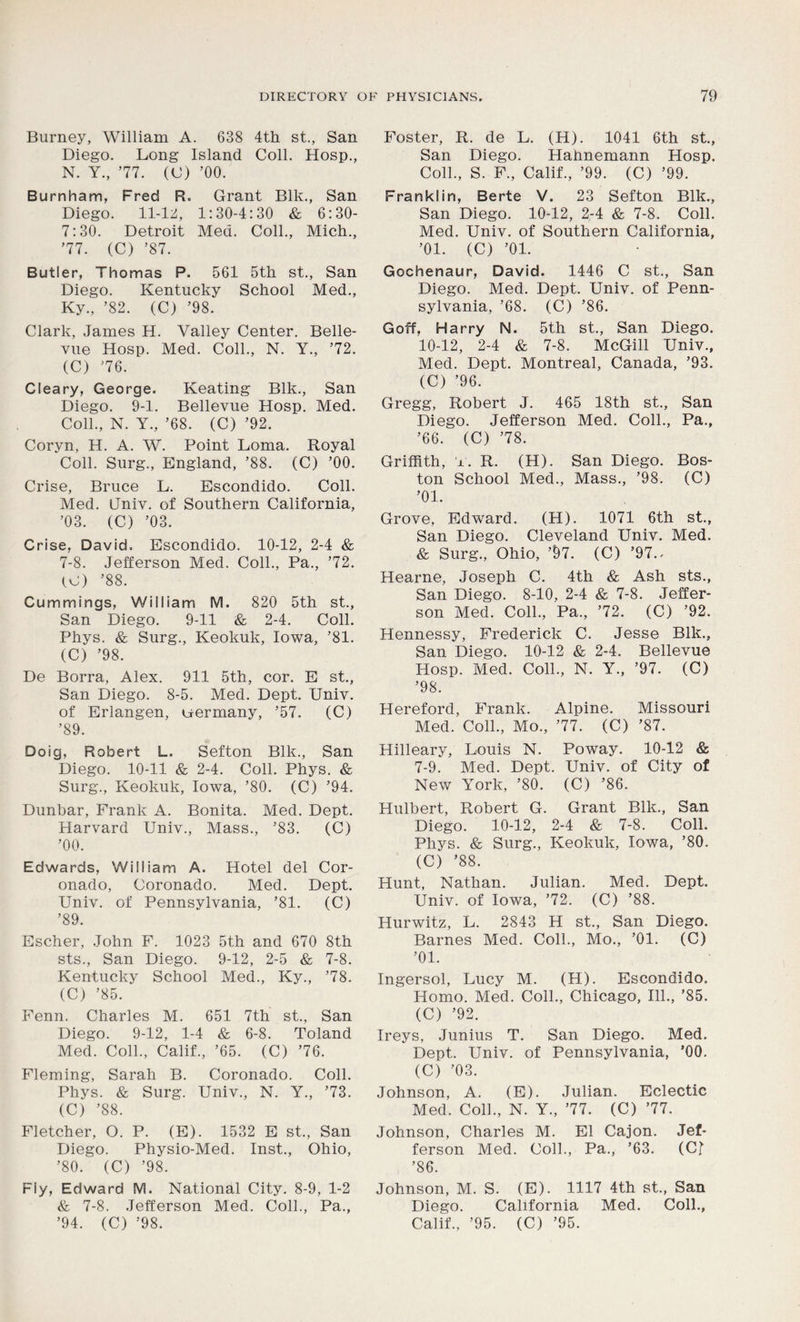 Burney, William A. 638 4th st., San Diego. Long Island Coll. Hosp., N. Y., ’77. (C) ’00. Burnham, Fred R. Grant Blk., San Diego. 11-125, 1:30-4:30 & 6:30- 7:30. Detroit Med. Coll., Mich., ’77. (C) ’87. Butler, Thomas P. 561 5th st., San Diego. Kentucky School Med., Ky., ’82. (C) ’98. Clark, James H. Valley Center. Belle- vue Hosp. Med. Coll., N. Y., ’72. (C) ’76. Cleary, George. Keating Blk., San Diego. 9-1. Bellevue Hosp. Med. Coll., N. Y., ’68. (C) ’92. Coryn, H. A. W. Point Loma. Royal Coll. Surg., England, ’88. (C) ’00. Crise, Bruce L. Escondido. Coll. Med. Gniv. of Southern California, ’03. (C) ’03. Crise, David. Escondido. 10-12, 2-4 & 7-8. Jefferson Med. Coll., Pa., ’72. (O) ’88. Cummings, William M. 820 5th st., San Diego. 9-11 & 2-4. Coll. Phys. & Surg., Keokuk, Iowa, ’81. (C) ’98. De Borra, Alex. 911 5th, cor. E st., San Diego. 8-5. Med. Dept. Univ. of Erlangen, uermany, ’57. (C) ’89. Doig, Robert L. Sefton Blk., San Diego. 10-11 & 2-4. Coll. Phys. & Surg., Keokuk, IowTa, ’80. (C) ’94. Dunbar, Frank A. Bonita. Med. Dept. Harvard Univ., Mass., ’83. (C) ’00. Edwards, William A. Hotel del Cor- onado, Coronado. Med. Dept. Univ. of Pennsylvania, ’81. (C) ’89. Escher, John F. 1023 5th and 670 8th sts., San Diego. 9-12, 2-5 & 7-8. Kentucky School Med., Ky., ’78. (C) ’85. Fenn. Charles M. 651 7th st., San Diego. 9-12, 1-4 & 6-8. Toland Med. Coll., Calif., ’65. (C) ’76. Fleming, Sarah B. Coronado. Coll. Phys. & Surg. Univ., N. Y., ’73. (C) ’88. Fletcher, O. P. (E). 1532 E st., San Diego. Physio-Med. Inst., Ohio, ’80. (C) ’98. Fly, Edward M. National City. 8-9, 1-2 & 7-8. Jefferson Med. Coll., Pa., ’94. (C) ’98. Foster, R. de L. (H). 1041 6th st., San Diego. Hahnemann Hosp. Coll., S. F., Calif., ’99. (C) ’99. Franklin, Berte V. 23 Sefton Blk., San Diego. 10-12, 2-4 & 7-8. Coll. Med. Univ. of Southern California, ’01. (C) ’01. Gochenaur, David. 1446 C st., San Diego. Med. Dept. Univ. of Penn- sylvania, ’68. (C) ’86. Goff, Harry N. 5th st., San Diego. 10-12, 2-4 & 7-8. McGill Univ., Med. Dept. Montreal, Canada, ’93. (C) ’96. Gregg, Robert J. 465 18th st., San Diego. Jefferson Med. Coll., Pa., ’66. (C) ’78. Griffith, jl. R. (H). San Diego. Bos- ton School Med., Mass., ’98. (C) ’01. Grove, Edwrard. (H). 1071 6th st., San Diego. Cleveland Univ. Med. & Surg., Ohio, ’97. (C) ’97.. Hearne, Joseph C. 4th & Ash sts., San Diego. 8-10, 2-4 & 7-8. Jeffer- son Med. Coll., Pa., ’72. (C) ’92. Hennessy, Frederick C. Jesse Blk., San Diego. 10-12 & 2-4. Bellevue Hosp. Med. Coll., N. Y., ’97. (C) ’98. Hereford, Frank. Alpine. Missouri Med. Coll., Mo., ’77. (C) ’87. Hilleary, Louis N. Poway. 10-12 & 7-9. Med. Dept. Univ. of City of New York, ’80. (C) ’86. Hulbert, Robert G. Grant Blk., San Diego. 10-12, 2-4 & 7-8. Coll. Phys. & Surg., Keokuk, Iowa, ’80. (C) ’88. Hunt, Nathan. Julian. Med. Dept. Univ. of Iowa, ’72. (C) ’88. Hurwitz, L. 2843 H st., San Diego. Barnes Med. Coll., Mo., ’01. (C) ’01. Ingersol, Lucy M. (H). Escondido. Homo. Med. Coll., Chicago, 111., ’85. (C) ’92. Ireys, Junius T. San Diego. Med. Dept. Univ. of Pennsylvania, ’00. (C) ’03. Johnson, A. (E). Julian. Eclectic Med. Coll., N. Y., ’77. (C) ’77. Johnson, Charles M. El Cajon. Jef- ferson Med. Coll., Pa., ’63. (Cf ’86. Johnson, M. S. (E). 1117 4th st., San Diego. California Med. Coll., Calif., ’95. (C) ’95.