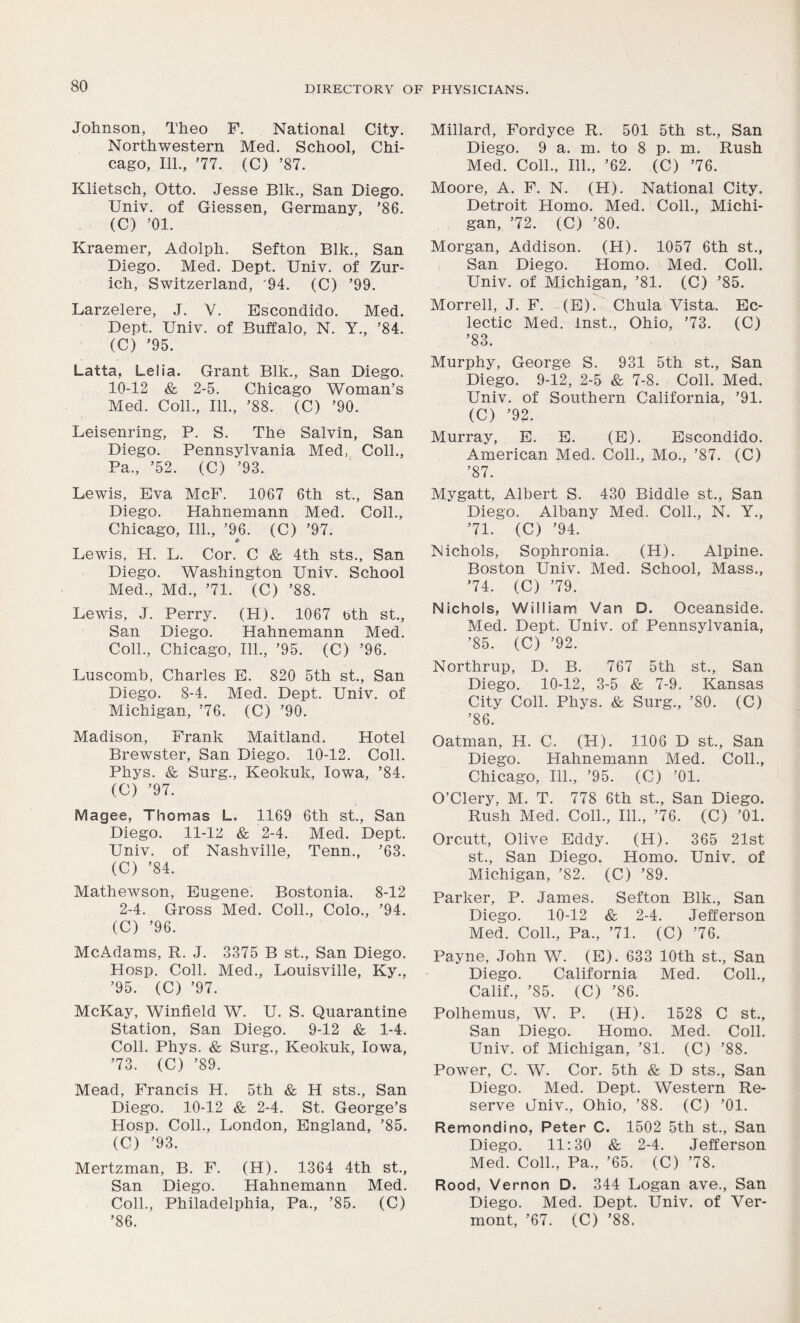 Johnson, Theo F. National City. Northwestern Med. School, Chi- cago, 111., ’77. (C) ’87. Klietsch, Otto. Jesse Blk., San Diego. Univ. of Giessen, Germany, ’86. (C) ’01. Kraemer, Adolph. Sefton Blk., San Diego. Med. Dept. Univ. of Zur- ich, Switzerland, '94. (C) ’99. Larzelere, J. Y. Escondido. Med. Dept. Univ. of Buffalo, N. Y., ’84. (C) ’95. Latta, Lelia. Grant Blk., San Diego. 10-12 & 2-5. Chicago Woman’s Med. Coll., 111., ’88. (C) ’90. Leisenring, P. S. The Salvin, San Diego. Pennsylvania Med, Coll., Pa., ’52. (C) ’93. Lewis, Eva McF. 1067 6th st., San Diego. Hahnemann Med. Coll., Chicago, 111., ’96. (C) ’97. • Lewis, H. L. Cor. C & 4th sts., San Diego. Washington Univ. School Med., Md., ’71. (C) ’88. Lewis, J. Perry. (H). 1067 bth st., San Diego. Hahnemann Med. Coll., Chicago, 111., ’95. (C) ’96. Luscomb, Charles E. 820 5th st., San Diego. 8-4. Med. Dept. Univ. of Michigan, ’76. (C) ’90. Madison, Frank Maitland. Hotel Brewster, San Diego. 10-12. Coll. Phys. & Surg., Keokuk, Iowa, ’84. (C) ’97. Magee, Thomas L. 1169 6th st., San Diego. 11-12 & 2-4. Med. Dept. Univ. of Nashville, Tenn., ’63. (C) ’84. Mathewson, Eugene. Bostonia. 8-12 2-4. Gross Med. Coll., Colo., ’94. (C) ’96. McAdams, R. J. 3375 B st., San Diego. Hosp. Coll. Med., Louisville, Ky., ’95. (C) ’97. McKay, Winfield W. U. S. Quarantine Station, San Diego. 9-12 & 1-4. Coll. Phys. & Surg., Keokuk, Iowa, ’73. (C) ’89. Mead, Francis H. 5th & H sts., San Diego. 10-12 & 2-4. St. George’s Hosp. Coll., London, England, ’85. (C) ’93. Mertzman, B. F. (H). 1364 4th st., San Diego. Hahnemann Med. Coll., Philadelphia, Pa., ’85. (C) ’86. Millard, Fordyce R. 501 5th st., San Diego. 9 a. m. to 8 p. m. Rush Med. Coll., 111., ’62. (C) ’76. Moore, A. F. N. (H). National City. Detroit Homo. Med. Coll., Michi- gan, ’72. (C) ’80. Morgan, Addison. (H). 1057 6th st., San Diego. Homo. Med. Coll. Univ. of Michigan, ’81. (C) ’85. Morrell, J. F. (E). Chula Vista. Ec- lectic Med. inst., Ohio, ’73. (C) ’83. Murphy, George S. 931 5th st., San Diego. 9-12, 2-5 & 7-8. Coll. Med. Univ. of Southern California, ’91. (C) ’92. Murray, E. E. (E). Escondido. American Med. Coll., Mo., ’87. (C) ’87. Mygatt, Albert S. 430 Biddle st., San Diego. Albany Med. Coll., N. Y., ’71. (C) ’94. Nichols, Sophronia. (H). Alpine. Boston Univ. Med. School, Mass., ’74. (C) ’79. Nichols, William Van D. Oceanside. Med. Dept. Univ. of Pennsylvania, ’85. (C) ’92. Northrup, D. B. 767 5th st., San Diego. 10-12, 3-5 & 7-9. Kansas City Coll. Phys. & Surg., ’80. (C) ’86. Oatman, H. C. (H). 1106 D st., San Diego. Hahnemann Med. Coll., Chicago, 111., ’95. (C) ’01. O’Clery, M. T. 778 6th st., San Diego. Rush Med. Coll., 111., ’76. (C) ’01. Orcutt, Olive Eddy. (H). 365 21st st., San Diego. Homo. Univ. of Michigan, ’82. (C) ’89. Parker, P. James. Sefton Blk., San Diego. 10-12 & 2-4. Jefferson Med. Coll., Pa., ’71. (C) ’76. Payne, John W. (E). 633 10th st., San Diego. California Med. Coll., Calif., ’85. (C) ’86. Polhemus, W. P. (H). 1528 C st., San Diego. Homo. Med. Coll. Univ. of Michigan, ’81. (C) ’88. Power, C. W. Cor. 5th & D sts., San Diego. Med. Dept. Western Re- serve Jniv., Ohio, ’88. (C) ’01. Remondino, Peter C. 1502 5th st., San Diego. 11:30 & 2-4. Jefferson Med. Coll., Pa., ’65. (C) ’78. Rood, Vernon D. 344 Logan ave., San Diego. Med. Dept. Univ. of Ver- mont, ’67. (C) ’88.