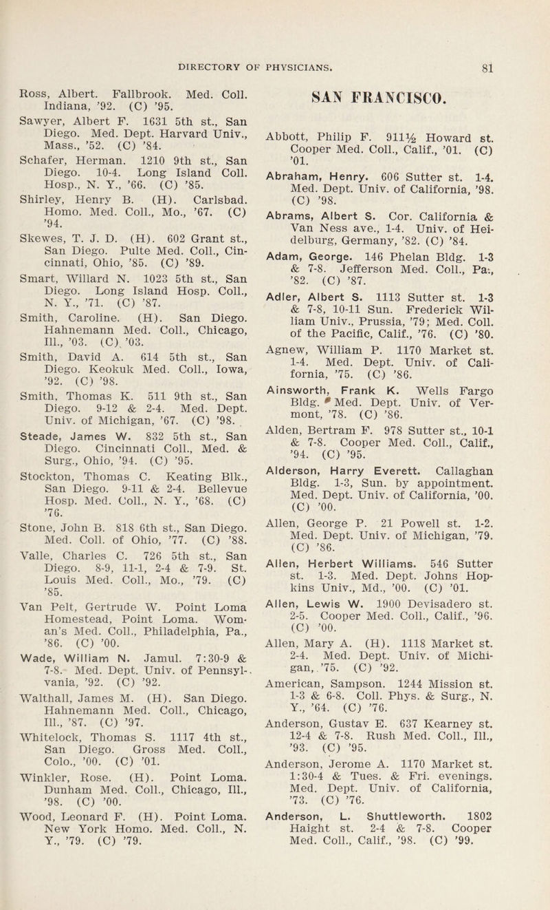 Ross, Albert. Fallbrook. Med. Coll. Indiana, ’92. (C) ’95. Sawyer, Albert F. 1631 5th st., San Diego. Med. Dept. Harvard Univ., Mass., ’52. (C) ’84. Schafer, Herman. 1210 9th st., San Diego. 10-4. Long Island Coll. Hosp., N. Y., ’66. (C) ’85. Shirley, Henry B. (H). Carlsbad. Homo. Med. Coll., Mo., ’67. (C) ’94. Skewes, T. J. D. (H). 602 Grant st., San Diego. Pnlte Med. Coll., Cin- cinnati, Ohio, ’85. (C) ’89. Smart, Willard N. 1023 5th st., San Diego. Long Island Hosp. Coll., N. Y., ’71. (C) ’87. Smith, Caroline. (H). San Diego. Hahnemann Med. Coll., Chicago, 111., ’03. (C).’03. Smith, David A. 614 5th st., San Diego. Keokuk Med. Coll., Iowa, ’92. (C) ’98. Smith, Thomas K. 511 9th st., San Diego. 9-12 & 2-4. Med. Dept. Univ. of Michigan, ’67. (C) ’98. Steade, James W. 832 5th st., San Diego. Cincinnati Coll., Med. & Surg., Ohio, ’94. (C) ’95. Stockton, Thomas C. Keating Blk., San Diego. 9-11 & 2-4. Bellevue Hosp. Med. Coll., N. Y., ’68. (C) ’76. Stone, John B. 818 6th st., San Diego. Med. Coll, of Ohio, ’77. (C) ’88. Valle, Charles C. 726 5th st., San Diego. 8-9, 11-1, 2-4 & 7-9. St. Louis Med. Coll., Mo., ’79. (C) ’85. Van Pelt, Gertrude W. Point Loma Homestead, Point Loma. Wom- an’s Med. Coll., Philadelphia, Pa., ’86. (C) ’00. Wade, William N. Jamul. 7:30-9 & 7-8. Med. Dept. Univ. of Pennsyl-. vania, ’92. (C) ’92. Walthall, James M. (H). San Diego. Hahnemann Med. Coll., Chicago, 111., ’87. (C) ’97. Whitelock, Thomas S. 1117 4th st., San Diego. Gross Med. Coll., Colo., ’00. (C) ’01. Winkler, Rose. (H). Point Loma. Dunham Med. Coll., Chicago, 111., ’98. (C) ’00. Wood, Leonard F. (H). Point Loma. New York Homo. Med. Coll., N. Y., ’79. (C) ’79. SAN FRANCISCO. Abbott, Philip F. 911% Howard st. Cooper Med. Coll., Calif., ’01. (C) ’01. Abraham, Henry. 606 Sutter st. 1-4. Med. Dept. Univ. of California, ’98. (C) ’98. Abrams, Albert S. Cor. California & Van Ness ave., 1-4. Univ. of Hei- delburg, Germany, ’82. (C) ’84. Adam, George. 146 Phelan Bldg. 1-3 & 7-8. Jefferson Med. Coll., Pa;, ’82. (C) ’87. Adler, Albert S. 1113 Sutter st. 1-3 & 7-8, 10-11 Sun. Frederick Wil- liam Univ., Prussia, ’79; Med. Coll, of the Pacific, Calif., ’76. (C) '80. Agnew, William P. 1170 Market st. 1- 4. Med. Dept. Univ. of Cali- fornia, ’75. (C) ’86. Ainsworth, Frank K. Wells Fargo Bldg. 0 Med. Dept. Univ. of Ver- mont, ’78. (C) ’86. Alden, Bertram F. 978 Sutter st., 10-1 & 7-8. Cooper Med. Coll., Calif., ’94. (C) ’95. Alderson, Harry Everett. Callaghan Bldg. 1-3, Sun. by appointment. Med. Dept. Univ. of California, ’00. (C) ’00. Allen, George P. 21 Powell st. 1-2. Med. Dept. Univ. of Michigan, ’79. (C) ’86. Allen, Herbert Williams. 546 Sutter st. 1-3. Med. Dept. Johns Hop- kins Univ., Md., ’00. (C) ’01. Allen, Lewis W. 1900 Devisadero st. 2- 5. Cooper Med. Coll., Calif., ’96. (C) ’00. Allen, Mary A. (H). 1118 Market st. 2-4. Med. Dept. Univ. of Michi- gan, .’75. (C) ’92. American, Sampson. 1244 Mission st. 1-3 & 6-8. Coll. Phys. & Surg., N. Y., ’64. (C) ’76. Anderson, Gustav E. 637 Kearney st. 12-4 & 7-8. Rush Med. Coll., 111., ’93. (C) ’95. Anderson, Jerome A. 1170 Market st. 1:30-4 & Tues. & Fri. evenings. Med. Dept. Univ. of California, ’73. (C) ’76. Anderson, L. Shuttleworth. 1802 Haight st. 2-4 & 7-8. Cooper Med. Coll., Calif., ’98. (C) ’99.
