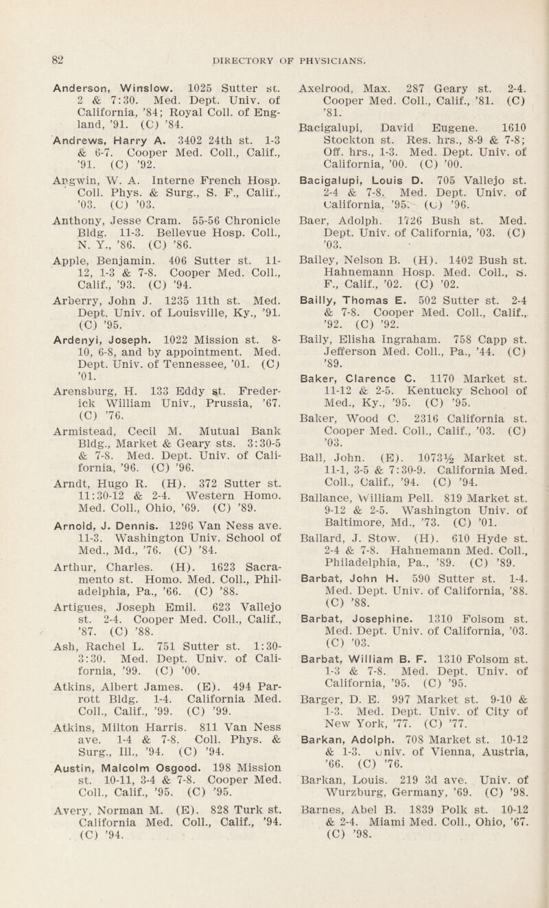 Anderson, Winslow. 1025 Sutter st. 2 & 7:30. Med. Dept. Univ. of California, ’84; Royal Coll, of Eng- land, ’91. (C) ’84. Andrews, Harry A. 3402 24th st. 1-3 & 6-7. Cooper Med. Coll., Calif., ’91. (C) ’92. Angwin, W. A. Interne French Hosp. Coll. Phys. & Surg., S. F., Calif., ’03. (C) ’03. Anthony, Jesse Cram. 55-56 Chronicle Bldg. 11-3. Bellevue Hosp. Coll., N. Y., ’86. (C) ’86. Apple, Benjamin. 406 Sutter st. 11- 12, 1-3 & 7-8. Cooper Med. Coll., Calif., ’93. (C) ’94. Arherry, John J. 1235 11th st. Med. Dept. Univ. of Louisville, Ky., ’91. (C) ’95. Ardenyi, Joseph. 1022 Mission st. 8- 10, 6-8, and by appointment. Med. Dept. Univ. of Tennessee, ’01. (C) ’01. Arensburg, H. 133 Eddy st. Freder- ick William Univ., Prussia, ’67. (C) 76. Armistead, Cecil M. Mutual Bank Bldg., Market & Geary sts. 3:30-5 & 7-8. Med. Dept. Univ. of Cali- fornia, ’96. (C) ’96. Arndt, Hugo R. (H). 372 Sutter st. 11:30-12 & 2-4. Western Homo. Med. Coll., Ohio, ’69. (C) ’89. Arnold, J. Dennis. 1296 Van Ness ave. 11-3. Washington Univ. School of Med., Md., 76. (C) ’84. Arthur, Charles. (H). 1623 Sacra- mento st. Homo. Med. Coll., Phil- adelphia, Pa., ’66. (C) ’88. Artigues, Joseph Emil. 623 Vallejo st. 2-4. Cooper Med. Coll., Calif., ’87. (C) ’88. Ash, Rachel L. 751 Sutter st. 1:30- 3:30. Med. Dept. Univ. of Cali- fornia, ’99. (C) ’00. Atkins, Albert James. (E). 494 Par- rott Bldg. 1-4. California Med. Coll., Calif., ’99. (C) ’99. Atkins, Milton Harris. 811 Van Ness ave. 1-4 & 7-8. Coll. Phys. & Surg., 111., ’94. (C) ’94. Austin, Malcolm Osgood. 198 Mission st. 10-11, 3-4 & 7-8. Cooper Med. Coll., Calif., ’95. (C) ’95. Avery, Norman M. (E). 828 Turk st. California Med. Coll., Calif., ’94. (C) ’94. Axelrood, Max. 287 Geary st. 2-4. Cooper Med. Coll., Calif., ’81. (C) ’81. Bacigalupi, David Eugene. 1610 Stockton st. Res. hrs., 8-9 & 7-8; Off. hrs., 1-3. Med. Dept. Univ. of California, ’00. (C) ’00. Bacigalupi, Louis D. 705 Vallejo st. 2-4 & 7-8. Med. Dept. Univ. of California, ’95. (c) ’96. Baer, Adolph. 1726 Bush st. Med, Dept. Univ. of California, ’03. (C) ’03. Bailey, Nelson B. (H). 1402 Bush st. Hahnemann Hosp. Med. Coll., a. F., Calif., ’02. (C) ’02. Bailly, Thomas E. 502 Sutter st. 2-4 & 7-8. Cooper Med. Coll., Calif., ’92. (C) ’92. Baily, Elisha Ingraham. 758 Capp st. Jefferson Med. Coll., Pa., ’44. (C) ’89. Baker, Clarence C. 1170 Market st. 11-12 <& 2-5. Kentucky School of Med., Ky., ’95. (C) ’95. Baker, Wood C. 2316 California st. Cooper Med. Coil., Calif., ’03. (C) ’03. Ball, John. (E). 1073y2 Market st. 11-1, 3-5 & 7:30-9. California Med. Coll., Calif., ’94. (C) ’94. Ballance, William Pell. 819 Market st. 9-12 & 2-5. Washington Univ. of Baltimore, Md., 73. (C) ’01. Ballard, J. Stow. (H). 610 Hyde st. 2-4 & 7-8. Hahnemann Med. Coll., Philadelphia, Pa., ’89. (C) ’89. Barbat, John H. 590 Sutter st. 1-4. Med. Dept. Univ. of California, ’88. (C) ’88. Barbat, Josephine. 1310 Folsom st. Med. Dept. Univ. of California, ’03. (C) ’03. Barbat, William B. F. 1310 Folsom st. 1-3 & 7-8. Med. Dept. Univ. of California, ’95. (C) ’95. Barger, D. E. 997 Market st. 9-10 & 1-3. Med. Dept. Univ. of City of New York, 77. (C) 77. Barkan, Adolph. 708 Market st. 10-12 & 1-3. univ. of Vienna, Austria, ’66. (C) 76. Barkan, Louis. 219 3d ave. Univ. of Wurzburg, Germany, ’69. (C) ’98. Barnes, Abel B. 1839 Polk st. 10-12 & 2-4. Miami Med. Coll., Ohio, ’67. (C) ’98.