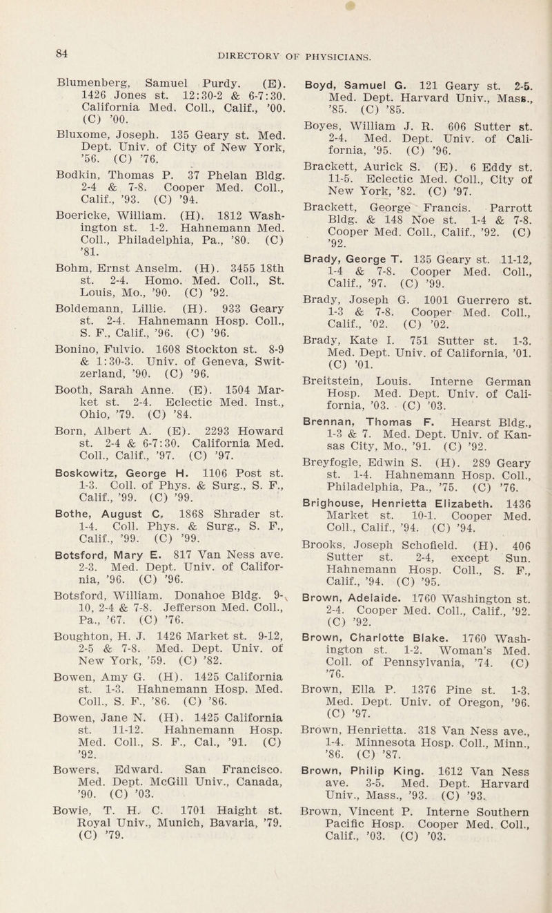 Blumenberg, Samuel Purdy. (E). 1426 Jones st. 12:30-2 & 6-7:30. California Med. Coll., Calif., ’00. (C) ’00. Bluxome, Joseph. 135 Geary st. Med. Dept. Univ. of City of New York, ’56. (C) ’76. Bodkin, Thomas P. 37 Phelan Bldg. 2-4 & 7-8. Cooper Med. Coll., Calif., ’93. (C) ’94. Boericke, William. (H). 1812 Wash- ington st. 1-2. Hahnemann Med. Coll., Philadelphia, Pa., ’80. (C) ’81. Bohm, Ernst Anselm. (H). 3455 18th st. 2-4. Homo. Med. Coll., St. Louis, Mo., ’90. (C) ’92. Boldemann, Lillie. (H). 933 Geary st. 2-4. Hahnemann Hosp. Coll., S. F., Calif., ’96. (C) ’96. Bonino, Fulvio. 1608 Stockton st. 8-9 & 1:30-3. Univ. of Geneva, Swit- zerland, ’90. (C) ’96. Booth, Sarah Anne. (E). 1504 Mar- ket st. 2-4. Eclectic Med. Inst., Ohio, ’79. (C) ’84. Born, Albert A. (E). 2293 Howard st. 2-4 & 6-7:30. California Med. Coll., Calif., ’97. (C) ’97. Boskcwitz, George H. 1106 Post st. 1-3. Coll, of Phys. & Surg., S. F., Calif., ’99. (C) ’99. Bothe, August C. 1868 Shrader st. 1- 4. Coll. Phys. & Surg., S. F., Calif., ’99. (C) ’99. Botsford, Mary E. 817 Van Ness ave. 2- 3. Med. Dept. Univ. of Califor- nia, ’96. (C) ’96. Botsford, William. Donahoe Bldg. 9-v 10, 2-4 & 7-8. Jefferson Med. Coll., Pa., ’67. (C) ’76. Boughton, H. J. 1426 Market st. 9-12, 2-5 & 7-8. Med. Dept. Univ. of New York, ’59. (C) ’82. Bowen, Amy G. (H). 1425 California st. 1-3. Hahnemann Hosp. Med. Coll., S. F., ’86. (C) ’86. Bowen, Jane N. (H). 1425 California st. 11-12. Hahnemann Hosp. Med. Coll., S. F., Cal., ’91. (C) ’92. Bowers, Edward. San Francisco. Med. Dept. McGill Univ., Canada, ’90. (C) ’03. Bowie, T. H. C. 1701 Haight st. Royal Univ., Munich, Bavaria, ’79. Boyd, Samuel G. 121 Geary st. 2-5. Med. Dept. Harvard Univ., Mass., ’85. (C) ’85. Boyes, William J. R. 606 Sutter st. 2-4. Med. Dept. Univ. of Cali- fornia, ’95. (C) ’96. Brackett, Aurick S. (E). 6 Eddy st. 11-5. Eclectic Med. Coll., City of New York, ’82. (C) ’97. Brackett, George Francis. Parrott Bldg. & 148 Noe st. 1-4 & 7-8. Cooper Med. Coll., Calif., ’92. (C) ’92. Brady, George T. 135 Geary st. 11-12, 1-4 & 7-8. Cooper Med. Coll., Calif., ’97. (C) ’99. Brady, Joseph G. 1001 Guerrero st. 1-3 & 7-8. Cooper Med. Coll., Calif., ’02. (C) ’02. Brady, Kate I. 751 Sutter st. 1-3. Med. Dept. Univ. of California, ’01. (C) ’01. Breitstein, Louis. Interne German Hosp. Med. Dept. Univ. of Cali- fornia, ’03. (C) ’03. Brennan, Thomas F. Hearst Bldg., 1- 3 & 7. Med. Dept. Univ. of Kan- sas City, Mo., ’91. (C) ’92. Breyfogle, Edwin S. (H). 289 Geary st. 1-4. Hahnemann Hosp. Coll., Philadelphia, Pa., ’75. (C) ’76. Brighouse, Henrietta Elizabeth. 1436 Market st. 10-1. Cooper Med. Coll., Calif, ’94. (C) ’94. Brooks, Joseph Schofield. (H). 406 Sutter st. 2-4, except Sun. Hahnemann Hosp. Coll, S. F, Calif, ’94. (C) ’95. Brown, Adelaide. 1760 Washington st. 2- 4. Cooper Med. Coll, Calif, ’92. (C) ’92. Brown, Charlotte Blake. 1760 Wash- ington st. 1-2. Woman’s Med. Coll, of Pennsylvania, ’74. (C) ’76. Brown, Ella P. 1376 Pine st. 1-3. Med. Dept. Univ. of Oregon, ’96. (C) ’97. Brown, Henrietta. 318 Van Ness ave, 1-4. Minnesota Hosp. Coll, Minn, ’86. (C) ’87. Brown, Philip King. 1612 Van Ness ave. 3-5. Med. Dept. Harvard Univ, Mass, ’93. (C) ’93. Brown, Vincent P. Interne Southern Pacific Hosp. Cooper Med. Coll,