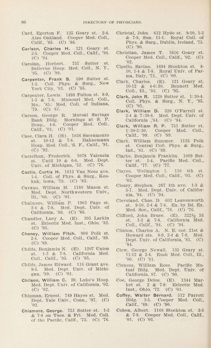 Card, Egerton F. 135 Geary st. 2-4. Also Oakland. Cooper Med. Coll., Calif., ’85. (C) ’86. Carlson, Charles H. 121 Geary st. 2-5. Cooper Med. Coll., Calif., ’94. (C) ’94. Carolan, Herbert. 757 Sutter st. Bellevue Hosp. Med. Coll., N. Y., ’95. (C) ’98. Carpenter, Frank B. 590 Sutter st. 1-3. Coll. Phys. & Surg., New York City, ’83. (C) ’85. Carpenter, Lewis. 1498 Fulton st. 8-9, 1-3 & 7-8. Missouri Med. Coll., Mo., ’85; Med. Coll, of Indiana, ’79. (C) '87. Carson, George R. Mutual Savings Bank Bldg. Mornings at S. P. Hosp., 4-6. Cooper Med. Coll., Calif., ’01. (C) ’01. Case, Clara H. (H). 1036 Sacramento st. 10-12 & 7-8. Hahnemann Hosp. Med. Coll.,'S. F., Calif., ’91. (C) ’92. Castelhun,-Frederick. 1078 Valencia st. Until 10 & 6-8. Med. Dept. Univ. of Michigan, ’52. (C) ’76. Castle, Curtis H. 1612 Van Ness ave. 1- 4. Coll, of Phys. & Surg., Keo- kuk, Iowa, ’78. (C) ’83. Cavano, William M. 1180 Mason st. Med. Dept. Northwestern Univ., 111., ’00. (C) ’01. Chalmers, William P. 1903 Page st. 2- 4 & 7-8. Med. Dept. Univ. of California, ’86. (C) ’86. Chandler, Lucy A. (E). 305 Larkin st. Eclectic Med. Inst., Ohio, ’82. (C) ’95. Cheney, William Fitch. 906 Polk st. 2-4. Cooper Med.. Coll., Calif., ’89. (C) ’89. Childs, Benjamin N. (E). 1207 Union st. 1-3 & 7-8. California Med. Coll., Calif., ’95. (C) ’95. Childs, James Edward. 118 Grant ave. 9-5. Med. Dept. Univ. of Michi- gan, ’89. (C) ’01. Chilson, William C. St. Luke’s Hosp. Med. Dept. Univ. of California, ’02. (C) ’02. Chipman, Ernest. 749 Hayes st. Med. Dept. Yale Univ., Conn., ’97. (C) ’02. Chismore, George. 751 Sutter st. 1-3 & 7-8 on Tues. & Fri. Med. Coll, of the Pacific, Calif., ’73. (C) ’76. Christal, John. 612 Hyde st. 9-10, 1-3 & 7-8, Sun. 11-1. Royal Coll, of Phys. & Surg., Dublin, Ireland, ’75. (C) ’90. Christian, James T. 1616 Geary st. Cooper Med. Coll., Calif., ’02. (C) ’02. Cipello, Savino. 1694 Stockton st. 8- 10, 1-4 & 7-8. Royal Univ. of Par- ma, Italy, ’72.^ (C) ’00. Clark, Charles. (E). 121 Geary st. 10- 12 & 4-6:30. Bennett Med. Coll., 111., ’93. (C) ’95. Clark, John R. 1220 Sutter st. 1:30-4. Coll. Phys. & Surg., N. Y., ’95. (C) ’01. Clark, William D. 320 O’Farrell st. 2-4 & 7:30-8. Med. Dept. Univ. of California ,’84. (C) ’84. Clark, William R. P. 751 Sutter st. 1:30-3:30. Cooper Med. Coll., Calif., ’99. (C) ’99. Clark, William Summer. 1135 Polk st. Central Coll. Phys. & Surg., Ind., ’81. (C) ’89. Clarke, Benjamin Franklin. 1009 Sut- ter st. 1-4. Pacific Med. Coll., Calif., ’77. (C) ’77. Clayes, Welington I. 116 4th st. * Cooper Med. Coll., Calif., ’03. (C) ’03. Cleary, Stephen. 267 4th ave. 1-3 & 5-7. Med. Dept. Univ. of Califor- nia, ’94. (C) ’94. Cleveland, Chas. D. 602 Leavenworth st. 9-10, 2-4 & 7-8. Ex. by Bd. Ex. Med. Soc., Calif., ’76. (C) ’76. Clifford, John Bruce. (E). 3221/£ 3d st. 1-3 & 7-8. California Med. Coll., Calif., ’94. (C) ’94. Clinton, Charles A. N. E. cor. 21st & Howard sts. 8-9, 2-4 & 7-8. Med. Dept. Univ. of California, ’81. (C) ’84. Clow, George Newall. 135 Geary st. 11- 12 & 2-4. Rush Med. Coll., 111., ’80. (C) ’81. Cluness, William Ross. Pacific Mu- tual Bldg. Med. Dept. Univ. of California, 87. (C) ’90. Coe, George Delos. (E). 1344 Mar- ket st. 2 & 7-9. Eclectic Med. Inst., Ohio, ‘72. (C) ’01. Coffey, Walter Bernard. 512 Parrott Bldg. 3-5. Cooper Med. Coll., Calif., ’89. (C) ’90. Cohen, Albert. 1168 Stockton st. 3-5 & 7-8. Cooper Med. Coll., Calif., ’01. (C) ’01.