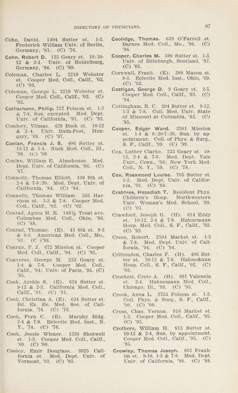 I 87 DIRECTORY OF PHYSICIANS. Cohn, David. 1404 Sutter st. 1-3. Frederick William Univ. of Berlin, Germany, ’61. (C) ’76. Cohn, Robert D. 135 Geary st. 10:30- 12 & 2-4. Univ. of Heidelburg, Germany, ’96. (C) ’99. Coleman, Charles L. 2219 Webster st. Cooper Med. Coll., Calif., ’03. (C) ’03. Coleman, George L. 2219 Webster st. Cooper Med. Coll., Calif., ’03. (C) ’03. Collischonr, Philip. 757 Folsom st. 1-3 & 7-8, Sun. excepted. Med. Dept. Univ. of California, ’91. (C) ’92. Condory, Vilmas. 429 Bush st. 10-12 & 2-4. Univ. Buda-Pest, Hun- gary, ’69. (C) ’97. Conlan, Francis J. S. 406 Sutter st. 10-12 & 1-4. Rush Med. Coll., 111., ’99. (C) ’99. Conlan, William E. Almshouse. Med. Dept. Univ. of California, ’86. (C) ’87. Connolly, Thomas Elliott. 109 9th st. 2-4 & 7-8:30. Med. Dept. Univ. of California, ’84. (C) ’84. Connolly, Thomas William. 565 Har- rison st. 1-3 & 7-8. Cooper Med. Coll., Calif., ’02. (C) ’02. Conrad, Agnes M. E. 148y2 Treat ave. Columbus Med. Coll., Ohio, ’86. (C) ’88. Conrad, Thomas. (E). 43 6th st. 9-3 & 6-8. American Med. Coll., Mo., ’81. (C )’98. Conran, P. J. 872 Mission st. Cooper Med. Coll., Calif., ’94. (C) ’95. Converse. George M. 233 Geary st. 1- 4 & 7-8. Cooper Med. Coll., Calif., ’94; Univ. of Paris, ’95. (C) ’95. Cook, Archie S. (E). 634 Sutter st. 9-12 & 2-3. California Med. Coll., Calif., ’81. (C) ’81. Cook, Christina A. (E). 634 Sutter st. Bd. Ex. Ec. Med. Soc. of Cali- fornia, ’76. (C) ’76. Cook, Fern C. (E). Murphy Bldg. 2- 4 & 7-9. Eclectic Med. Inst., N. Y., ’74. (C) ’76. Cook, Jessie Wisner. 1336 Shotwell st. 1-3. Cooper Med. Coll., Calif., ’00. (C) ’00. Cooley, Emir Douglass. 3025 Cali- fornia st. Med. Dept. Univ. of Vermont, ’82. (C) ’93. Coolidge, Thomas. 639 O’Farrell st. Barnes Med. Coll., Mo., ’96. (C) ’96. Cooper, Charles M. 590 Sutter st. 1-3. Univ. of Edinburgh, Scotland, ’97. (C) ’01. Cornwall, Frank. (E). 208 Mason st. 9- 3. Eclectic Med. Inst., Ohio, ’69. (C) ’82. Costigars, George D. 9 Geary st. 2-5. Cooper Med. Coll., Calif., ’92. (C) ’94. Cottingham, R. C. 204 Sutter st. 9-12, 1-3 & 7-8. Coll. Med. Univ. State of Missouri at Columbia, ’83. (C) ’85. Couper, Edgar Ward. 3301 Mission st. 1-4 & 6:30-7:30, Sun. by ap- pointment. Coll, of Phys. & Surg., S. F., Calif., ’99. (C) ’99. Cox, Luther Clarke. 233 Geary st. 10- 12, 2-4 & 7-9. Med. Dept. Yale Univ., Conn., ’56; New York Med. Coll., N. Y., ’58. (C) ’78. Cox, Rosamond Louise. 705 Sutter st. 1-3. Med. Dept. Univ. of Califor- nia, ’88. (C) ’88. Crabtree, Hezediah T. Resident Phys. Children’s Hosp. Northwestern Univ. Woman’s Med. School, ’99. (C) ’01. Crawford, Joseph G. (H). 614 Eddy st. 10-12, 2-4 & 7-8. Hahnemann Hosp. Med. Coll., S. F., Calif., ’92. (C) ’92. Crees, Robert. 2104 Market st. 1-3 & 7-8. Med. Dept. Univ. of Cali- fornia, ’94. (C) ’94. Crittenden, Charles F. (H). 406 Sut- ter st. 10-12 & 7-8. Hahneihann Hosp. Coll., S. F., Calif., ’02. (C) ’02. Crockett, Crete A. (H). 991 Valencia st. 2-4. Hahnemann Med. Coll., Chicago, 111., ’93. (C) ’98. Crook, Anna L. 2755 Folsom st. 1-3. Coll. Phys. & Surg., S. F., Calif., ’00. (C) ’00. Cross, Chas. Vernon. 916 Market st. 1-3. Cooper Med. Coll., Calif., ’95. (C) ’95. Crothers, William H. 813 Sutter st. 10- 12 & 2-4, Sun. by appointment. Cooper Med. Coll., Calif, ’95. (C) ’95. Crowley, Thomas Joseph. 602 Frank- lin st. 9-10, 1-3 & 7-8. Med. Dept. Univ. of California, ’98. (C) ’98.