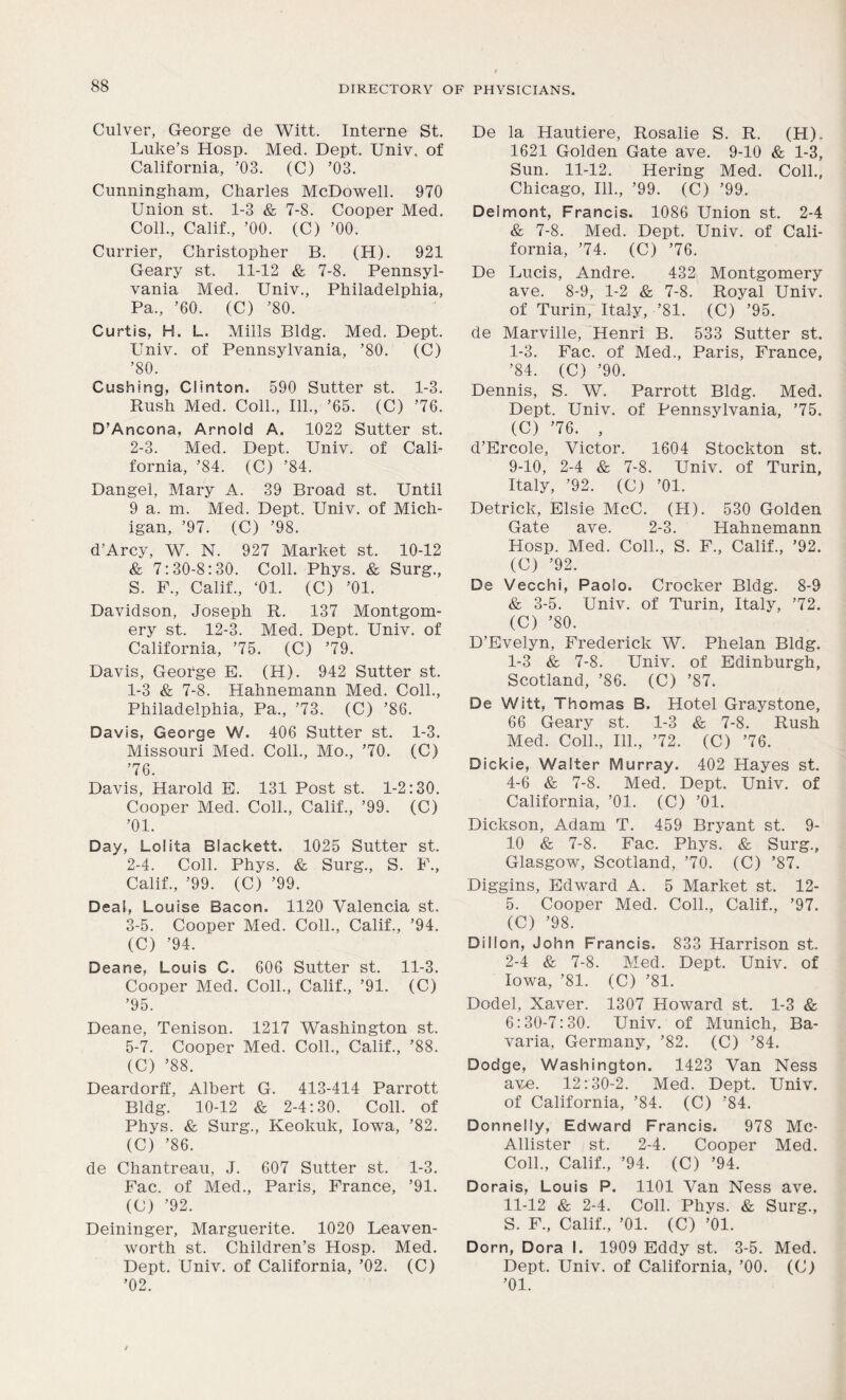 Culver, George de Witt. Interne St. Luke’s Hosp. Med. Dept. Univ. of California, ’03. (C) ’03. Cunningham, Charles McDowell. 970 Union st. 1-3 & 7-8. Cooper Med. Coll., Calif., ’00. (C) ’00. Currier, Christopher B. (H). 921 Geary st. 11-12 & 7-8. Pennsyl- vania Med. Univ., Philadelphia, Pa., ’60. (C) ’80. Curtis, H. L. Mills Bldg. Med. Dept. Univ. of Pennsylvania, ’80. (C) ’80. Cushing, Clinton. 590 Sutter st. 1-3. Rush Med. Coll., 111., ’65. (C) ’76. D’Ancona, Arnold A. 1022 Sutter st. 2-3. Med. Dept. Univ. of Cali- fornia, ’84. (C) ’84. Dangel, Mary A. 39 Broad st. Until 9 a. m. Med. Dept. Univ. of Mich- igan, ’97. (C) ’98. d’Arcy, W. N. 927 Market st. 10-12 & 7:30-8:30. Coll. Phys. & Surg., S. F., Calif., ‘01. (C) ’01. Davidson, Joseph R. 137 Montgom- ery st. 12-3. Med. Dept. Univ. of California, ’75. (C) ’79. Davis, George E. (H). 942 Sutter st. 1- 3 & 7-8. Hahnemann Med. Coll., Philadelphia, Pa., ’73. (C) ’86. Davis, George W. 406 Sutter st. 1-3. Missouri Med. Coll., Mo., ’70. (C) ’76. Davis, Harold E. 131 Post st. 1-2:30. Cooper Med. Coll., Calif., ’99. (C) ’01. Day, Lolita Blackett. 1025 Sutter st. 2- 4. Coll. Phys. & Surg., S. F., Calif., ’99. (C) ’99. Deal, Louise Bacon. 1120 Valencia st. 3- 5. Cooper Med. Coll., Calif., ’94. (C) ’94. Deane, Louis C. 606 Sutter st. 11-3. Cooper Med. Coll., Calif., ’91. (C) ’95. Deane, Tenison. 1217 Washington st. 5-7. Cooper Med. Coll., Calif., ’88. (C) ’88. Deardorff, Albert G. 413-414 Parrott Bldg. 10-12 & 2-4:30. Coll, of Phys. & Surg., Keokuk, Iowa, ’82. (C) ’86. de Chantreau, J. 607 Sutter st. 1-3. Fac. of Med., Paris, France, ’91. (C) ’92. Deininger, Marguerite. 1020 Leaven- worth st. Children’s Hosp. Med. Dept. Univ. of California, ’02. (C) ’02. De la Hautiere, Rosalie S. R. (H). 1621 Golden Gate ave. 9-10 & 1-3, Sun. 11-12. Hering Med. Coll., Chicago, 111., ’99. (C) ’99. Delmont, Francis. 1086 Union st. 2-4 & 7-8. Med. Dept. Univ. of Cali- fornia, ’74. (C) ’76. De Lucis, Andre. 432 Montgomery ave. 8-9, 1-2 & 7-8. Royal Univ. of Turin, Italy, ’81. (C) ’95. de Marville, Henri B. 533 Sutter st. 1-3. Fac. of Med., Paris, France, ’84. (C) ’90. Dennis, S. W. Parrott Bldg. Med. Dept. Univ. of Pennsylvania, ’75. (C) ’76. , d’Ercole, Victor. 1604 Stockton st. 9-10, 2-4 & 7-8. Univ. of Turin, Italy, ’92. (C) ’01. Detrick, Elsie McC. (H). 530 Golden Gate ave. 2-3. Hahnemann Hosp. Med. Coll., S. F., Calif., ’92. (C) ’92. De Vecchi, Paolo. Crocker Bldg. 8-9 & 3-5. Univ. of Turin, Italy, ’72. (C) ’80. D’Evelyn, Frederick W. Phelan Bldg. 1- 3 & 7-8. Univ. of Edinburgh, Scotland, ’86. (C) ’87. De Witt, Thomas B. Hotel Graystone, 66 Geary st. 1-3 & 7-8. Rush Med. Coll., 111., ’72. (C) ’76. Dickie, Walter Murray. 402 Hayes st. 4-6 & 7-8. Med. Dept. Univ. of California, ’01. (C) ’01. Dickson, Adam T. 459 Bryant st. 9- 10 & 7-8. Fac. Phys. &, Surg., Glasgow, Scotland, ’70. (C) ’87. Diggins, Edward A. 5 Market st. 12- 5. Cooper Med. Coll., Calif., ’97. (C) ’98. Dillon, John Francis. 833 Harrison st. 2- 4 & 7-8. Med. Dept. Univ. of Iowa, ’81. (C) ’81. Dodel, Xaver. 1307 Howard st. 1-3 & 6:30-7:30. Univ. of Munich, Ba- varia, Germany, ’82. (C) ’84. Dodge, Washington. 1423 Van Ness ave. 12:30-2. Med. Dept. Univ. of California, ’84. (C) ’84. Donnelly, Edward Francis. 978 Mc- Allister st. 2-4. Cooper Med. Coll., Calif., ’94. (C) ’94. Dorais, Louis P. 1101 Van Ness ave. 11-12 & 2-4. Coll. Phys. & Surg., S. F., Calif., ’01. (C) ’01. Dorn, Dora I. 1909 Eddy st. 3-5. Med. Dept. Univ. of California, ’00. (C) ’01.