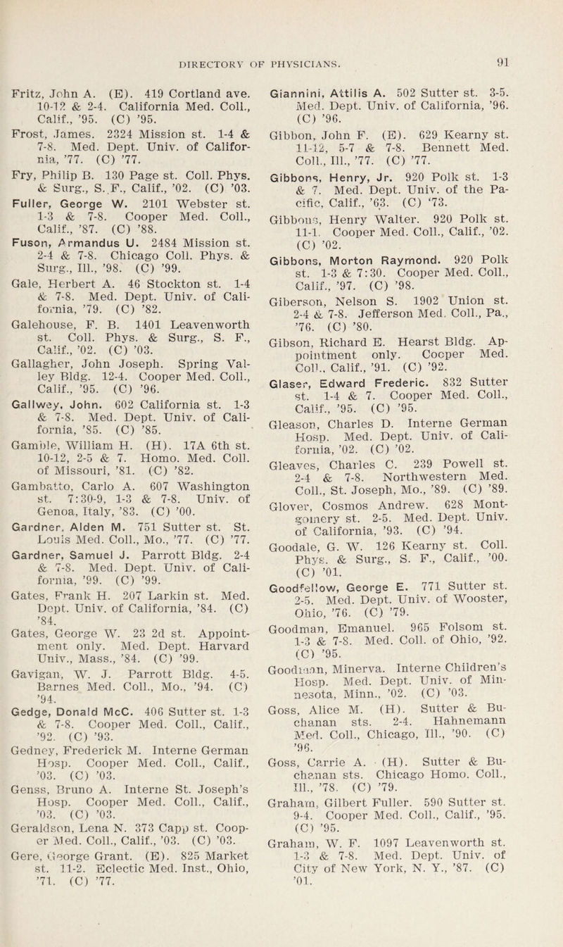 Fritz, John A. (E). 419 Cortland ave. 10-12 & 2-4. California Med. Coll,, Calif., ’95. (C) ’95. Frost, James. 2324 Mission st. 1-4 & 7-8. Med. Dept. Univ. of Califor- nia, ’77. (C) ’77. Fry, Philip B. 130 Page st. Coll. Phys. & Surg., S.F., Calif., ’02. (C) ’03. Fuller, George W. 2101 Webster st. 1- 3 & 7-8. Cooper Med. Coll., Calif., ’87. (C) ’88. Fuson, Armandus U. 2484 Mission st. 2- 4 & 7-8. Chicago Coll. Phys. & Surg., 111., ’98. (C) ’99. Gale, Herbert A. 46 Stockton st. 1-4 & 7-8. Med. Dept. Univ. of Cali- fornia, ’79. (C) ’82. Galehouse, F. B. 1401 Leavenworth st. Coll. Phys. & Surg., S. F., Calif., ’02. (C) ’03. Gallagher, John Joseph. Spring Val- ley Bldg. 12-4. Cooper Med. Coll., Calif., ’95. (C) ’96. Gallwey, John. 602 California st. 1-3 & 7-8. Med. Dept. Univ. of Cali- fornia, ’85. (C) ’85. Gamble, William H. (H). 17A 6th st. 10-12, 2-5 & 7. Homo. Med. Coll, of Missouri, ’81. (C) ’82. Gambatto, Carlo A. 607 Washington st. 7:30-9, 1-3 & 7-8. Univ. of Genoa, Italy, ’83. (C) ’00. Gardner, Alden M. 751 Sutter st. St. Louis Med. Coll., Mo., ’77. (C) ’77. Gardner, Samuel J. Parrott Bldg. 2-4 & 7-8. Med. Dept. Univ. of Cali- fornia, ’99. (C) ’99. Gates, Frank H. 207 Larkin st. Med. Dopt. Univ. of California, ’84. (C) ’84. Gates, George W. 23 2d st. Appoint- ment only. Med. Dept. Harvard Univ., Mass., ’84. (C) ’99. Gavigan, W. J. Parrott Bldg. 4-5. Barnes Med. Coll., Mo., ’94. (C) ’94. Gedge, Donald McC. 406 Sutter st. 1-3 & 7-8. Cooper Med. Coll., Calif., ’92. (C) ’93. Gedney, Frederick M. Interne German Hosp. Cooper Med. Coll., Calif., ’03. (C) ’03. Genss, Bruno A. Interne St. Joseph’s Hosp. Cooper Med. Coll., Calif., ’03. (C) ’03. Geraldson, Lena N. 373 Capp st. Coop- er Med. Coll., Calif., ’03. (C) ’03. Gere, George Grant. (E). 825 Market st. 11-2. Eclectic Med. Inst., Ohio, ’71. (C) ’77. Giannini, Attilis A. 502 Sutter st. 3-5. Med. Dent. Univ. of California, ’96. (C) ’96. Gibbon,, John F. (E). 629 Kearny st. 11-12, 5-7 & 7-8. Bennett Med. Coll., 111., ’77. (C) ’77. Gibbons, Henry, Jr. 920 Polk st. 1-3 & 7. Med. Dept. Univ. of the Pa- cific, Calif., ’63. (C) ‘73. Gibbons, Henry Walter. 920 Polk st. 11-1, Cooper Med. Coll., Calif., ’02. (C) ’02. Gibbons, Morton Raymond. 920 Polk st. 1-3 & 7:30. Cooper Med. Coll., Calif., ’97. (C) ’98. Giberson, Nelson S. 1902 Union st. 2-4 & 7-8. Jefferson Med, Coll., Pa., ’76. (C) ’80. Gibson, Richard E. Hearst Bldg. Ap- pointment only. Cooper Med. Colb, Calif., ’91. (C) ’92. Glaser, Edward Frederic. 832 Sutter st. 1-4 & 7. Cooper Med. Coll., Calif., ’95. (C) ’95. Gleason, Charles D. Interne German Hosp. Med. Dept. Univ. of Cali- fornia, ’02. (C) ’02. Gleaves, Charles C. 239 Powell st. 2-4 & 7-8. Northwestern Med. Coll., St. Joseph, Mo., ’89. (C) ’89. Glover, Cosmos Andrew. 628 Mont- gomery st. 2-5. Med. Dept. Univ. of California, ’93. (C) ’94. Goodale, G. W. 126 Kearny st. Coll. Phys. & Surg., S. F., Calif., ’00. (C) ’01. Goodfellow, George E. 771 Sutter st. 2-5. Med. Dept. Univ. of Wooster, Ohio, ’76. (C) ’79. Goodman, Emanuel. 965 Folsom st. 1-3 & 7-8. Med. Coll, of Ohio, ’92. (C) ’95. Goodman, Minerva. Interne Children’s Hosp. Med. Dept. Univ. of Min- nesota, Minn., ’02. (C) ’03. Goss, Alice M. (H). Sutter & Bu- chanan sts. 2-4. Hahnemann Med. Coll., Chicago, 111., ’90. (C) ’96. Goss, Carrie A. ■ (H). Sutter & Bu- chanan sts. Chicago Homo. Coll., 111., ’78. (C) ’79. Graham, Gilbert Fuller. 590 Sutter st. 9-4. Cooper Med. Coll., Calif., ’95. (C) ’95. Graham, W. F. 1097 Leavenworth st. 1-3 & 7-8. Med. Dept. Univ. of City of New York, N. Y., ’87. (C) ’01.