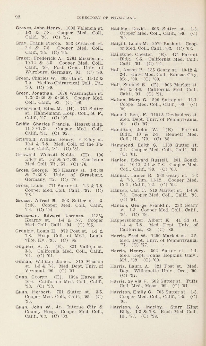 Graves, John Henry. 1003 Valencia st. 1- 3 & 7-8. Cooper Med. Coll., Calif., ’96. (C) ’97. Gray, Frank Pierce. 853 O’Farrell st. 2- 4 & 7-8. Cooper Med. Coll., Calif., ’95. (C) ’95. Grazer, Frederick A. 2261 Mission st. 10-12 & 3-5. Cooper Med. Coll., Calif., ’89; Post. Grad. Univ. of Wurzburg, Germany, ’91. (C) ’90. Green, Charles W. 303 6th st. 11-12 & 7-9. Medico-Chirurgica! Coll., Pa., ’90. (C) ’99. Green, Jonathan. 1076 Washington st. 1:30-3:30 & 6:30-8. Cooper Med. Coll., Calif., ’93. (C) ’96. Greenwood, Edna M. (H). 751 Sutter st., Hahnemann Hosp. Coll., S. F., Calif., ’97. (C) ’97. Griffin. Charles Francis. Hearst Bldg. 11:30-1:30. Cooper Med. Coll., Calif., ’91. (C) ’92. Griswold, William Henry. 6 Eddy st. 10-4 & 7-8. Med. Coll, of the Pa- cific, Calif., ’81. (C) ’81. Griswold, Wolcott Noble. (H). 106 Eddy st. 1-2 & 7-7:30. Castleton Med. Coll., Vt., ’57. (C) ’76. Gross, George. 326 Kearny st. 1-3:30 & 7:30-8. Univ. of Strasburg, Germany, ’72. (C) ’76. Gross, Louis. 771 Sutter st. 1-3 & 7-8. Cooper Med. Coll., Calif., ’97. (C) ’98. Grosse, Alfred B. 803 Sutter st. 3- 5:30. Cooper Med. Coll., Calif., ’94. (C) ’94. Grossman, Edward Lorenzo. 413*4 Kearny st. 1-4 & 7-8. Cooper Med. Coll., Calif., ’94. (C) ’95. Gruning, Louis H. 972 Post st. 1-3 & 7-8. Hosp. Coll, of Med., Louis- ville, Ky., ’95. (C) ’95. Guglieri, A. A. (E). 821 Vallejo st. 3- 8. California Med. Coll., Calif., '01. (C) ’01. Guinan, William James. 810 Mission st. 1-3 & 7-8. Med. Dept. Univ. of Vermont, ’00. (C) ’01. Gunn, George. (E). 1394 Hayes st. 10-4. California Med. Coll., Calif., ’93. (C) ’93. Gunn, Herbert. 751 Sutter st. 3-5. Cooper Med. Coll., Calif., ’95. (C) ’96. Gunn, John W., Jr. Interne City & County Hosp. Cooper Med. Coll., Hadden, David. 606 Sutter st. 1-3. Cooper Med. Coll., Calif., ’99. (C) ’99. Haight, Louis M. 2079 Bush st. Coop- er Med. Coll., Calif., ’03. (C) ’03. Hailstone, Chester. (E). 471 Parrott Bldg. 9-5. California Med. Coll., Calif., ’91. (C) ’91. Hall, Anson P. 135 Geary st. 10-12 & 2-4. Univ. Med. Coll., Kansas City, Mo., ’00. (C) ’00. Hall, Samuel S. (l£). 906 Market st. 9-3 & 4-8. California Med. Coll., Calif., ’91. (C) ’91. Haiton, Mary G. 590 Sutter st. 11-1. Cooper Med. Coll., Calif., ’00. (C) ’00. Plameli, Benj. F. 1104A Devisadero st. Med. Dept. Univ. of Pennsylvania, ;63. (C) ’97. Hamilton, John W. (E). Parrott Bldg., 10 & 2-3. Bennett Med. Coll., 111., ’70. (C) ’88. Hammond, Edith S. 1139 Sutter st. 2-4. Cooper Med. Coll., Calif., ’01. (C) ’01. Hanlon, Edward Russell. 201 Gough st. 10-12, 2-4 & 7-8. Cooper Med. Coll., Calif., ’99. (C) ’00. Hannah. James B. 938 Geary st. 1-3 & 7-8, Sun. 11-12. Cooper Med. Coll., Calif., ’02. (C) ’02.' Hansen, Carl C. 819 Market st. 1-4 & 7-8. Cooper Med. Coll., Calif., ’93. (C) ’94. Hanson, George Franklin. 233 Geary st. 1-3. Cooper Med. Coll., Calif., ’85. (C) ’86. Happersberger, Albert K. 41 3d st. 1-4 7-8. Med. Dept. Univ. of California, ’88. ’ (C) ’89. Harris, Fred W. 1290 Market st. 2-5. Med. Dept. Univ. of Pennsylvania, ’77. (C) ’77. Harris, Henry. 502 Sutter st. 1-4. Med. Dept. Johns Hopkins Univ., Md., ’99. (C) ’00. Harris, Laura A. 821 Post st. Med. Dept. Willamette Univ., Ore., ’90. (C) ’97. Harris, Sylvia F. 502 Sutter st. Tufts Coll. Med., Mass., ’99. (C) ’01. Harrison, Emily G. 705 Sutter st. 1-3. Cooper Med. Coll., Calif., ’95. (C) ’95. Harrison, S. Ingelby. Starr King Bldg. 1-3 & 7-8. Rush Med. Coll.,