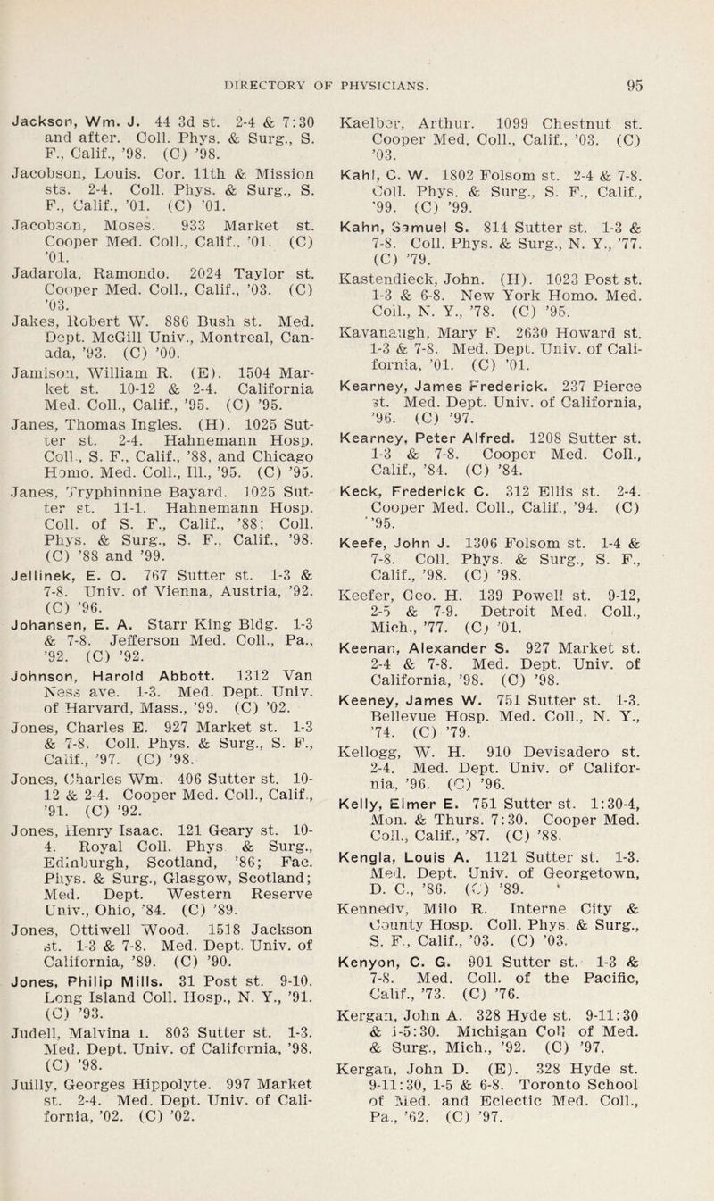 Jackson, Wm. J. 44 3d st. 2-4 & 7:30 and after. Coll. Phys. & Surg., S. F., Calif., ’98. (C) ’98. Jacobson, Louis. Cor. lltli & Mission sts. 2-4. Coll. Phys. & Surg., S. F., Calif., ’01. (C) ’01. Jacobson, Moses. 933 Market st. Cooper Med. Coll., Calif.. ’01. (C) ’01. Jadarola, Ramondo. 2024 Taylor st. Cooper Med. Coll., Calif., ’03. (C) ’03. Jakes, Robert W. 886 Bush st. Med. Dept. McGill Univ., Montreal, Can- ada, ’93. (C) ’00. Jamison, William R. (E). 1504 Mar- ket st. 10-12 & 2-4. California Med. Coll., Calif., ’95. (C) ’95. Janes, Thomas Ingles. (H). 1025 Sut- ter st. 2-4. Hahnemann Hosp. Coll., S. F., Calif., ’88, and Chicago Hemo. Med. Coll., 111., ’95. (C) ’95. Janes, Tryphinnine Bayard. 1025 Sut- ter st. 11-1. Hahnemann Hosp. Coll, of S. F., Calif., ’88; Coll. Phys. & Surg., S. F., Calif., ’98. (C) ’88 and ’99. Jellinek, E. O. 767 Sutter st. 1-3 & 7-8. Univ. of Vienna, Austria, ’92. (C) ’96. Johansen, E. A. Starr King Bldg. 1-3 & 7-8. Jefferson Med. Coll., Pa., ’92. (C) ’92. Johnson, Harold Abbott. 1312 Van Ness ave. 1-3. Med. Dept. Univ. of Harvard, Mass., ’99. (C) ’02. Jones, Charles E. 927 Market st. 1-3 & 7-8. Coll. Phys. & Surg., S. F., Calif., ’97. (C) ’98. Jones, Charles Wm. 406 Sutter st. 10- 12 & 2-4. Cooper Med. Coll., Calif., ’91. (C) ’92. Jones, Henry Isaac. 121 Geary st. 10- 4. Royal Coll. Phys & Surg., Edinburgh, Scotland, ’86; Fac. Phys. & Surg., Glasgow, Scotland; Med. Dept. Western Reserve Univ., Ohio, ’84. (C) ’89. Jones, Ottiwell Wood. 1518 Jackson st. 1-3 & 7-8. Med. Dept. Univ. of California, ’89. (C) ’90. Jones, Philip Mills. 31 Post st. 9-10. Long Island Coll. Hosp., N. Y., ’91. (C) ’93. Judell, Malvina l. 803 Sutter st. 1-3. Med. Dept. Univ. of California, ’98. (C) ’98. Juilly, Georges Hippolyte. 997 Market st. 2-4. Med. Dept. Univ. of Cali- Kaelber, Arthur. 1099 Chestnut st. Cooper Med. Coll., Calif., ’03. (C) ’03. Kahl, C. W. 1802 Folsom st. 2-4 & 7-8. Coll. Phys. & Surg., S. F., Calif., '99. (C) ’99. Kahn, Samuel S. 814 Sutter st. 1-3 & 7-8. Coll. Phys. & Surg., N. Y., ’77. (C) ’79. Kastendieck, John. (H). 1023 Post st. 1-3 & 6-8. New York Homo. Med. Coil., N. Y., ’78. (C) ’95. Kavanaugh, Mary F. 2630 Howard st. 1-3 & 7-8. Med. Dept. Univ. of Cali- fornia, ’01. (C) ’01. Kearney, James Frederick. 237 Pierce st. Med. Dept, Univ. of California, ’96. (C) ’97. Kearney, Peter Alfred. 1208 Sutter st. 1- 3 & 7-8. Cooper Med. Coll., Calif., ’84. (C) ’84. Keck, Frederick C. 312 Ellis st. 2-4. Cooper Med. Coll., Calif., ’94. (C) ’’95. Keefe, John J. 1306 Folsom st. 1-4 & 7-8. Coll. Phys. & Surg., S. F., Calif., ’98. (C) ’98. Keefer, Geo. H. 139 Powell st. 9-12, 2- 5 & 7-9. Detroit Med. Coll., Mich., ’77. (C; ’01. Keenan, Alexander S. 927 Market st. 2-4 & 7-8. Med. Dept. Univ. of California, ’98. (C) ’98. Keeney, James W. 751 Sutter st. 1-3. Bellevue Hosp. Med. Coll., N. Y., ’74. (C) ’79. Kellogg, W. H. 910 Devisadero st. 2-4. Med. Dept. Univ. of Califor- nia, ’96. (C) ’96. Kelly, Elmer E. 751 Sutter st. 1:30-4, Mon. & Thurs. 7:30. Cooper Med. Coll., Calif., ’87. (C) ’88. Kengla, Louis A. 1121 Sutter st. 1-3. Med. Dept. Univ. of Georgetown, D. C., ’86. (C) ’89. * Kennedv, Milo R. Interne City & County Hosp. Coll. Phys. & Surg., S. F., Calif., ’03. (C) ’03. Kenyon, C. G. 901 Sutter st. 1-3 & 7-8. Med. Coll, of the Pacific, Calif., ’73. (C) ’76. Kergan, John A. 328 Hyde st. 9-11:30 & i-5:30. Michigan CoU of Med. & Surg., Mich., ’92. (C) ’97. Kergan, John D. (E). 328 Hyde st. 9-11:30, 1-5 & 6-8. Toronto School of Med. and Eclectic Med. Coll.,