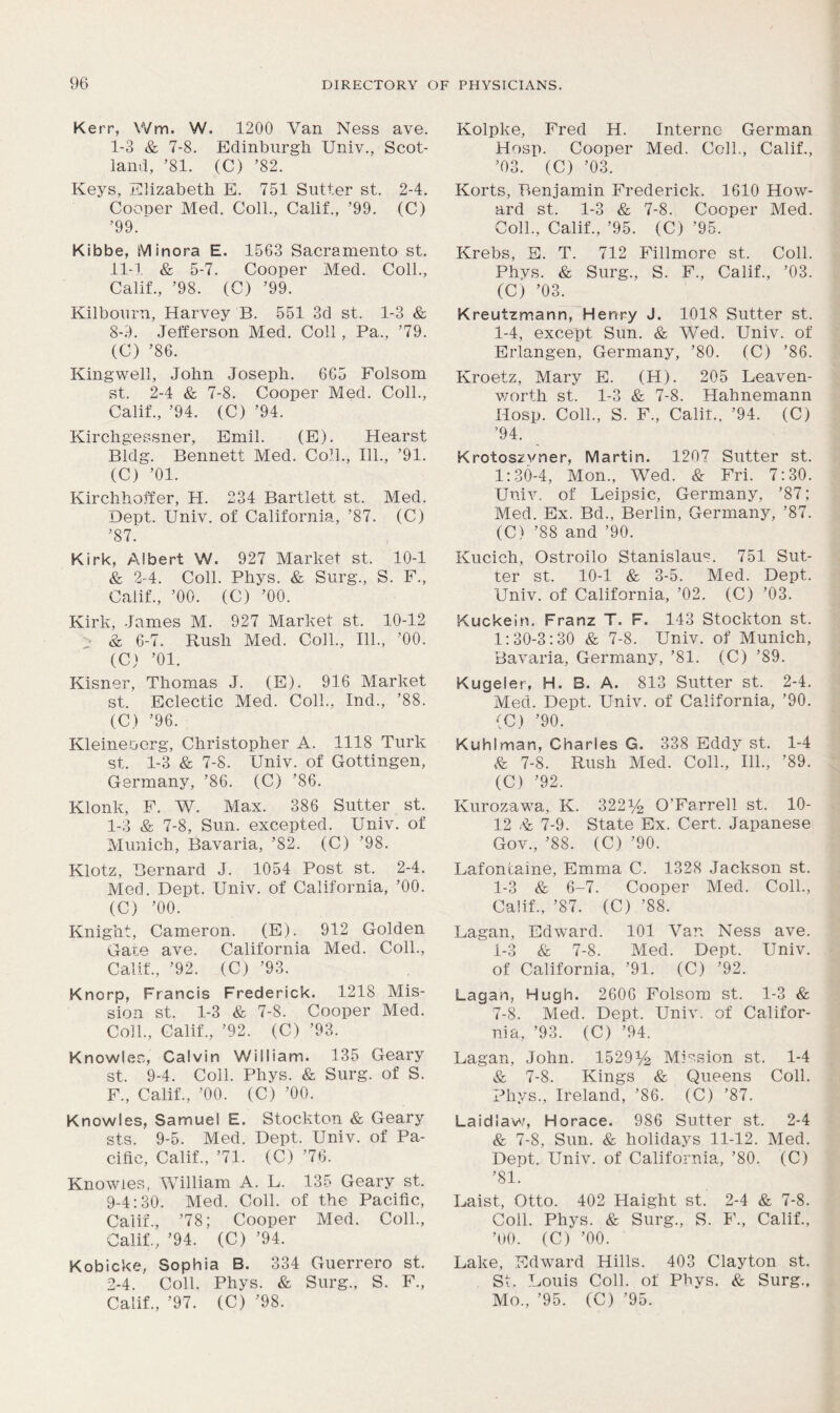 Kerr, Wm. W. 1200 Van Ness ave. I- 3 & 7-8. Edinburgh Univ., Scot- land, ’81. (C) ’82. Keys, Elizabeth E. 751 Sutter st. 2-4. Cooner Med. Coll., Calif., ’99. (C) ’99. Kibbe, Minora E. 1563 Sacramento st. II- 1 & 5-7. Cooper Med. Coll., Calif., ’98. (C) ’99. Kilbourn, Harvey B. 551 3d st. 1-3 & 8- 9. Jefferson Med. Coll, Pa., ’79. (C) ’86. Kingwell, John Joseph. 665 Folsom st. 2-4 & 7-8. Cooper Med. Coll., Calif., ’94. (C) ’94. Kirchgessner, Emil. (E). Hearst Bldg. Bennett Med. Coll., 111., ’91. (C) ’01. Kirchhoffer, PI. 234 Bartlett st. Med. Dept. Univ. of California, ’87. (C) ’87. Kirk, Albert W. 927 Market st. 10-1 & 2-4. Coll. Phys. & Surg., S. F., Calif., ’00. (C) ’00. Kirk, James M. 927 Market st. 10-12 & 6-7. Rush Med. Coll., 111., ’00. (C) ’01. Kisner, Thomas J. (E). 916 Market st. Eclectic Med. Coll., Ind., ’88. (C) ’96. Kleineocrg, Christopher A. 1118 Turk st. 1-3 & 7-8. Univ. of Gottingen, Germany, ’86. (C) ’86. Klonk, F. W. Max. 386 Sutter st. 1- 3 & 7-8, Sun. excepted. Univ. of Munich, Bavaria, ’82. (C) ’98. Klotz, Bernard J. 1054 Post st. 2-4. Med. Dept. Univ. of California, ’00. (C) ’00. Knight, Cameron. (E). 912 Golden Gate ave. California Med. Coll., Calif., ’92. (C) ’93. Knorp, Francis Frederick. 1218 Mis- sion st. 1-3 & 7-8. Cooper Med. Coll., Calif., ’92. (C) ’93. Knowles, Calvin William. 135 Geary st. 9-4. Coll. Phys. & Surg. of S. F., Calif., ’00. (C) ’00. Knowles, Samuel E. Stockton & Geary sts. 9-5. Med. Dept. Univ. of Pa- cific, Calif., ’71. (C) ’76. Knowles, William A. L. 135 Geary st. 9- 4:30. Med. Coll, of the Pacific, Calif., ’78; Cooper Med. Coll., Calif., ’94. (C) ’94. Kobicke, Sophia B. 334 Guerrero st. 2- 4. Coll. Phys. & Surg., S. F., Kolpke, Fred H. Interne German Hosp. Cooper Med. Coll., Calif., ’03. (C) ’03. Korts, Benjamin Frederick. 1610 How- ard st. 1-3 & 7-8. Cooper Med. Coll., Calif., ’95. (C) ’95. Krebs, E. T. 712 Fillmore st. Coll. Phys. & Surg., S. F., Calif., ’03. (C) ’03. Kreutzmann, Henry J. 1018 Sutter st. 1-4, except Sun. & Wed. Univ. of Erlangen, Germany, ’80. (C) ’86. Kroetz, Mary E. (H). 205 Leaven- worth st. 1-3 & 7-8. Hahnemann Hosp. Coll., S. F., Calir., ’94. (C) ’94. Krotoszvner, Martin. 1207 Sutter st. 1:30-4, Mon., Wed. & Fri. 7:30. Univ. of Leipsic, Germany, ’87; Med. Ex. Bd., Berlin, Germany, ’87. (C) ’88 and ’90. Kucich, Ostroilo Stanislaus 751 Sut- ter st. 10-1 & 3-5. Med. Dept. Univ. of California, ’02. (C) ’03. Kuckein. Franz T. F. 143 Stockton st. 1:30-3:30 & 7-8. Univ. of Munich, Bavaria, Germany, ’81. (C) ’89. Kugeler, H. B. A. 813 Sutter st. 2-4. Med. Dept. Univ. of California, ’90. (C) ’90. Kuhlman, Charles G. 338 Eddy st. 1-4 V 7-8. Rush Med. Coll., 111., ’89. (C) ’92. Kurozawa, K. 322^ O’Farrell st. 10- 12 .V 7-9. State Ex. Cert. Japanese Gov., ’88. (C) ’90. Lafoncaine, Emma C. 1328 Jackson st. 1-3 & 6-7. Cooper Med. Coll., Calif., ’87. (C) ’88. Lagan, Edward. 101 Van Ness ave. 1-3 & 7-8. Med. Dept. Univ. of California, ’91. (C) ’92. Lagan, Hugh. 2606 Folsom st. 1-3 & 7-8. Med. Dept. Univ, of Califor- nia, ’93. (C) ’94. Lagan, John. 1529% Mission st. 1-4 & 7-8. Kings & Queens Coll. Phys., Ireland, ’86. (C) ’87. Laid law, Horace. 986 Sutter st. 2-4 & 7-8, Sun. & holidays 11-12. Med. Dept. Univ. of California, ’80. (C) ’81. Laist, Otto. 402 Haight st. 2-4 & 7-8. Coll. Phys. & Surg., S. 1'., Calif., ’00. (C) ’00. Lake, Edward Hills. 403 Clayton st. St. Louis Coll, of Phys. & Surg.,