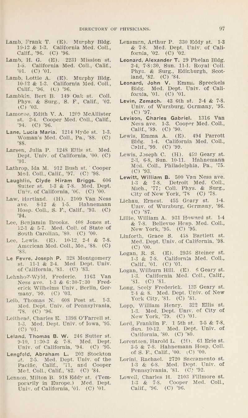 Lamb, .Frank T. (E). Murphy Bldg. 10*12 & 1-3. California Med. Coll., Calif., ’96. (C) ’96. Lamb, Ii. G. (E). 2231 Mission st. 1-5. California Med. Coll., Calif., ’01. (C) ’01. Lamb, Lottie A. (E). Murphy Bldg. 10-12 & 1-3. California Med. Coll., Calif., ’96. (C) ’96. Lambkin, Bert B. 149 Oak st. Coll. Phys. & Surg., S. F., Calif., ’02. iC) ’03. Lamoree, Edith V. A. 1209 McAllister st. 2-4. Cooper Med. Coll., Calif., ’94. (C) ’96. Lane, Lucia Maria. 1214 Hyde st. 1-3. Woman’s Med. Coll., Pa., ’88. (Cj ’88. Larsen, Julia P. 1248 Ellis st. Med. Dept. Univ. of California, ’00. (C) ’01. Lathrop, Ida M. 912 Bush st. ‘ Cooper Med. Coll., Calif., ’97. (C) ’98. Laughlin, Clyde Hiram Briggs. 606 Sutter st. 1-3 & 7-8. Med. Dept. Univ. of California, ’06. (C) ’00. Law, Hartland. (H). 2109 Van Ness ave. 8-12 & 1-5. Hahnemann Hosp. Coll., S. F., Calif.. ’93. (C) ’94. Lee, Benjamin Brooks. 408 Jones st. 12-1 & 5-7. Med. Coll, of State of South Carolina, ’80. (C) ’00. Lee, Lewis. (E). 10-12, 2-4 & 7-8. American Med. Coll., Mo., ’88. (C) ’88. Le Fevre, Joseph P. 328 Montgomery st. 11-1 & 2-4. Med Dept. Univ. of California, ’81. (C) ’83. LehnhoT-Wyld, Frederic. 1163 Van Ness ave. 1-3 & 6:30-7:30 Fred- erick Wilhelms Univ , Berlin, Ger- many, ’99. (C) ’03. Leib, Thomas N. 608 Post st. 1-3. Med. Dept. Univ. of Pennsylvania, ’78. (C) ’96. Leithead, Charles E. 1398 O’Farrell st. 1-3. Med. Dept. Univ. of Iowa, ’95. (C) ’01. Leland, Thomas B. W. 246 Sutter st. 9-10, 1:30-3 & 7-8. Med. Dept. Univ. of California, ’94. (C) ’95. Lengfcld, Abraham L. 202 Stockton st. 2-5. Med. Dept. Univ. of the Pacific, Calif., ’71, and Cooper Med. Coll., Calif., ’82. (C) ’84. Lennon, Milton B. 918 Eddy st. (Tem- porarily in Europe.) Med. Dept. Lensman, Arthur P. 330 Eddy st. 1-3 & 7-8. Med. Dept. Univ. of Cali- fornia, ’02. (C) ’02. Leonard. Alexander T. 29 Phelan Bldg. 2-4, 7-8:30, Sun. 11-1. Royal Coll. Phys. & Surg., Edinburgh, Scot- land, ’82. (C) ’84. Leonard, John V. Emma Spreckels Bldg. Med. Dept. Univ. of Cali- fornia, ’01. (C) ’01. Levin, Zemach. 43 6th st. 2-4 & 7-8. Univ. of Wurzburg, Germany, ’95. (C) ’97. Levison, Charles Gabriel. 1316 Van Ness ave. 1-3. Cooper Med. Coll., Calif., ’89. (C) ’90. Lewis, Emma A. (E). 494 Parrott Bldg. 1-4. California Med. Coll., Calif., ’99. (C) ’99. Lewis, Joseph C. (H). 459 Geary st. 2-3, 6-8, Sun. 10-11. Hahnemann Med. Coll., Philadelphia, Pa., ’75. (C) ’93. Lewitt, William B. 500 Van Ness ave. 1-3 & 7-8. Detroit Med. Coll., Mich., ’77; Coll. Phys. & Surg., City of New York, ’78 (C) ’78. Lichau, Ernest. 455 Geary st. 1-4. Univ. of Wurzburg, Germany, ’86. (C) ’87. Lillie, William A. 931 Howard st. 1-4 & 7-8. Bellevue Hosp. Med. Coll., New York, ’95. (C) ’95. Linforth, Grace S. 418 Bartlett st. Med. Dept. Univ. of California, ’98. (C) ’00. Logan, R. S. (E). 2938 Steiner st. 1-3 & 7-8. California Med. Coll., Calif., ’01. (C) ’01. Logan, Wilburn Hill. (E). 6 Geary st. 1- 3. California Med. Coll., Calif., ’81. (C) ’81. Long, Seely Frederick. 135 Geary st. 2- 4 & 8. Med. Dept. Univ. of New York City, ’81. (C) ’81. Lopp, William Henry. 322 Ellis st. 1-3. Med. Dept. Univ. of City of New York, ’79. (C) ’01. Lord, Franklin F. 1 5th st. 3-5 & 7-8, Sun. 10-12. Med. Dept. Univ. of California, ’80. (C) ’80. Lorentzen, Harold L. (H). 61 Erie st. 3- 5 & 7-8. Hahnemann Hosp. Coll, of S. F., Calif., ’00. iC) ’00. Lorini, Rachael. 2720 Sacramento st. 1-3 & 6-8. Med. Dept. Univ. of Pennsylvania, ’81. (C) ’92. Lowell, Charles H. 2103 Fillmore st. 1-3 & 7-8. Cooper Med. Coll.,