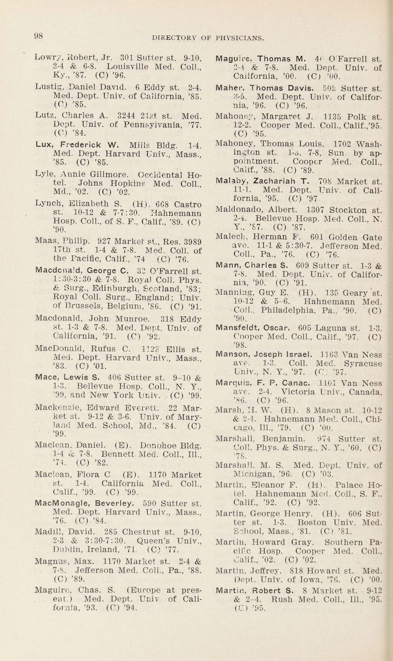 Lowry, Robert, Jr. 301 Sutter st. 9-10. 2-4 & 6-8. Louisville Med. Coll., Ky., ’87. (C) ’96. Lustig, Daniel David. 6 Eddy st. 2-4. Med. Dept. Univ. of California, ’85. (C) ’85. Lutz, Charles A. 3244 21st. st. Med. Dept. Univ. of Pennsylvania, ’77. (C) ’84. Lux, Frederick W. Mills Bldg. 1-4. Med. Dept. Harvard Univ., Mass., ’85. (C) ’85. Lyle, Annie Gillmore. Occidental Ho- tel. Johns Hopkins Med. Coll., Md., ’02. (C) ’02. Lynch, Elizabeth S. (H). 668 Castro st. 10-12 & 7-7:30. Hahnemann Hosp. Coll., of S. F., Calif., ’89. (C) ’90. Maas, Philip. 927 Market st., Res. 3989 17th st. 1-4 & 7-8. Med. Coll, of the Pacific, Calif., ’74 (C) ’76. Macdonald, George C. 32 O’Farrell st. 1:30-3:30 & 7-8. Rojml Coll. Phys. & Ourg., Edinburgh, Scotland, ’83; Royal Coll. Surg., England; Univ. of Brussels, Belgium, ’86. (C) ’91. Macdonald, John Munroe. 318 Eddy st. 1-3 8c 7-8. Med. Dent. Univ. of California, ’91. (0) ’92. MacDonald, Rufus C. 1123 Ellis st. Med. Dept. Harvard Univ., Mass., ’83. (C) ’01. Mace, Lewis S. 406 Sutter st. 9-10 8c 1-3. Bellevue PIosp. Coll., N. Y., ’99, and New York Univ. (C) ’99. Mackenzie, Edward Everett. 22 Mar- ket st. 9-12 8c 3-6. Univ. of Mary- land Med. School, Md., ’84. (C) ’99. Maclean, Daniel. (E). Donohoe Bldg. 1- 4 8c 7-8. Bennett Med. Coll., 111., ’74. (C) ’82. Maclean, Flora C (E). 1170 Market st. 1-4. California Med. Coll., Calif., ’99. (C) ’99. MacMonagle, Beverley. 590 Sutter st. Med. Dept. Harvard Univ., Mass., ’76. (C) ’84. Madill, David. 285 Chestnut st. 9-10, 2- 3 & 3:30-7:30. Queen’s Univ., Dublin, Ireland, ’71. (C) ’77. Magnus, Max. 1170 Market st. 2-4 8c 7-S. Jefferson Med. Coll., Pa., ’88. (C) ’89. Maguire, Chas. S. (Europe at pres- ent.) Med. Dept. Univ of Cali- fornia, ’93. (C) ’94. Maguire, Thomas M. 4» O Farrell st. 2- 4 & 7-8. Med. Dept. Univ. of California, ’00. (C) ’00. Maher, Thomas Davis. 502 Sutter st. 3- 5. Med. Dept. Univ. of Califor- nia, ’96. (C) ’96. Mahoney, Margaret J. 1135 Polk st. 12-2. Cooper Med. Coll., Calif.,’95. (C) ’95. Mahoney, Thomas Louis. 1702 Wash- ington st. 1-6, 7-8, Sun by ap- pointment. Cooper Med. Coll., Calif., ’88. (C) ‘89. Malaby, Zachariah T. 708 Market st. 11-1. Med. Dept. Univ. of Cali- fornia, ’95. (C) ’97 Maldonado, Albert. 1307 Stockton st. 2-4. Bellevue Hosp. Med. Coll., N. Y„ ’87. (C) ’87. Malech, Herman F. 601 Golden Gate ave. 11-1 8c 5:30-7. Jefferson Med. Coll., Pa., ’76. (C) ’76. Mann, Charles S. 609 Sutter st. 1-3 & 7-8. Med. Dept. Univ. of Califor- nia, ’90. (C) ’91. Manning, Guy E. (H). 135 Geary st. 10-12 8c 5-6. Hahnemann Med. Coil., Philadelphia, Pa.. ’90. (C) ’90. Mansfeldt, Oscar. 605 Laguna st. 1-3. Cooper Med. Coll., Calif., ’97. (C) ’98. Manson, Joseph Israel. 1163 Van Ness ave. 1-3. Coll. Med. Syracuse Univ., N. Y., ’97. (C; ’97. Marquis, F. P. Canac. 1101 Van Ness ave. 2-4. Victoria Univ., Canada, ’86. (C) ’96. Marsh, TI. W. (H). 8 Mason st. 10-12 8c 2-4. Hahnemann Med. Coll., Chi- cago, 111., ’79. (C) ’00. Marshall, Benjamin. 974 Sutter st. Coll. Phys. 8c Surg., N. Y.. ’60. (C) v78. Marshall. M. S. Med. Dept. Univ. of Michigan, ’96. (C) ’03. Martin, Eleanor F. (H). Palace Ho- tel. Hahnemann Med. Coll., S. F., Calif., ’92. (C) ’92. Martin, George Henry. (H). 606 Sut- ter st. 1-3. Boston Univ. Med. School, Mass,, '81. (C) ’81. Martin, Howard Gray. Southern Pa- cific Hosp. Cooper Med. Coll., Calif., ’02. (C) ’02. Martin, Jeffrey. 818 Howard st. Med. Dept. Univ. of Iowa, ’76. (C) ’00. Martin, Robert S. 8 Market st. 9-12 & 2-4. Rush Med. Coll., 111., ’95. (C) ’95.