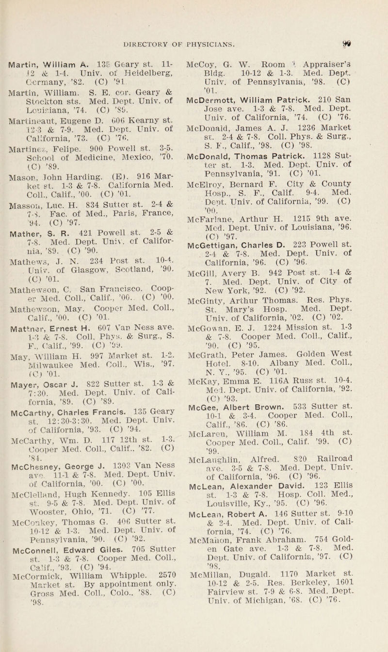 Martin, William A. 135 Geary st. 11- .12 & 1-4. Univ. of Heidelberg, Germany, ’82. (C) ’91. Martin, William. S. E. cor. Geary & Stockton sts. Med. Dept. Univ. of Louisiana, ’74. (C) ’SO. Martineaut, Eugene D. GOG Kearny st. 12-3 & 7-9. Med. Dept. Univ. of California, ’73. (C) ’7G. Martinet, Felipe. 900 Powell st. 3-5. School of Medicine, Mexico, ’70. (C) ’89. Mason, John Harding. (E). 916 Mar- ket st. 1-3 & 7-8. California Med. Coll., Calif., ’00. (C) ’01. Masson, Luc. H. 834 Sutter st. 2-4 & 7-8. Fac. of Med., Paris, France, '94. (C) ’97. Mather, S. R. 421 Powell st. 2-5 & 7-8. Med. Dept. Univ. cf Califor- nia, ’89. (C) ’90. Mathews, J. N. 234 Post st. 10-4. Univ. of Glasgow, Scotland, ’90. (C) ’01. Mathewson, C. San Francisco. Coop- er Med. Coll./Calif., ’00. (C) ’00. Mathewson, May. Cooper Med. Coll., Calif., ’00. (C) ’01. Mattner, Ernest H. 607 Van Ness ave. 1-3 & 7-8. Coll. Phys. & Surg., S. F., Calif., ’99. (C) ’99. May, William H. 997 Market st. 1-2. Milwaukee Med. Coll.. Wis., ’97. (C) ’01. Mayer, Oscar J. 822 Sutter st. 1-3 & 7:30. Med. Dept. Univ. of Cali- fornia, ’89. (C) ’89. McCarthy, Charles Francis. 135 Geary st. 12:30-3:30. Med. Dept. Univ. of California, ’93. (C) ’94. McCarthy, Wm. D. 117 12th st. 1-3. Cooper Med. Coll., Calif.. ’82. (C) ’84. McChesney, George J. 1303 Van Ness ave. 11-1 & 7-8. Med. Dept. Univ. of California, ’00. (C) ’00. McClelland, Hugh Kennedy. 105 Ellis st. 9-5 & 7-8. Med. Dept. Univ. of Wooster, Ohio, ’71. (C) ’77. McConkey, Thomas G. 406 Sutter st. 10-12 & 1-3. Med. Dept. Univ. of Pennsylvania, ’90. (C) ’92. McConnell, Edward Giles. 705 Sutter st. 1-3 & 7-8. Cooper Med. Coll., Calif., ’93. (C) ’94. McCormick, William Whipple. 2570 Market st. By appointment only. Gross Med. Coll., Colo.. ’88. (C) ’98. McCoy, G. W. Room 1 Appraiser’s Bldg. 10-12 & 1-3. Med. Dept. Univ. of Pennsylvania, ’98. (C) ’01. McDermott, William Patrick. 210 San Jose ave. 1-3 & 7-8. Med. Dept. Univ. of California, ’74. (C) ’76. McDonald, James A. J. 1236 Market st. 2-4 & 7-8. Coll. Phys. & Surg., S. F., Calif., ’98. (C) ’98. McDonald, Thomas Patrick. 1128 Sut- ter st. 1-3. Med. Dept. Univ. of Pennsylvania, ’91. (C) ’01. McElrov, Bernard F. City & County Hosp., S. F„ Calif. 9-4. Med. Dent. Univ. of California, ’99. (C) ’oo.! McFarlane, Arthur H. 1215 9th ave. Med. Dept. Univ. of Louisiana, ’96. (C) ’97. McGettigan, Charles D. 223 Powell st. 2-4 & 7-8. Med. Dept. Univ. of California, ’96. (C) ’96. McGill, Avery B. 942 Post st. 1-4 & 7. Med. Dept. Univ. of City of New York, ’92. (C) ’92. McGinty, Arthur Thomas. Res. Phys. St. Mary’s Hosp. Med. Dept. Univ. of California, ’02. (C) ’02. McGowan, E. J. 1224 Mission st. 1-3 & 7-8. Cooper Med. Coll., Calif., ’90. (C) ’95. McGrath, Peter James. Golden West Hotel. 8-10. Albany Med. Coll., N. Y., ’95. (C) ’01. McKay, Emma E. 116 A Russ st. 10-4. Med. Dept. Univ. of California, ’92. (C) ’93. McGee, Albert Brown. 533 Sutter st. 10-1 & 3-4. Cooper Med. Coll., Calif., ’86. (C) ’86. McLaren, William M. 184 4th st. Cooper Med. Coll., Calif. ’99. (C) ’99. McLaughlin, Alfred. 820 Railroad ave. 3-5 & 7-8. Med. Dept. Univ. of California, ’96. (C) ’96. McLean, Alexander David. 123 Ellis st. 1-3 & 7-8. Hosp. Coll. Med., Louisville, Ky., ’95. (C) ’96. McLean, Robert A. 146 Sutter st. 9-10 & 2-4. Med. Dept. Univ. of Cali- fornia, ’74. (C) ’76. McMahon, Frank Abraham. 754 Gold- en Gate ave. 1-3 & 7-8. Med. Dept. Univ. of California, ’97. (C) ’98. McMillan, Dugald. 1170 Market st. 10-12 & 2-5. Res. Berkeley, 1601 Fairview st. 7-9 & 6-8. Med. Dept. Univ. of Michigan, ’68. (C) ’76.