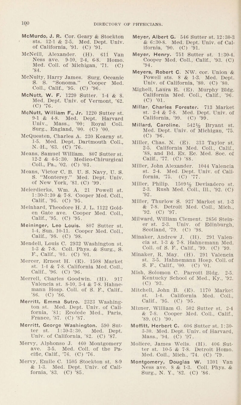 McMurdo, J. R. Cor. Geary & Stockton sts. 12-1 & 2-5. Med. Dept. Univ. of California, ’91. (C) ’91. McNeill, Alexander. (H). 611 Van Ness ave. 9-10, 2-4, 6-8. Homo. Med. Coll, of Michigan, ’71. (C) ’84. McNulty, Harry James. Surg. Oceanic S. S. “Sonoma.” Cooper Med. Coll., Calif., ’95. (C) ’96. McNutt, W. F. 1220 Sutter. 1-4 & 8. Med. Dept. Univ. of Vermont, ’62. (C) ’76. McNutt, William F., Jr. 1220 Sutter st. 9-1 & 4-8. Med. Dept. Harvard Univ., Mass., ’00; Royal Coll. Surg., England, ’00. (C) ’00. McQuesten, Charles A. 230 Kearny st. 1-5. Med. Dept. Dartmouth Coll., N. -H., ’63. (C) ’76. Means, Samuel William. 807 Sutter st. 12-2 & 4-5:30. Medico-Chirurgical Coll., Pa., ’02. (C) ’03. Means, Victor C. B. U. S. Navy, U. S. S. “Monterey.” Med. Dept. Univ. of New York, ’81. (C) ’99. Meierdierks, Wm. A. 21 Powell st. 1:30-3:30 & 7-8. Cooper Med. Coll., Calif., ’95. (C) ’95. Meinhard, Theodore H. J. L. 1122 Gold- en Gate ave. Cooper Med. Coll., Calif., ’95. (C) ’95. Meininger, Leo Louis. 807 Sutter st. 1-4, Sun. 10-11. Cooper Med. Coll., Calif., ’98. (C) ’98. Mendell, Louis C. 2932 Washington st. 1-3 & 7-8. Coll. Phys. & Surg., S. F., Calif., ’01. (C) ’01. Mercer, Ernest H. (E). 1508 Market st. 1-4 & 7-8. California Med. Coll., Calif., ’96. (C) ’96. Merrell, Charles Goodwin. (H). 917 Valencia st. 8-10, 3-4 & 7-8. Hahne- mann Hosp. Coll, of S. F., Calif., ’86. (C) ’86. Merritt, Emma Sutro. 2323 Washing- ton st. Med. Dept. Univ. of Cali- fornia, ’81; Ecolede Med., Paris, France, ’87. (C) ’87. Merritt, George Washington. 590 Sut- ter st. 1:30-3:30. Med. Dept. Univ. of California, ’82. (C) ’87. Mervy, Alphonso J. 460 Montgomery ave. 3-5. Med. Coll, of the Pa- cific, Calif., ’76. (C) ’76. Mervy, Emile C. 1505 Stockton st. 8-9 & 1-3. Med. Dept. Univ. of Cali- fornia, ’83. (C) ’85. Meyer, Albert G. 546 Sutter st. 12:30-3 & 6:30-8. Med. Dept. Univ. of Cal- ifornia, ’90. (C) ’91. Meyer, Henry. 751 Sutter st. 1:30-4. Cooper Med. Coll., Calif., ’93. (C) ’94. Meyers, Robert C. NW. cor. Union & Powell sts. 8 & 1-3. Med. Dept. Univ. of California, ’80. (C) ’80. Mighell, Laura E. (E). Murphy Bldg. California Med. Coll., Calif., ’96. (C) ’01. Millar. Charles Forester. 713 Market st. 2-4 & 7-8. Med. Dept. Univ. of California, ’99. (C) ’99. Millard, Caroline. 542^ Bryant st. Med. Dept. Univ. of Michigan, ’75. (C) ’96. Miller, Chas. N. (E). 313 Taylor st. 2-5. California Med. Coll., Calif., ’88, and Bd. Ex. Ec. Med. Soc. of Calif., ’77. (C) ’88. Miller, John Alexander. 1044 Valencia st. 2-4. Med. Dept. Univ. of Cali- fornia, ’75. (C) ’77. Miller, Philip. 1509*4 Devisadero st. 2- 3. Rush Med. Coll., 111., ’92. (C) ’92. Miller, Thurlow S. 927 Market st. 1-3 & 7-8. Detroit Med. Coll., Mich., ’92. (C) ’97. Milward, William Clement. 2856 Stein- er st. 2-3. Univ. of Edinburgh, Scotland, ’79. (C) ’98. Minaker, Andrew J. (H). 291 Valen- cia st. 1-3 & 7-8. Hahnemann Med. Coll, of S. F., Calif., ’99. (C) ’99. Minaker, R. May. (H). 291 Valencia st. 3-5. Hahnemann Hosp. Coll, of S. F., Calif., ’00. (C) ’01. Mish, Solomon C. Parrott Bldg. 2-5. Kentucky School of Med., Ky., ’92. (C) ’93. Mitchell, John B. (E). 1170 Market st. 1-4. California Med. Coll., Calif., ’95. (C) ’95. Mizner, William G. 502 Sutter st. 2-4 & 7-8. Cooper Med. Coll., Calif., ’89. (C) ’90. Moffitt, Herbert C. 606 Sutter st. 1:30- 3- 30. Med. Dept. Univ. of Harvard, Mass., ’94. (C) ’97. Moliere, James Wells. (H). 406 Sut- ter st. 10-5 & 7-8. Detroit Homo. Med. Coll., Mich., ’74. (C) ’79. Montgomery, Douglas W. 1301 Van Ness ave. 8 & 1-3. Coll. Phys. & Surg., N. Y., ’82. (C) ’86.