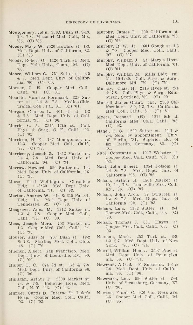 Montgomery, John. 336A Bush st. 9-10, 1- 3, 7-8. Missouri Med. Coll., Mo., ’85. (C) ’85. Moody, Mary W. 2520 Howard st. 1-3. Med. Dept. Univ. of California, ’82. (C) ’83. Moody, Robert O. 1126 Turk st. Med. Dept. Yale Univ., Conn., ’94. (C) ’00. Moore, William G. 751 Sutter st. 3-5 & 7. Med. Dept. Univ. of Califor- nia, ’00. (C) ’00. Mooser, C. E. Cooper Med. Coll., Calif., ’01. (C) ’01. Mooslin, Maurice Bernhard. 823 Sut- ter st. 2-4 & 7-8. Medico-Chir- urgical Coll., Pa., ’01. (C) ’01. Morgan, Charles L. 401 6th st. 1-3 & 7-8. Med. Dept. Univ. of Cali- fornia, ’96. (C) ’96. Morris, C. A. 3345 17th st. Coll. Phys. & Surg., S. F., Calif., ’02. (C) ’02. Morrison, H. E. 137 Montgomery st. 12-3. Cooper Med. Coll., Calif., ’97. (C) ’98. Morrissey, Joseph G. 1312 Market st. 2- 4 & 7-8. Med. Dept. Univ. of California, ’94. (C) ’94. Morrow, Howard. 590 Sutter st. 1-4. Med. Dept. Univ. of California, ’96. (C) ’96. Morse, Fred Wellington. Chronicle Bldg. 11-3:30. Med. Dept. Univ. of California, ’91. (C) ’92. Morton, Andrew W. 614 & 615 Parrott Bldg. 1-4. Med. Dept. Univ. of Tennessee, ’92. (C) ’98. Mosgrove, Anna M. 1212 Sutter st. 1-3 & 7-8. Cooper Med. Coll., Calif., ’99. (C) ’00. Moss, Joseph Mora. 708 Market st. 1- 3. Cooper Med. Coll., Calif., ’94. (C) ’95. Mouser, Silas M. 707 Bush st. 12-2 & 7-8. Starling Med. Coll., Ohio, ’48. (C) ’76. Muench, Albert. San Francisco. Med. Dept. Univ. of Louisville, Ky., ’90. (C) ’00. Muller, F. C. 674 2d st. 1-3 & 7-8. Med. Dept. Univ. of California,’96. (C) ’96. Mulligan, Arthur P. 2000 Market st. 2- 4 & 7-8. Bellevue Hosp. Med. Coll., N. Y., ’93. (C) ’93. Munger, Curtis B. Interne St. Luke’s Hosp. Cooper Med. Coll., Calif., Murphy, James D. 602 California st. Med. Dept. Univ. of California, ’96. (C) ’96. Murphy, R. W., Jr. 1601 Gough st. 1-3 & 7-8. Cooper Med. Coll., Calif., ’97. (C) ’97. Murphy, William J. St. Mary’s Hosp. Med. Dept. Univ. of California, ’01. (C) ’01. Murphy, William M. Mills Bldg., rm. 21. 10-4:30. Coll. Phys. & Surg., Baltimore, Md., ’79. (C) ’79. Murray, Chas. H. 2119 Hyde st. 2-4 & 7-8. Coll. Phys. & Surg., Edin- burgh, Scotland, ’89. (C) ’00. Murrell, James Grant. (E). 2309 Cal- ifornia st. 8-9, 1-3, 7-8. California Med. Coll., Calif., ’81. (C) ’81. Myers, Bernard. (E). 1212 9th st. California Med. Coll., Calif., ’93. (C) ’93. Nagel, C. S. 1220 Sutter st. 11-1 & 2-4, Sun. by appointment. Univ. of Berlin, ’81; Superior Bd. of Ex., Berlin, Germany, ’82. (C) ’01. Nahl, Constante A. 1917 Webster st. Cooper Med. Coll., Calif., ’02. (C) ’02. Nast, John Ernest. 1354 Folsom st. 2- 4 & 7-8. Med. Dept. Uni'S, of California, ’95. (C) ’96. Nelson, Arthur B. 1504 Market st. 10, 2-4, 7-8. Louisville Med. Coll., Ky., ’96. (C) ’97. Nelson, John Arch. 32 O’Farrell st. 1-3 & 7-8. Med. Dept. Univ. of California, ’92. (C) ’93. Nelson, Lois. 1132 Sutter st. 2-4. Cooper Med. Coll., Calif., ’90. (C) ’90. Nelson, Thomas J. 681 Hayes st. Cooper Med. Coll., Calif., ’03. (C) ’03. Neuman, Mark. 253 Turk st. 8-9, 1-3 6-7. Med. Dept. Univ. of New York, ’80. (C) ’84. Newell, William Henry. 2507 Pine st. Med. Dept. Univ. of Pennsylva- nia, ’59. (C) ’91. Newman, Alfred. 901 Sutter st. 1-3 & 7-8. Med. Dept. Univ. of Califor- nia, ’96. (C) ’96. Newmark, Leo. 590 Sutter st. 2-4. Univ. of Strassburg, Germany, ’87. (C) ’90. Newton, Frank C. 926 Van Ness ave. 3- 5. Cooper Med. Coll., Calif., ’94.