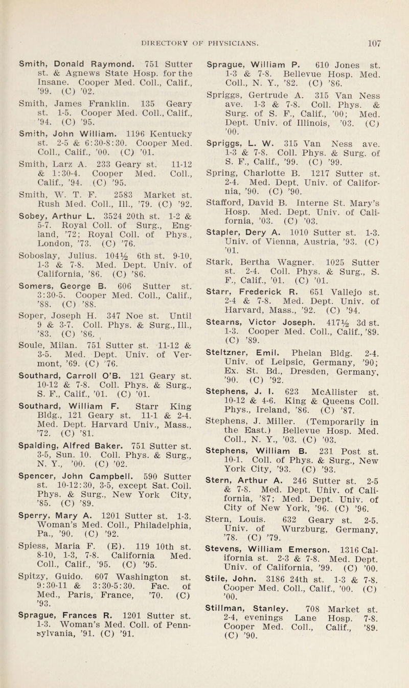 Smith, Donald Raymond. 751 Sutter st. & Agnews State Hosp. for the Insane. Cooper Med. Coll., Calif., ’99. (C) ’02. Smith, James Franklin. 135 Geary st. 1-5. Cooper Med. Coll., Calif., ’94. (C) ’95. Smith, John William. 1196 Kentucky st. 2-5 & 6:30-8:30. Cooper Med. Coll., Calif., ’00. (C) ’01. Smith, Larz A. 233 Geary st. 11-12 & 1:30-4. Cooper Med. Coll., Calif., ’94. (C) ’95. Smith, W. T. F. 2583 Market st. Rush Med. Coll., 111., ’79. (C) ’92. Sobey, Arthur L. 3524 20th st. 1-2 & 5-7. Royal Coll, of Surg., Eng- land, ’72; Royal Coll, of Phys., London, ’73. (C) ’76. Soboslay, Julius. 104)4 6th st. 9-10, 1-3 & 7-8. Med. Dept. Univ. of California, ’86. (C) ’86. Somers, George B. 606 Sutter st. 3:30-5. Cooper Med. Coll., Calif., ’88. (C) ’88. Soper, Joseph H. 347 Noe st. Until 9 & 3-7. Coll. Phys. & Surg., 111., ’83. (C) ’86. , Soule, Milan. 751 Sutter st. 11-12 & 3-5. Med. Dept. Univ. of Ver- mont, ’69. (C) ’76. Southard, Carroll O’B. 121 Geary st. 10-12 & 7-8. Coll. Phys. & Surg., S. F., Calif., ’01. (C) ’01. Southard, William F. Starr King Bldg., 121 Geary st. 11-1 & 2-4. Med. Dept. Harvard Univ., Mass., ’72. (C) ’81. Spalding, Alfred Baker. 751 Sutter st. 3-5, Sun. 10. Coll. Phys. & Surg., N. Y., ’00. (C) ’02. Spencer, John Campbell. 590 Sutter st. 10-12:30, 3-5, except Sat. Coil. Phys. & Surg., New York City, ’85. (C) ’89. Sperry, Mary A. 1201 Sutter st. 1-3. Woman’s Med. Coll., Philadelphia, Pa., ’90. (C) ’92. Spiess, Maria F. (E). 119 10th st. 8-10, 1-3, 7-8. California Med. Coll., Calif., ’95. (C) ’95. Spitzy, Guido. 607 Washington st. 9:30-11 & 3:30-5:30. Fac. of Med., Paris, France, ’70. (C) ’93. Sprague, Frances R. 1201 Sutter st. 1-3. Woman’s Med. Coll, of Penn- sylvania, ’91. (C) ’91. Sprague, William P. 610 Jones st. 1-3 & 7-8. Bellevue Hosp. Med. Coll., N. Y., ’82. (C) ’86. Spriggs, Gertrude A. 315 Van Ness ave. 1-3 & 7-8. Coll. Phys. & Surg. of S. F., Calif., ’00; Med. Dept. Univ. of Illinois, ’03. (Cl ’00. Spriggs, L. W. 315 Van Ness ave. 1- 3 & 7-8. Coll. Phys. & Surg. of S. F., Calif., ’99. (C) ’99. Spring, Charlotte B. 1217 Sutter st. 2- 4. Med. Dept. Univ. of Califor- nia, ’90. (C) ’90. Stafford, David B. Interne St. Mary’s Hosp. Med. Dept. Univ. of Cali- fornia, ’03. (C) ’03. Stapler, Dery A. 1010 Sutter st. 1-3. Univ. of Vienna, Austria, ’93. (C) ’01. Stark, Bertha Wagner. 1025 Sutter st. 2-4. Coll. Phys. & Surg., S. F., Calif., ’01. (C) ’01. Starr, Frederick R. 651 Vallejo st. 2-4 &, 7-8. Med. Dept. Univ. of Harvard, Mass., ’92. (C) ’94. Stearns, Victor Joseph. 417y2 3d st. 1- 3. Cooper Med. Coll., Calif., ’89. (C) ’89. Steltzner, Emil. Phelan Bldg. 2-4. Univ. of Leipsic, Germany, ’90; Ex. St. Bd., Dresden, Germany, ’90. (C) ’92. Stephens, J. I. 623 McAllister st. 10-12 & 4-6. King & Queens Coll. Phys., Ireland, ’86. (C) ’87. Stephens, J. Miller. (Temporarily in the East.) Bellevue Hosp. Med. Coll., N. Y., ’03. (C) ’03. Stephens, William B. 231 Post st. 10-1. Coll, of Phys. & Surg., New York City, ’93. (C) ’93. Stern, Arthur A. 246 Sutter st. 2-5 & 7-8. Med. Dept. Univ. of Cali- fornia, ’87; Med. Dept. Univ. of City of New York, ’96. (C) ’96. Stern, Louis. 632 Geary st. 2-5. Univ. of Wurzburg, Germany, ’78. (C) ’79. Stevens, William Emerson. 1316 Cal- ifornia st. 2-3 & 7-8. Med. Dept. Univ. of California, ’99. (C) ’00. Stile, John. 3186 24th st. 1-3 & 7-8. Cooper Med. Coll., Calif., ’00. (C) ’00. Stillman, Stanley. 708 Market st. 2- 4, evenings Lane Hosp. 7-8. Cooper Med. Coll., Calif., ’89. (C) ’90.