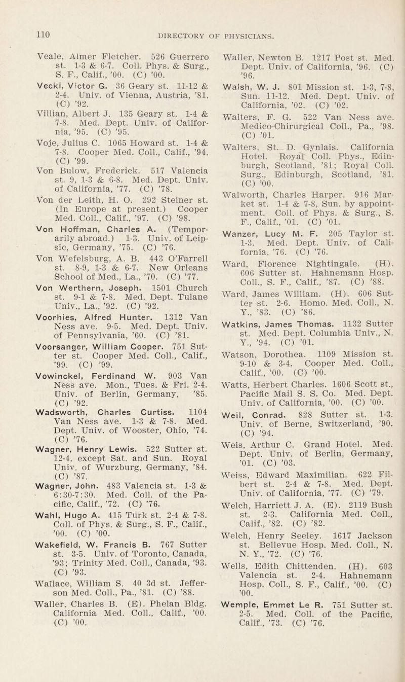 Veale, Aimer Fletcher. 526 Guerrero st. 1-3 & 6-7. Coll. Phys. & Surg., S. F., Calif., ’00. (C) ’00. Vecki, Victor G. 36 Geary st. 11-12 & 2-4. Univ. of Vienna, Austria, ’81. (C) ’92. Villian, Albert J. 135 Geary st. 1-4 & 7-8. Med. Dept. Univ. of Califor- nia, ’95. (C) ’95. Voje, Julius C. 1065 Howard st. 1-4 & 7-8. Cooper Med. Coll., Calif., ’94. (C) ’99. Von Bulow, Frederick. 517 Valencia st. 9, 1-3 & 6-8. Med. Dept. Univ. of California, ’77. (C) ’78. Von der Leith, H. O. 292 Steiner st. (In Europe at present.) Cooper Med. Coll., Calif., ’97. (C) ’98. Von Hoffman, Charles A. (Tempor- arily abroad.) 1-3. Univ. of Leip- sic, Germany, ’75. (C) ’76. Von Wefelsburg, A. B. 443 O’Farrell st. 8-9, 1-3 & 6-7. New Orleans School of Med., La., ’70. (C) ’77. Von Werthern, Joseph. 1501 Church st. 9-1 & 7-8. Med. Dept. Tulane Univ., La., ’92. (C) ’92. Voorhies, Alfred Hunter. 1312 Van Ness ave. 9-5. Med. Dept. Univ. of Pennsylvania, ’60. (C) ’81. Voorsanger, William Cooper. 751 Sut- ter st. Cooper Med. Coll., Calif., ’99. (C) ’99. Vowinckel, Ferdinand W. 903 Van Ness ave. Mon., Tues. & Fri. 2-4. Univ. of Berlin, Germany, ’85. (C) ’92. Wadsworth, Charles Curtiss. 1104 Van Ness ave. 1-3 & 7-8. Med. Dept. Univ. of Wooster, Ohio, ’74. (C) ’76. Wagner, Henry Lewis. 522 Sutter st. 12-4, except Sat. and Sun. Royal Univ. of Wurzburg, Germany, ’84. (C) ’87. Wagner, John. 483 Valencia st. 1-3 & 6:30-7:30. Med. Coll, of the Pa- cific, Calif., ’72. (C) ’76. Wahl, Hugo A. 415 Turk st. 2-4 & 7-8. Coll, of Phys. & Surg., S. F., Calif., ’00. (C) ’00. Wakefield, W. Francis B. 767 Sutter st. 3-5. Univ. of Toronto, Canada, ’93; Trinity Med. Coll., Canada, ’93. (C) ’93. Wallace, William S. 40 3d st. Jeffer- son Med. Coll., Pa., ’81. (C) ’88. Waller, Charles B. (E). Phelan Bldg. California Med. Coll., Calif., ’00. (C) ’00. Waller, Newton B. 1217 Post st. Med. Dept. Univ. of California, ’96. (C) ’96. Walsh, W. J. 801 Mission st. 1-3, 7-8, Sun. 11-12. Med. Dept. Univ. of California, ’02. (C) ’02. Waiters, F. G, 522 Van Ness ave. Medico-Chirurgical Coll., Pa., ’98. (C) ’01. Walters, St. D. Gynlais. California Hotel. Royal Coll. Phys., Edin- burgh, Scotland, ’81; Royal Coll. Surg., Edinburgh, Scotland, ’81. (C) ’00. Walworth, Charles Harper. 916 Mar- ket st. 1-4 & 7-8, Sun. by appoint- ment. Coll, of Phys. & Surg., S. F., Calif., ’01. (C) ’01. Wanzer, Lucy M. F. 205 Taylor st. 1- 3. Med. Dept. Univ. of Cali- fornia, ’76. (C) ’76. Ward, Florence Nightingale. (H). 606 Sutter st. Hahnemann Hosp. Coll., S. F„ Calif., ’87. (C) ’88. Ward, James William. (H). 606 Sut- ter st. 2-6. Homo. Med. Coll., N. Y., ’83. (C) ’86. Watkins, James Thomas. 1132 Sutter st. Med. Dept. Columbia Univ., N. Y., ’94. (C) ’01. Watson, Dorothea. 1109 Mission st. 9-10 & 3-4. Cooper Med. Coll., Calif., ’00. (C) ’00. Watts, Herbert Charles. 1606 Scott st.. Pacific Mail S. S. Co. Med. Dept. Univ. of California, ’00. (C) ’00. Weil, Conrad. 828 Sutter st. 1-3. Univ. of Berne, Switzerland, ’90. (C) ’94. Weis, Arthur C. Grand Hotel. Med. Dept. Univ. of Berlin, Germany, ’01. (C) ’03. Weiss, Edward Maximilian. 622 Fil- bert st. 2-4 & 7-8. Med. Dept. Univ. of California, ’77. (C) ’79. Welch, Harriett J. A. (E). 2119 Bush st. 2-3. California Med. Coll., Calif., ’82. (C) ’82. Welch, Henry Seeley. 1617 Jackson st. Bellevue Hosp. Med. Coll., N. N. Y., ’72. (C) ’76. Wells, Edith Chittenden. (H). 603 Valencia st. 2-4. Hahnemann Hosp. Coll., S. F., Calif., ’00. (C) ’00. Wemple, Emmet Le R. 751 Sutter st. 2- 5. Med. Coll, of the Pacific, Calif., ’73. (C) ’76.