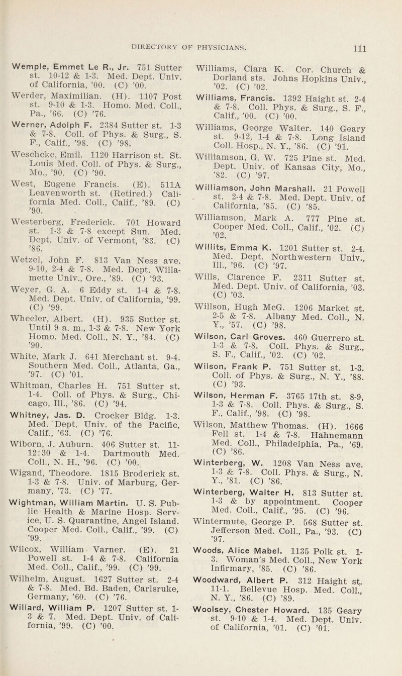 Wemple, Emmet Le R., Jr. 751 Slitter st. 10-12 & 1-3. Med. Dept. UniY. of California, ’00. (C) ’00. Werder, Maximilian. (H). 1107 Post st. 9-10 & 1-3. Homo. Med. Coll., Pa., ’66. (C) ’76. Werner, Adolph F. 2384 Sutter st. 1-3 & 7-8. Coll, of Phys. & Surg., S. F., Calif., ’98. (C) ’98. Weschcke, Emil. 1120 Harrison st. St. Louis Med. Coll, of Phys. & Surg., Mo., ’90. (C) ’90. West, Eugene Francis. (E). 511A Leavenworth st. (Retired.) Cali- fornia Med. Coll., Calif., ’89. (C) ’90. Westerberg, Frederick. 701 Howard st. 1-3 & 7-8 except Sun. Med. Dept. Univ. of Vermont, ’83. (C) ’86. Wetzel, John F. 813 Van Ness ave. 9-10, 2-4 & 7-8. Med. Dept. Willa- mette Univ., Ore., ’89. (C) ’93. Weyer, G. A. 6 Eddy st. 1-4 & 7-8. Med. Dept. Univ. of California, ’99. (C) ’99. Wheeler, Albert. (H). 935 Sutter st. Until 9 a. m., 1-3 & 7-8. New York Homo. Med. Coll., N. Y., ’84. (C) ’90. White, Mark J. 641 Merchant st. 9-4. Southern Med. Coll., Atlanta, Ga., ’97. (C) ’01. Whitman, Charles H. 751 Sutter st. 1-4. Coll, of Phys. & Surg., Chi- cago, 111., ’86. (C) ’94. Whitney, Jas. D. Crocker Bldg. 1-3. Med. Dept. Univ. of the Pacific, Calif., ’63. (C) ’76. Wiborn, J. Auburn. 406 Sutter st. 11- 12:30 & 1-4. Dartmouth Med. Coll., N. H., ’96. (C) ’00.. Wigand, Theodore. 1815 Broderick st. 1-3 & 7-8. Univ. of Marburg, Ger- many, ’73. (C) ’77. Wightman, William Martin. U. S. Pub- lic Health & Marine Hosp. Serv- ice, U. S. Quarantine, Angel Island. Cooper Med. Coll., Calif., ’99. (C) ’99. Wilcox, William Varner. (E). 21 Powell st. 1-4 & 7-8. California Med. Coll., Calif., ’99. (C) ’99. Wilhelm, August. 1627 Sutter st. 2-4 & 7-8. Med. Bd. Baden, Carlsruke, Germany, ’60. (C) ’76. Willard, William P. 1207 Sutter st. 1- 3 & 7. Med. Dept. Univ. of Cali- fornia, ’99. (C) ’00. Williams, Clara K. Cor. Church & Dorland sts. Johns Hopkins Univ., ’02. (C) ’02. Williams, Francis. 1392 Haight st. 2-4 & 7-8. Coll. Phys. & Surg., S. F., Calif., ’00. (C) ’00. Williams, George Walter. 140 Geary st. 9-12, 1-4 & 7-8. Long Island Coll. Hosp., N. Y., ’86. (C) ’91. Williamson, G. W. 725 Pine st. Med. Dept. Univ. of Kansas City, Mo., ’82. (C) ’97. Williamson, John Marshall. 21 Powell st. 2-4 & 7-8. Med. Dept. Univ. of California, ’85. (C) ’85. Williamson, Mark A. 777 Pine st. Cooper Med. Coll., Calif., ’02. (C) ’02. Will its, Emma K. 1201 Sutter st. 2-4. Med. Dept. Northwestern Univ., 111., ’96. (C) ’97. Wills, Clarence F. 2311 Sutter st. Med. Dept. Univ. of California, ’03. (C) ’03. Willson, Hugh McG. 1206 Market st. 2-5 & 7-8. Albany Med. Coll., N. Y., ’57. (C) ’98. Wilson, Carl Groves. 460 Guerrero st. 1-3 & 7-8. Coll. Phys. & Surg., S. F,, Calif., ’02. (C) ’02. Wilson, Frank P. 751 Sutter st. 1-3. Coll, of Phys. & Surg., N. Y., ’88. (C) ’93. Wilson, Herman F. 3765 17th st. 8-9, 1-3 & 7-8. Coll. Phys. & Surg., S. F., Calif., ’98. (C) ’98. Wilson, Matthew Thomas. (H). 1666 Fell st. 1-4 & 7-8. Hahnemann Med. Coll., Philadelphia, Pa., ’69. (C) ’86. Winterberg, W. 1208 Van Ness ave. 1-3 & 7-8. Coll. Phys. & Surg., N. Y., ’81. (C) ’86. ' Winterberg, Walter H. 813 Sutter st. I- 3 & by appointment. Cooper Med. Coll., Calif., ’95. (C) ’96. Wintermute, George P. 568 Sutter st. Jefferson Med. Coll., Pa., ’93. (C) ’97. Woods, Alice Mabel. 1135 Polk st. 1- 3. Woman’s Med. Coll., New York Infirmary, ’85, (C) ’86. Woodward, Albert P. 312 Haight st. II- 1. Bellevue Hosp. Med. Coll., N. Y., ’86. (C) ’89. Woolsey, Chester Howard. 135 Geary st. 9-10 & 1-4. Med. Dept. Univ. of California, ’01. (C) ’01.