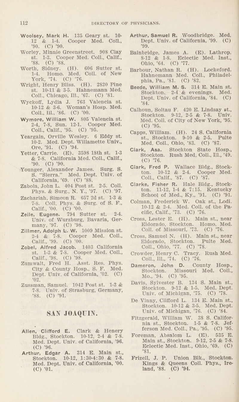 Woolsey, Mark H. 135 Geary st. 10- 12 & 1-4. Cooper Med. Coll., ■'90. (C) ’90. Worley, Minnie Greenstreet. 908 Clay st. 1-3. Cooper Med. Coll., Calif., ’88. (C) ’88. Worth, Sidney. (H). 606 Sutter st. 1- 4. Homo. Med. Coll, of New York, ’74. (C) ’76. Wright, Henry Bliss. (H). 2820 Pine st. 10-11 &, 3-5. Hahnemann Med. Coll., Chicago, 111., ’67. (C) ’81. Wyckoff, Lydia J. 763 Valencia st. 10-12 & 3-6. Woman’s Hosp. Med. Coll., 111., ’86. (C) ’00. Wymore, William W. 805 Valencia st. 2- 4, 7-8, Sun. 12-1. Cooper Med. Coll., Calif., ’95. (C) ’95. Yeargain, Orville Wesley. 6 Eddy st. 10-2. Med. Dept. Willamette Univ., Ore, ’91. (C) ’94. Yetter, Carrie. (E). 3598 18th st. 1-3 & 7-8. California Med. Coll., Calif., ’90. (C) ’90. Younger, Alexander James. Surg. S. S. “Sierra.” Med. Dept. Univ. of California, ’69. (C) ’88. Zabola, John L. 404 Post st. 2-5. Coll. Phys. & Surg., N. Y., ’97. (C).’97. Zachariah, Simeon R. 657 2d st. 1-3 & 7-8. Coll. Phys. & Surg. of S. F., Calif., ’00. (C) ’00. Zeile, Eugene. 794 Sutter st. 2-4. Univ. of Wurzburg, Bavaria, Ger- many, ’97. (C) ’98. Zillmer, Adolph L. W. 1009 Mission st. 2-4 & 7-8. Cooper Med. Coll., Calif., ’99. (C) ’00. Zobel, Alfred Jacob. 1403 California st. 1-3 & 7-8. Cooper Med. Coll., Calif., ’98. (C) ’98. Zumwalt, Fred H. Asst. Res. Phys. City & County PIosp., S. F. Med. Dept. Univ. of California, ’02. (C) ’02. Zussman, Samuel. 1042 Post st. 1-3 & 7-8. Univ. of Strasburg, Germany, ’88. (C) ’91. SAN JOAQUIN. Allen, Clifford E. Clark & Henery Bldg., Stockton. 10-12, 2-4 & 7-8. Med. Dept. Univ. of California, ’96. (C) ’96. Arthur, Edgar A. 314 E. Main st., Stockton. 10-12, 1:30-4:30 & 7-8. Med. Dept. Univ. of California, ’00. (C) ’01. Arthur, Samuel R. Woodbridge. Med. Dept. Univ. of California, ’99. (C) ’99. Bainbridge, James A. (E). Lathrop. 8-12 & 1-8. Eclectic Med. Inst., Ohio, ’64. (C) ’77. Barbour, Nathan R. (H). Lockeford. Hahnemann Med. Coll., Philadel- phia, Pa., ’81. (C) ’82. Beede, William M. S. 314 E. Main st. Stockton., 2-4 & evenings. Med. Dept. Univ. of California, ’84. (C) ’84. Calhoun, Soltau F. 420 E. Lindsay st., Stockton. 9-12, 2-5 & 7-8. Univ. Med. Coll, of City of New York, ’95. (C) ’95. Capps, William. (H). 24 S. California st., Stockton. 9-10 & 2-5. Pulte Med. Coll., Ohio, ’83. (C) ’87. Clark, Asa. Stockton State Hosp., Stockton. Rush Med. Coll., 111., ’49. (C) ’76. Clark, Fred P. Wallace Bldg., Stock- ton. 10-12 & 2-4. Cooper Med. Coll., Calif., ’87. (C) ’87. Clarke, Fisher R. Hale Bldg., Stock- ton. 11-12, 1-4 & 7:15. Kentucky School of Med., Ky., ’91. (C) ’91. Colman, Frederick W. Oak st., Lodi. 10-12 & 2-4. Med. Coll, of the Pa- cific, Calif., ’73. (C) ’76. Cross, Lester E. (H). Main st., near Eldorado, Stockton. Homo. Med. Coll, of Missouri, ’73. (C) ’76. Cross, Samuel N. (H). Main st., near Eldorado, Stockton. Pulte Med. Coll., Ohio, ’77. (C) ’78. Crowder, Henry C. Tracy. Rush Med. Coll., 111., ’74. (C) ’76. Dameron, John D. County Hosp., Stockton. Missouri Med. Coll., Mo., ’94. (C) ’95. Davis, Sylvester B. 134 S. Main st., Stockton. 9-12 & 1-5. Med. Dept. Univ. of Michigan, ’75. (C) ’78. De Vinny, Clifford L. 134 E. Main st., Stockton. 10-12 & 3-5. Med. Dept. Univ. of Michigan, ’76. (C) ’84. Fitzgerald, William W. 38 S. Califor- nia st., Stockton. 1-5 & 7-8. Jef- ferson Med. Coll., Pa., ’95. (C) ’95. Foreman, Absalom L. (E). 535 E. Main st., Stockton. 9-12, 2-5 & 7-8. Eclectic Med. Inst., Ohio, ’69. (C) ’81. Frizell, J. P. Union Blk., Stockton. Kings & Queens Coll. Phys., Ire- land, ’88. (C) ’94.