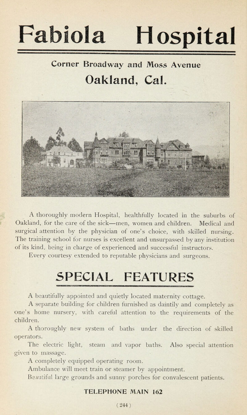 Fabiola Hospital Corner Broadway and Moss Avenue Oakland, Cal. A thoroughly modern Hospital, healthfully located in the suburbs of Oakland, for the care of the sick—men, women and children. Medical and surgical attention by the physician of one’s choice, with skilled nursing. The training school for nurses is excellent and unsurpassed by any institution of its kind, being in charge of experienced and successful instructors. Every courtesy extended to reputable physicians and surgeons. SPECIAL FEATURES A beautifully appointed and quietly located maternity cottage. A separate building for children furnished as daintily and completely as one’s home nursery, with careful attention to the requirements of the children. A thoroughly new system of baths under the direction of skilled operators. The electric light, steam and vapor baths. Also special attention given to massage. A completely equipped operating room. Ambulance will meet train or steamer by appointment. Beautiful large grounds and sunny porches for convalescent patients. TELEPHONE MAIN 162