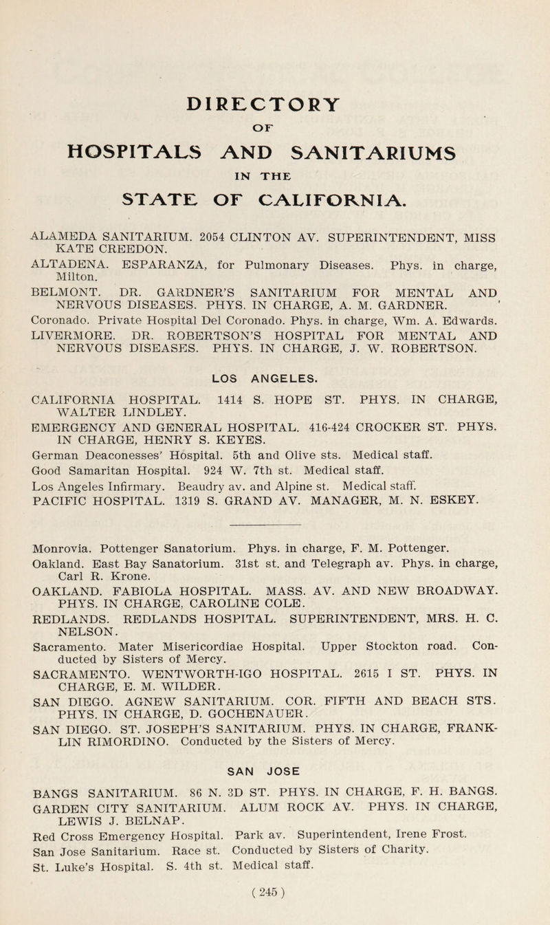 DIRECTORY or HOSPITALS AND SANITARIUMS IN THE STATE or CALIFORNIA. ALAMEDA SANITARIUM. 2054 CLINTON AV. SUPERINTENDENT, MISS KATE CREEDON. ALTADENA. ESPARANZA, for Pulmonary Diseases. Phys. in charge, Milton. BELMONT. DR. GARDNER’S SANITARIUM FOR MENTAL AND NERVOUS DISEASES. PHYS. IN CHARGE, A. M. GARDNER. Coronado. Private Hospital Del Coronado. Phys. in charge, Wm. A. Edwards. LIVERMORE. DR. ROBERTSON’S HOSPITAL FOR MENTAL AND NERVOUS DISEASES. PHYS. IN CHARGE, J. W. ROBERTSON. LOS ANGELES. CALIFORNIA HOSPITAL. 1414 S. HOPE ST. PHYS. IN CHARGE, WALTER LINDLEY. EMERGENCY AND GENERAL HOSPITAL. 416-424 CROCKER ST. PHYS. IN CHARGE, HENRY S. KEYES. German Deaconesses’ Hospital. 5th and Olive sts. Medical staff. Good Samaritan Hospital. 924 W. 7th st. Medical staff. Los Angeles Infirmary. Beaudry av. and Alpine st. Medical staff. PACIFIC HOSPITAL. 1319 S. GRAND AV. MANAGER, M. N. ESKEY. Monrovia. Pottenger Sanatorium. Phys. in charge, F. M. Pottenger. Oakland. East Bay Sanatorium. 31st st. and Telegraph av. Phys. in charge, Carl R. Krone. OAKLAND. FABIOLA HOSPITAL. MASS. AV. AND NEW BROADWAY. PHYS. IN CHARGE, CAROLINE COLE. REDLANDS. REDLANDS HOSPITAL. SUPERINTENDENT, MRS. H. C. NELSON. Sacramento. Mater Misericordiae Hospital. Upper Stockton road. Con- ducted by Sisters of Mercy. SACRAMENTO. WENTWORTH-IGO HOSPITAL. 2615 I ST. PHYS. IN CHARGE, E. M. WILDER. SAN DIEGO. AGNEW SANITARIUM. COR. FIFTH AND BEACH STS. PHYS. IN CHARGE, D. GOCHENAUER. SAN DIEGO. ST. JOSEPH’S SANITARIUM. PHYS. IN CHARGE, FRANK- LIN RIMORD1NO. Conducted by the Sisters of Mercy. SAN JOSE BANGS SANITARIUM. 86 N. 3D ST. PHYS. IN CHARGE, F. H. BANGS. GARDEN CITY SANITARIUM. ALUM ROCK AV. PHYS. IN CHARGE, LEWIS J. BELNAP. Red Cross Emergency Hospital. Park av. Superintendent, Irene Frost. San Jose Sanitarium. Race st. Conducted by Sisters of Charity. St. Luke’s Hospital. S. 4th st. Medical staff.