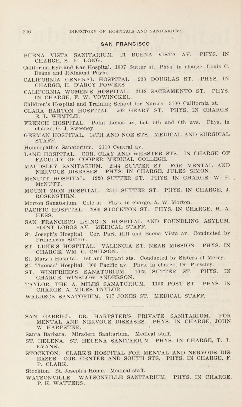 SAN FRANCISCO BUENA VISTA SANITARIUM. 21 BUENA VISTA AV. PHYS. IN CHARGE, S. F. LONG. California Eye and Ear Hospital. 1007 Sutter st. Phys. in charge, Louis C. Deane and Redmond Payne. CALIFORNIA GENERAL HOSPITAL. 230 DOUGLAS ST. PHYS. IN CHARGE, H. D’ARCY POWERS. CALIFORNIA WOMEN’S HOSPITAL. 3118 SACRAMENTO ST. PHYS. IN CHARGE, F. W. VOWINCKEL. Children’s Hospital and Training School for Nurses. 3700 California st. CLARA BARTON HOSPITAL. 502 GEARY ST. PHYS. IN CHARGE, E. L. WEMPLE. FRENCH HOSPITAL. Point Lohos av. bet. 5th and 6th avs. Phys. in charge, G. J. Sweeney. GERMAN HOSPITAL. 14TH AND NOE STS. MEDICAL AND SURGICAL STAFF. Homeopathic Sanatorium. 2110 Central av. LANE HOSPITAL. COR. CLAY AND WEBSTER STS. IN CHARGE OF FACULTY OF COOPER MEDICAL COLLEGE. MAUDSLEY SANITARIUM. 2344 SUTTER ST. FOR MENTAL AND NERVOUS DISEASES. PHYS. IN CHARGE, JULES SIMON. McNUTT HOSPITAL. 1220 SUTTER ST. PHYS. IN CHARGE, W. F. McNUTT. MOUNT ZION HOSPITAL. 2311 SUTTER ST. PHYS. IN CHARGE, J. ROSENSTIRN. Morton Sanatorium. Cole st. Phys. in charge, A. W. Morton. PACIFIC HOSPITAL. 2000 STOCKTON ST. PHYS. IN CHARGE, H. A. HESS. SAN FRANCISCO LYING-IN HOSPITAL AND FOUNDLING ASYLUM. POINT LOBOS AV. MEDICAL STAFF. St. Joseph’s Hospital. Cor. Park Hill and Buena Vista av. Conducted by Franciscan Sisters. ST. LUKE’S HOSPITAL. VALENCIA ST. NEAR MISSION. PHYS. IN CHARGE, WM. C. CHILSON. St. Mary's Hospital. 1st and Bryant sts. Conducted by Sisters of Mercy. St. Thomas’ Hospital. 300 Pacific av. Phys. in charge, Dr. Pressley. ST. WINIFRIED’S SANATORIUM. 1025 SUTTER ST. PHYS. IN CHARGE, WtNSLOW ANDERSON. TAYLOR, THE A. MILES SANATORIUM. 1106 POST ST. PHYS. IN CHARGE, A. MILES TAYLOR. WALDECK SANATORIUM. 717 JONES ST. MEDICAL STAFF. SAN GABRIEL. DR. HARPSTER’S PRIVATE SANITARIUM. FOR MENTAL AND NERVOUS DISEASES. PHYS. IN CHARGE, JOHN W. HARPSTER. Santa Barbara. Miradero Sanitarium. Medical staff. ST. HELENA. ST. HELENA SANITARIUM. PHYS. IN CHARGE, T. J. EVANS. STOCKTON. CLARK’S HOSPITAL FOR MENTAL AND NERVOUS DIS- EASES. COR. CENTER AND SOUTH STS. PHYS. IN CHARGE, F. P. CLARK. Stockton. St. Joseph’s Home. Medical staff, WATSONVILLE. WATSONVILLE SANITARIUM. PHYS. IN CHARGE. P. K. WATTERS.