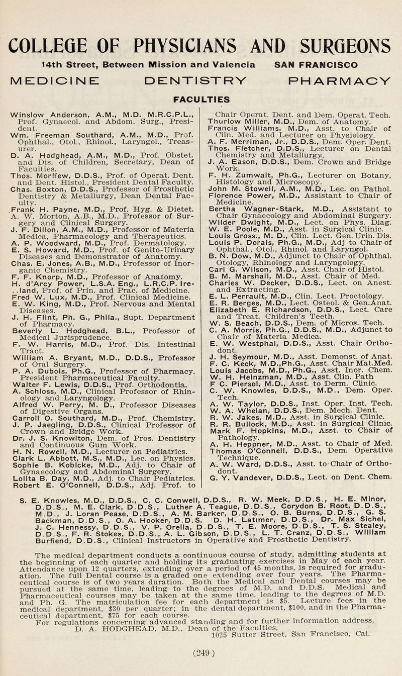 COLLEGE OF PHYSICIANS AND SURGEONS 14th Street, Between Mission and Valencia SAN FRANCISCO MEDICINE DENTISTRY RHARMAOV FACULTIES Winslow Anderson, A.M., M.D. M.R.C.P.L., Prof. Gynaecol, and. Abdom. Surg., Presi- dent. Wm. Freeman Southard, A.M., M.D., Prof. Ophthal., Otol., Rhinol., Laryngol., Treas- urer. D. A. Hodghead, A.M., M.D., Prof. Obstet. and Dis. of Children, Secretary, Dean of Faculties. Thos. Morffew, D.D.S., Prof, of Operat. Dent. and Dent. Histol., President Dental Faculty. Chas. Boxton, D.D.S., Professor of Prosthetic Dentistry & Metallurgy, Dean Dental Fac- ulty. .Frank H. Payne, M.D., Prof. Hyg. & Dietet. A. W. Morton, A.B., M.D., Professor of Sur- gery and Clinical Surgery. J. F. Dillon, A.M., M.D., Professor of Materia Medica, Pharmacology and Therapeutics. A. P. Woodward, M.D., Prof. Dermatology. E. S. Howard, M.D., Prof, of Genito-Urinary Diseases and Demonstrator of Anatomy. Chas. E. Jones, A.B., M.D., Professor of Inor- ganic Chemistry. F. F. Knorp, M.D., Professor of Anatomy. H. d’Arcy Power, L.S.A. Eng., L.R.C.P. Ire- ..land, Prof, of Prin. and Prac. of Medicine. Fred W. Lux, M.D., Prof. Clinical Medicine. E. W. King, M.D., Prof. Nervous and Mental Diseases. J. H. Flint, Ph. G., Phila., Supt. Department of Pharmacy. Beverly L. Hodghead, B.L., Professor of Medical Jurisprudence. F. W. Harris, M.D., Prof. Dis. Intestinal Tract. William A. Bryant, M.D., D.D.S., Professor of Oral Surgery. P. A. Dubois, Ph.G., Professor of Pharmacy. President Pharmaceutical Faculty. Walter F. Lewis, D.D.S., Prof. Orthodontia. A. Schloss, M.D., Clinical Professor of Rhin- ology and Laryngology. Alfred W. Perry, M. D., Professor Diseases of Digestive Organs. Carroll O. Southard, M.D., Prof. Chemistry. J. P. Jaegling, D.D.S., Clinical Professor of Crown and Bridge Work. Dr. J. S. Knowlton, Dem. of Pros. Dentistry and Continuous Gum Work. H. N. Rowell, M.D., Lecturer on Pediatrics. Clark L. Abbott, M.S., M.D., Lee. on Physics. Sophie B. Kobicke, M.D., Adj. to Chair of Gynaecology and Abdominal Surgery. Lolita B. Day, M.D., Adj. to Chair Pediatrics. Robert E. O’Connell, D.D.S., Adj. Prof, to Chair Operat. Dent, and Dem. Operat. Tech. Thurlow Miller, M.D., Dem. of Anatomy. Francis Williams, M.D., Asst, to Chair of Clin. Med. and Lecturer on Physiology. A. F. Merriman, Jr., D.D.S., Dem. Oper. Dent. Thos. Fletcher, D.D.S., Lecturer on Dental Chemistry and Metallurgy. J. A. Eason, D.D.S., Dem. Crown and Bridge Work. F. H. Zumwalt, Ph.G., Lecturer on Botany, Histology and Microscopy. John M. Stowell, A.M., M.D., Lee. on Pathol. Florence Power, M.D., Assistant to Chair of Medicine. Bertha Wagner-Stark, M.D., Assistant to Chair Gynaecology and Abdominal Surgery. Wilder Dwight, M.D., Lect. on Phys. Djag. W. E. Poole, M.D., Asst, in Surgical Clinic. Louis Gross., M. D., Clin. Lect. Gen. Urin. Dis. Louis P. Dorais, Ph.G., M.D., Adj to Chair of Ophthal., Otol., Rhinol. and Laryngol. B. N. Dow, M.D., Adjunct to Chair of Ophthal. Otology, Rhinology and Laryngology. Carl G. Wilson, M.D., Asst. Chair of Histol. B. M. Marshall, M.D., Asst. Chair of Med. Charles W. Decker, D.D.S., Lect. on Anest. and Extracting. E. L. Perrault, M.D., Clin. Lect. Proctology. E. R. Berges, M.D., Lect. Osteol. & Gen.Anat. Elizabeth E. Richardson, D.D.S., Lect. Care and Treat. Children’s Teeth. W. S. Beach, D.D.S., Dem,. of Micros. Tech. C. A. Morris, Ph.G., D.D.S., M.D., Adjunct to Chair of Materia Medica. E. W. Westphal, D.D.S., Asst. Chair Ortho- dont. J. H. Seymour, M.D., Asst. Demonst. of Anat. F. C. Keck, M.D.,Ph.G., Asst. Chair Mat.Med. Louis Jacobs, M.D., Ph.G., Asst. Inor. Chem. W. H. Heinzman, M.D., Asst. Clin. Path F C. Piersol, M.D., Asst, to Derm. Clinic. C. W. Knowles, D.D.S., M.D., Dem. Oper. Tech. A. W. Taylor, D.D.S., Inst. Oper. Inst. Tech. W. A. Whelan, D.D.S., Dem. Mech. Dent. R. W. Jakes, M.D., Asst, in Surgical Clinic. R. R. Bullock, M.D., Asst, in Surgical Clinic. Mark F. Hopkins, M.D., Asst, to Chair of Pathology. A. H. Heppner, M.D., Asst, to Chair of Med. Thomas O’Connell, D.D.S., Dem. Operative Technique. A». W. Ward, D.D.S., Asst, to Chair of Ortho- dont. G. Y. Vandever, D.D.S., Lect. on Dent. Chem. S. E. Knowles, M.D., D.D.S., C. C. Conwell, D.D.S., R. W. Meek, D.D.S., H. E. Minor, D.D.S., M. E. Clark, D.D.S., Luther A. Teague, D.D.S., Corydon B. Root, D.D.S., M.D., J. Loran Pease, D.D.S., A. M. Barker, D.D.S., O. B. Burns, D.D.S., G. S. Backman, D.D.S., O. A. Hooker, D.D.S. D. H. Latimer, D.D.S., Dr. Max Sichel, J. C. Hennessy, D.D.S., V. P. Orella, D.D.S., T. E. Moore, D.D.S., T. S. Stealey, D.D.S., F. R. Stokes, D.D.S., A. L. Gibson, D.D.S., L. T. Cranz, D.D.S., William Burfiend, D.D.S., Clinical Instructors in Operative and Prosthetic Dentistry. The medical department conducts a continuous course of study, admitting students at the beginning of each quarter and holding its graduating exercises in May of each year. Attendance upon 12 quarters, extending over a period of 45 months, is required for gradu- ation. The full Dental course is a graded one extending over four years. The Pharma- ceutical course is of two years duration. Both the Medical and Dental courses may be pursued at the same time, leading to the degrees of M.D. and D.D.S. Medical and Pharmaceutical courses may be taken at the same time, leading to the degrees of M.D. and Ph. G. The matriculation fee for each department is $5. Lecture fees m the medical department, $30 per quarter; in the dental department, $100, and in the Pharma- ceutical department, $75 for each course. For regulations concerning advanced standing and for further information address, D. A. HODGHEAD, M.D., Dean of the Faculties, 1025 Sutter Street, San Francisco, Cal.
