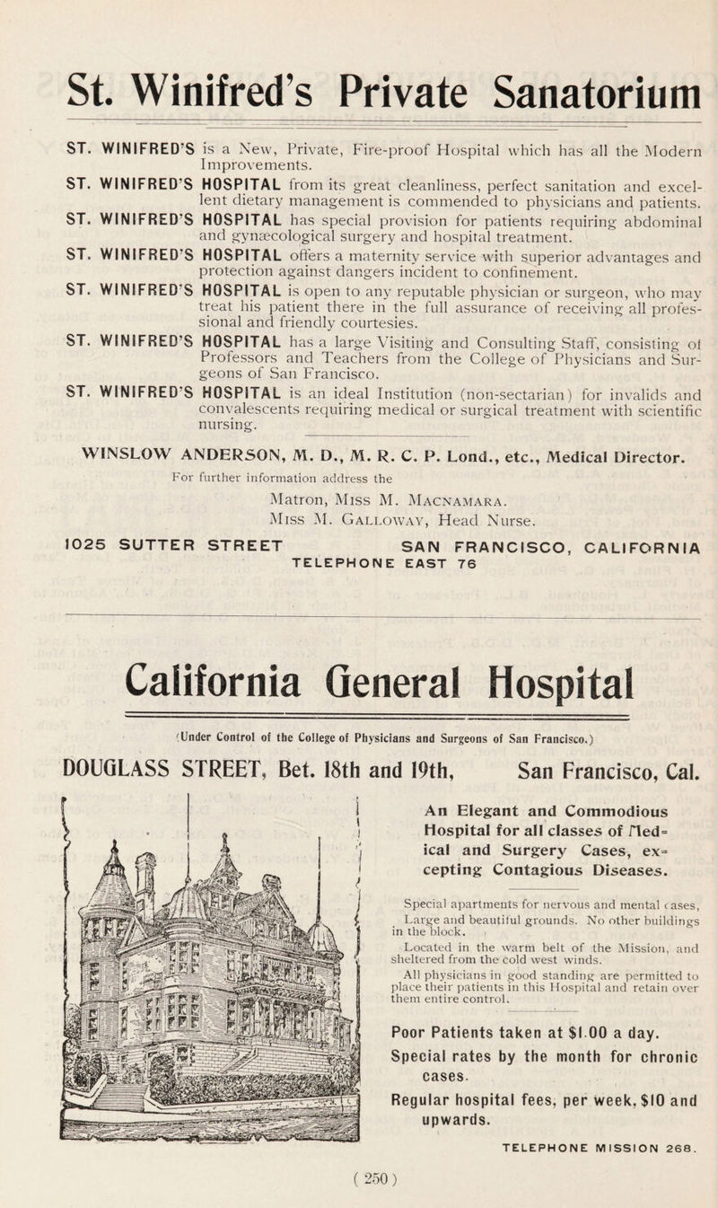 St. Winifred’s Private Sanatorium ST. WINIFRED'S is a New, Private, Fire-proof Hospital which has all the Modern Improvements. ST. WINIFRED’S HOSPITAL from its great cleanliness, perfect sanitation and excel- lent dietary management is commended to physicians and patients. ST. WINIFRED’S HOSPITAL has special provision for patients requiring abdominal and gynaecological surgery and hospital treatment. ST. WINIFRED’S HOSPITAL offers a maternity service with superior advantages and protection against dangers incident to confinement. ST. WINIFRED’S HOSPITAL is open to any reputable physician or surgeon, who may treat his patient there in the full assurance of receiving all profes- sional and friendly courtesies. ST. WINIFRED’S HOSPITAL has a large Visiting and Consulting Staff, consisting of Professors and Teachers from the College of Physicians and .Sur- geons of San Francisco. ST. WINIFRED’S HOSPITAL is an ideal Institution (non-sectarian) for invalids and convalescents requiring medical or surgical treatment with scientific nursing. WINSLOW ANDERSON, M. D., M. R. C. P. Lond., etc.. Medical Director. For further information address the Matron, Miss M. Macnamara. Miss M. Galloway, Head Nurse. 1025 SUTTER STREET SAN FRANCISCO, CALIFORNIA TELEPHONE EAST 76 California General Hospital (Under Control of the College of Physicians and Surgeons of San Francisco.) DOUGLASS STREET, Bet. 18th and 19th, San Francisco, Cal. An Elegant and Commodious Hospital for all classes of fled= ical and Surgery Cases, ex= cepting Contagious Diseases. Special apartments for nervous and mental cases, Large and beautiful grounds. No other buildings in the block. Located in the warm belt of the Mission, and sheltered from the cold west winds. All physicians in good standing are permitted to place their patients in this Hospital and retain over them entire control. Poor Patients taken at $1.00 a day. Special rates by the month for chronic cases. Regular hospital fees, per week. $10 and upwards. \ TELEPHONE MISSION 268.