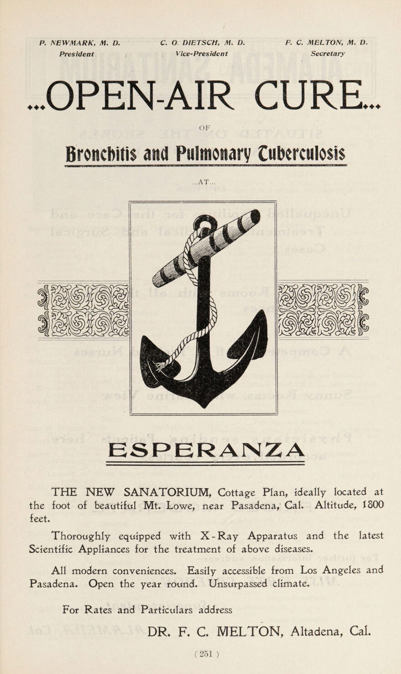 P. NEW MARK, M. D. President C. O D1ETSCH, M. D. Vice - Pres idea t F. C. MELTON, M. D. Secretary ...OPEN-AIR CURE OF Bronchitis and Pulmonary Cufrcmtlosis ...AT... THE NEW SANATORIUM, Cottage Plan, ideally located at the foot of beautiful Mt. Lowe, neat Pasadena, Cal* Altitude, 1800 feet* Thoroughly equipped with X-Ray Apparatus and the latest Scientific Appliances for the treatment of above diseases* All modern conveniences* Easily accessible from Los Angeles and Pasadena* Open the year round* Unsurpassed climate* For Rates and Particulars address DR* F* C* MELTON, Altadena, Cal*