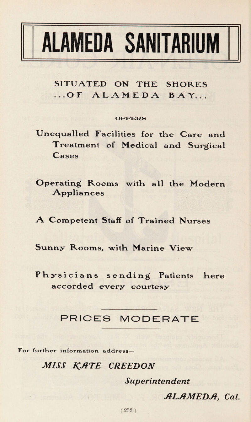 SITUATED ON THE SHORES ...OF A h A M F D A BAT... OFFERS Unequalled Facilities for the Care and Treatment of Medical and Surgical Cases Operating Rooms with all the Modern Appliances A Competent Staff of Trained Nu rses Sunny Rooms, with Marine View Physici ans sending Patients here accorded every courtesy PRICES MODERATE For furtHer information address— MISS KATE CREED ON Superintendent JILJIMEDJI, Cal.