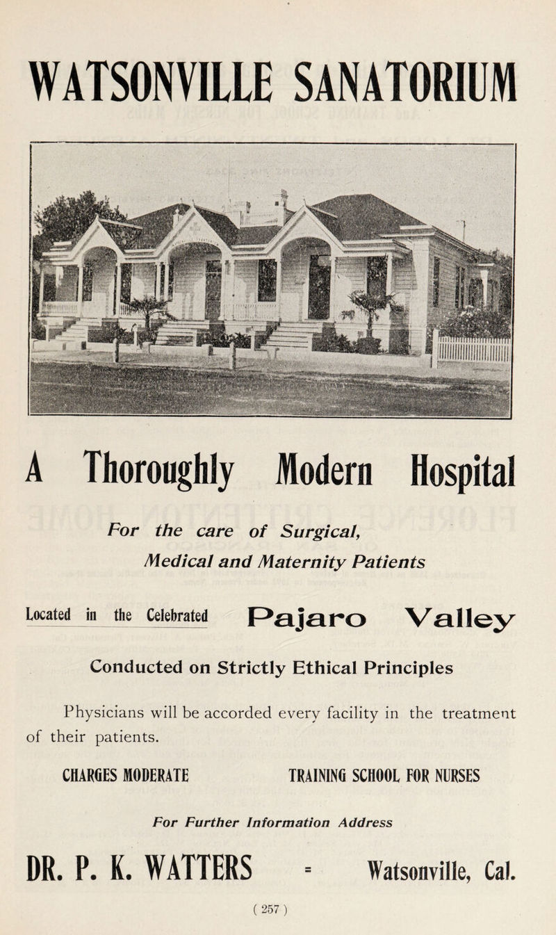 WATSONVILLE SANATORIUM A Thoroughly Modern Hospital For the care of Surgical, Medical and Maternity Patients Located in the Celebrated Conducted on Strictly Ethical Principles Physicians will be accorded every facility in the treatment of their patients. CHARGES MODERATE TRAINING SCHOOL FOR NURSES For Further Information Address DR. P. K. WATTERS Watsonville, Cal.