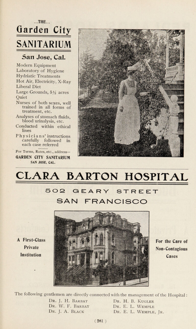 Garden City SANITARIUM San Jose, Cal. Modern Equipment Laboratory of Hygiene Hydriatic Treatments Hot Air, Electricity, X-Ray Liberal Diet Large Grounds, 5yz acres Quiet Nurses of both sexes, well trained in all forms of treatment, etc. Analyses of stomach fluids, blood urinalysis, etc. Conducted within ethical lines Physicians’ instructions carefully followed in each case referred For Terms, Rates, etc., address— GARDEN CITY SANITARIUM SAN JOSE, CAL. CLARA BARTON HOSPITAL 502 G El A R V STREET SAN FRANCISCO A First=Class Private Institution For the Care of Non= Contagious Cases The following gentlemen are directly connected with the management of the Hospital: Dr. J. H. Barbat Dr. W. F. Barbat Dr. J. A. Black Dr. H. B. Kugler Dr. E. L. Wemple Dr. E. L. Wemple, Jr. (201 )