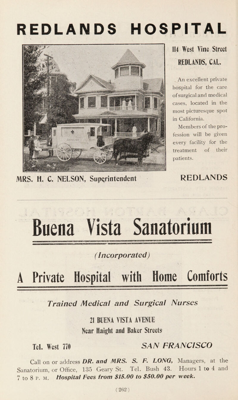 REDLANDS HOSPITAL MRS. H. C. NELSON, Superintendent 114 West Vine Street REDLANDS, CAL. An excellent private hospital for the care of surgical and medical cases, located in the most picturesque spot in California. Members of the pro- fession will be given every facility for the treatment of their patients. REDLANDS Buena Vista Sanatorium (Incorporated) A Private Hospital with Home Comforts mriim'miTmgrrTiny - —a u ———————» Trained Medical and Surgical Nurses 21 BUENA VISTA AVENUE Near Haight and Baker Streets Tel. West 770 SAN FRANCISCO Call on or address DR. and MRS. S. F. LONG, Managers, at the Sanatorium, or Office, 135 Geary St. Tel. Bush 43. Hours 1 to 4 and 7 to 8 p. m. Hospital Fees from $15.00 to $50.00 per week.