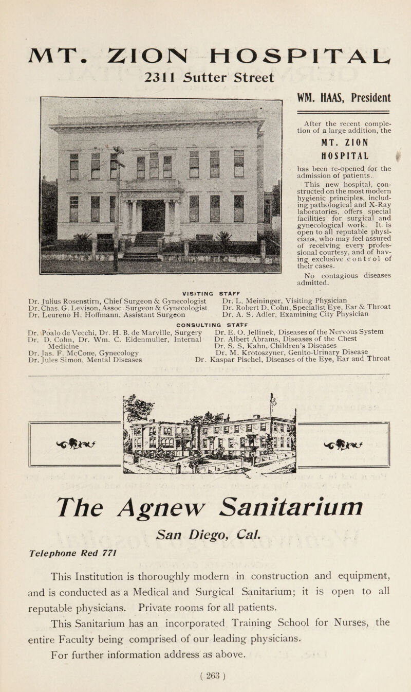 MT. ZIOISI HOSPITAL ' • . * 2311 Sutter Street WM. HAAS, President After the recent comple- tion of a large addition, the HOSPITAL has been re-opened for the admission of patients. This new hospital, con- structed on the most modern hygienic principles, includ- ing pathological and X-Ray laboratories, offers special facilities for surgical and gynecological work. It- is open to all reputable physi- cians, who may feel assured of receiving every profes- sional courtesy, and of hav- ing exclusive control of their cases. VISITING Dr. Julius Rosenstirn, Chief Surgeon & Gynecologist Dr. Chas. G. Levison, Assoc. Surgeon & Gynecologist Dr. Leureno H. Hoffmann, Assistant Surgeon STAFF Dr. L. Meininger, Visiting Physician Dr. Robert D. Cohn, Specialist Eye, Ear & Throat Dr. A. S. Adler, Examining City Physician No contagious diseases admitted. f CONSULTING STATF Dr. Poalo de Vecchi, Dr. H. B. de Marville, Surgery Dr, D. Cohn, Dr. Wm, C- Eidenmuller, Internal Medicine Dr. Jas. F. McCone, Gynecology Dr. Jules Simon, Mental Diseases Dr Dr. E. O. Jellinek, Diseases of the Nervous System Dr. Albert Abrams, Diseases of the Chest Dr. S. S, Kahn, Children’s Diseases Dr. M. Krotoszyner, Genito-Urinary Disease Kaspar Pischel, Diseases of the Eye, Ear and Throat The Agnew Sanitarium San Diego, Cal. Telephone Red 771 This Institution is thoroughly modern in construction and equipment, and is conducted as a Medical and Surgical Sanitarium; it is open to all reputable physicians. Private rooms for all patients. This Sanitarium has an incorporated Training School lor Nurses, the entire Faculty being comprised of our leading physicians. For further information address as above.