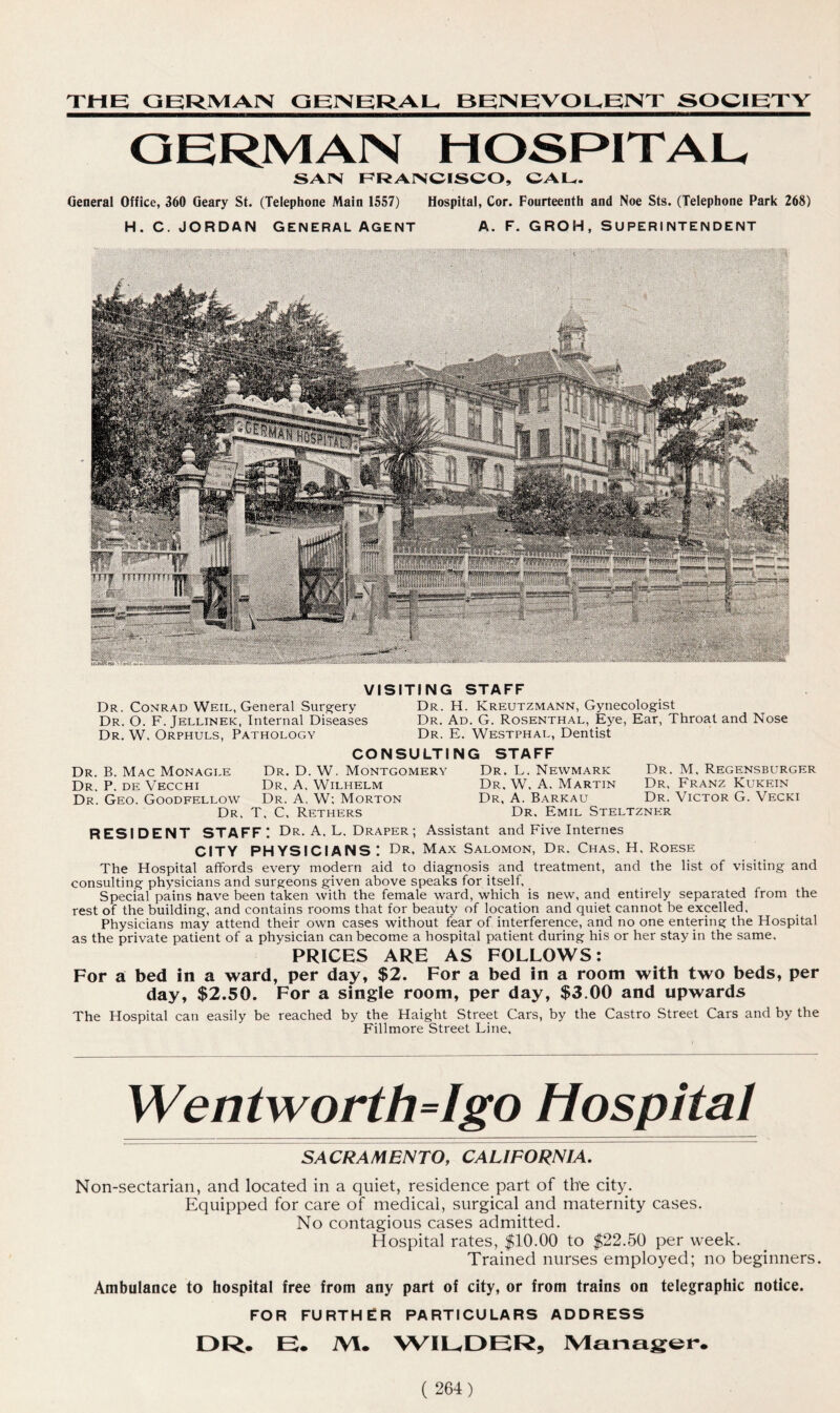THE GERMAN GENERAL BEINEVOL^EINT SOCIETY GERMAN HOSPITAL SAIN FRANCISCO, CAL. General Office, 360 Geary St. (Telephone Main 1557) Hospital, Cor. Fourteenth and Noe Sts. (Telephone Park 268) H. C. JORDAN GENERAL AGENT A. F. GROH, SUPERINTENDENT VISITING STAFF Dr. Conrad Weil, General Surgery Dr. H. Kreutzmann, Gynecologist Dr. O. F. Jellinek, Internal Diseases Dr. Ad. G. Rosenthal, Eye, Ear, Throat and Nose Dr. W. Orphuls, Pathology Dr. E. Westphal, Dentist CONSULTING STAFF Dr. B. Mac Monagle Dr. D. W. Montgomery Dr. L. Newmark Dr. M, Regensburger Dr. P. de Vecchi Dr. A. Wilhelm Dr. W. A. Martin Dr, Franz Kukein Dr. Geo. Goodfellow Dr. A, W: Morton Dr, A. Barkau Dr. Victor G. Vecki Dr. T. C. Rethers Dr. Emil Steltzner RESIDENT STAFF I Dr. A, L. Draper ; Assistant and Five Internes CITY PHYSICIANS'. Dr, Max Salomon, Dr. Chas, H. Roese The Hospital affords every modern aid to diagnosis and treatment, and the list of visiting and consulting physicians and surgeons given above speaks for itself. Special pains have been taken with the female ward, which is new, and entirely separated from the rest of the building, and contains rooms that for beauty of location and quiet cannot be excelled. Physicians may attend their own cases without fear of interference, and no one entering the Hospital as the private patient of a physician can become a hospital patient during his or her stay in the same, PRICES ARE AS FOLLOWS: For a bed in a ward, per day, $2. For a bed in a room with two beds, per day, $2.50. For a single room, per day, $3.00 and upwards The Hospital can easily be reached by the Haight Street Cars, by the Castro Street Cars and by the Fillmore Street Line, Wentworth=Igo Hospital SACRAMENTO, CALIFORNIA. Non-sectarian, and located in a quiet, residence part of th'e city. Equipped for care of medical, surgical and maternity cases. No contagious cases admitted. Hospital rates, $10.00 to $22.50 per week. Trained nurses employed; no beginners. Ambulance to hospital free from any part of city, or from trains on telegraphic notice. FOR FURTHER PARTICULARS ADDRESS DR. E. iVI. WILDER, Manager.
