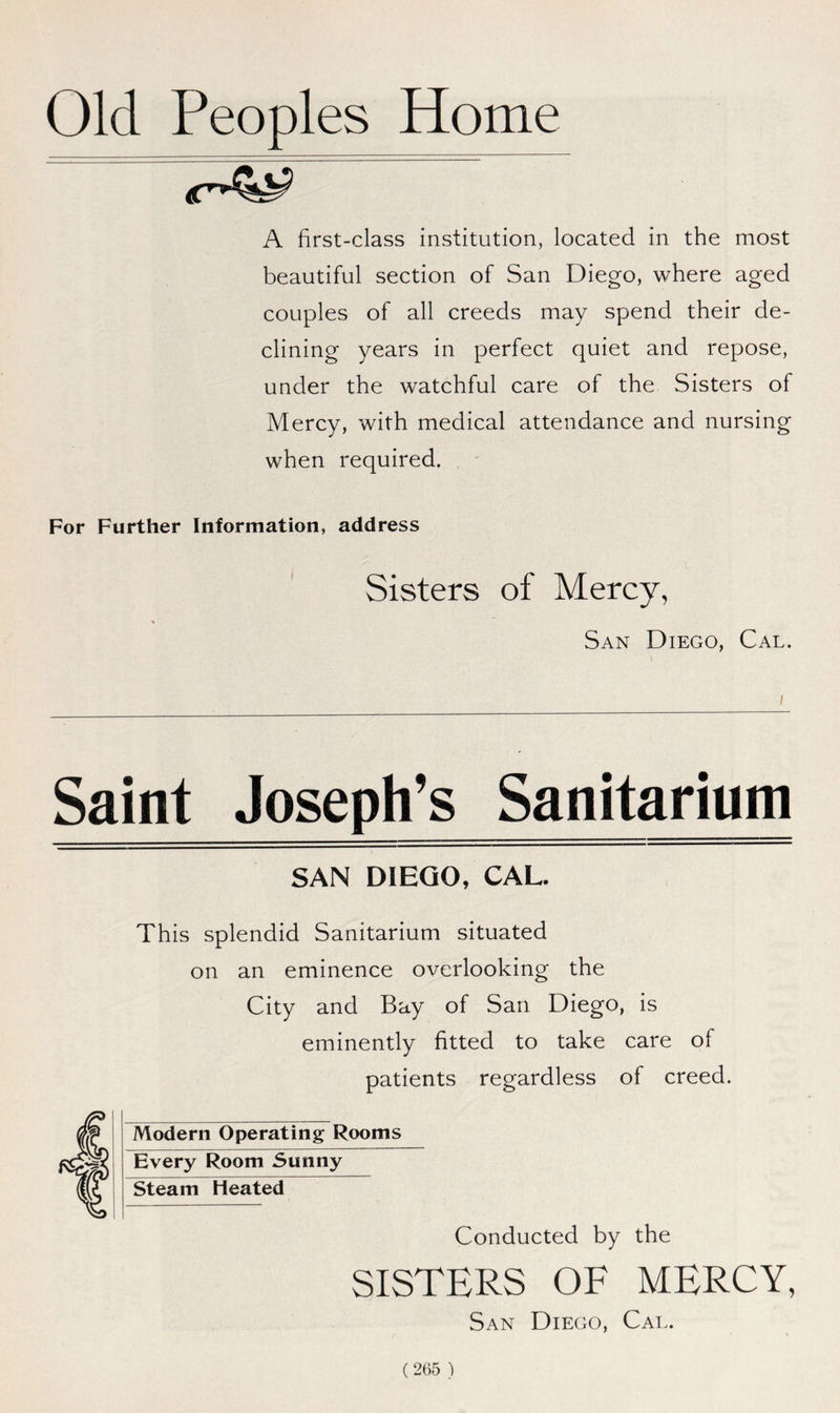 Old Peoples Home A first-class institution, located in the most beautiful section of San Diego, where aged couples of all creeds may spend their de- clining years in perfect quiet and repose, under the watchful care of the Sisters of Mercy, with medical attendance and nursing when required. For Further Information, address Sisters of Mercy, San Diego, Cal. Saint Joseph’s Sanitarium SAN DIEGO, CAL. This splendid Sanitarium situated on an eminence overlooking the City and Bay of San Diego, is eminently fitted to take care of patients regardless of creed. Modern Operating Rooms Every Room Sunny Steam Heated Conducted by the SISTERS OF MERCY, San Diego, Cal.