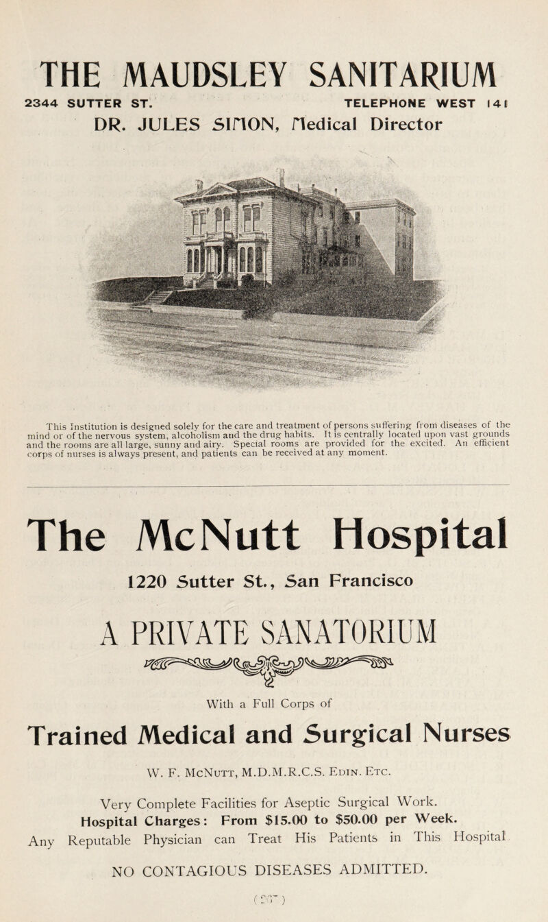 THE MAUDSLEY SANITARIUM 2344 SUTTER ST. TELEPHONE WEST 14 1 DR. JULES SIHON, Hedical Director This Institution is designed solely for the care and treatment of persons suffering from diseases of the mind or of the nervous system, alcoholism and the drug habits. It is centrally located upon vast grounds and the rooms are all large, sunny and airy. Special rooms are provided for the excited. An efficient corps of nurses is always present, and patients can be received at any moment. The McNutt Hospital 1220 Sutter St., San Francisco A PRIVATE SANATORIUM Trained Medical and Surgical Nurses W. F. McNutt, M.D.M.R.C.S. Edin. Etc. Very Complete Facilities for Aseptic Surgical Work. Hospital Charges: From $15.00 to $50.00 per Week. Any Reputable Physician can Treat His Patients in This Hospital NO CONTAGIOUS DISEASES ADMITTED. c -• r)