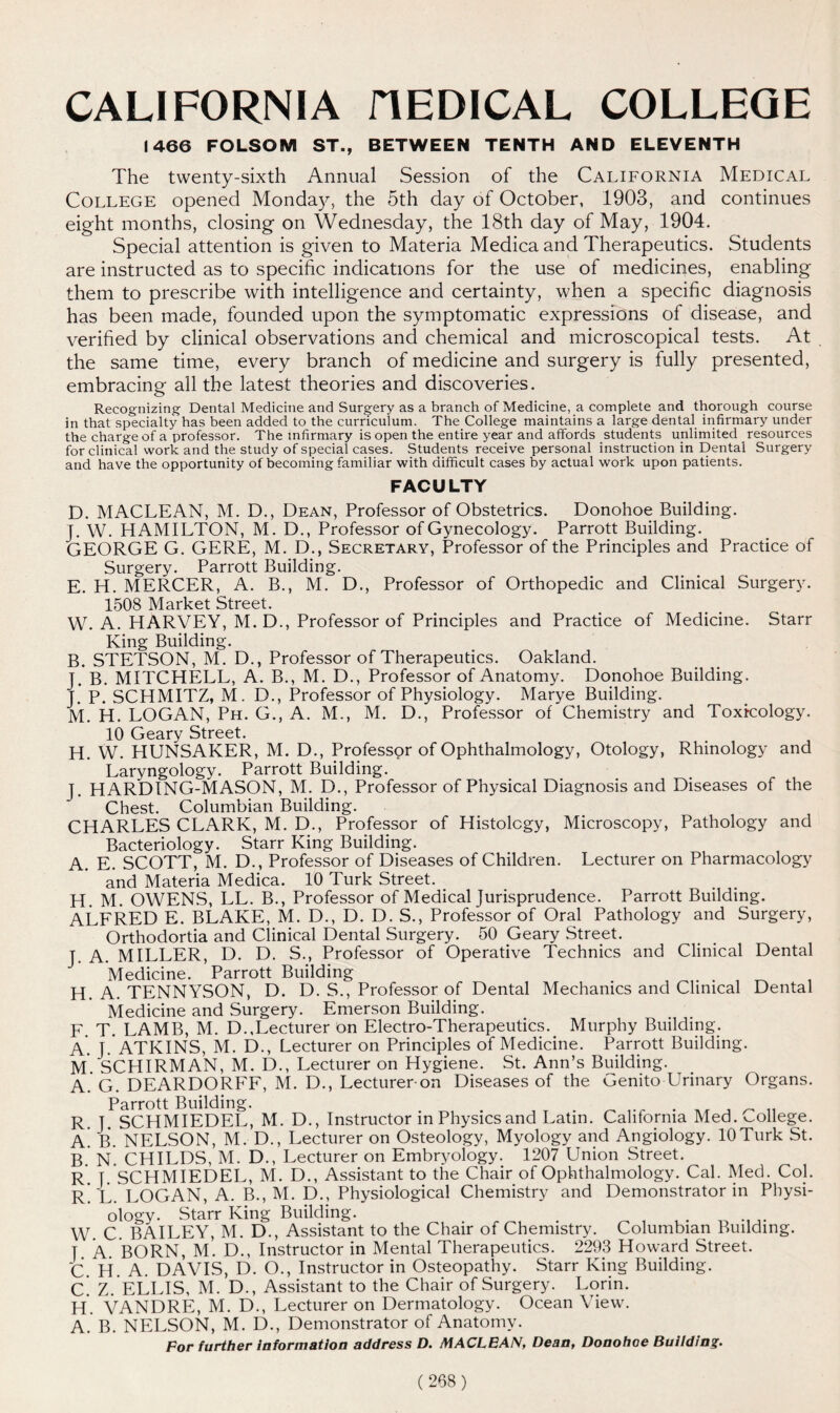 CALIFORNIA HEDICAL COLLEGE 1466 FOLSOM ST., BETWEEN TENTH AND ELEVENTH The twenty-sixth Annual Session of the California Medical College opened Monday, the 5th day of October, 1903, and continues eight months, closing on Wednesday, the 18th day of May, 1904. Special attention is given to Materia Medica and Therapeutics. Students are instructed as to specific indications for the use of medicines, enabling them to prescribe with intelligence and certainty, when a specific diagnosis has been made, founded upon the symptomatic expressions of disease, and verified by clinical observations and chemical and microscopical tests. At the same time, every branch of medicine and surgery is fully presented, embracing all the latest theories and discoveries. Recognizing Dental Medicine and Surgery as a branch of Medicine, a complete and thorough course in that specialty has been added to the curriculum. The College maintains a large dental infirmary under the charge of a professor. The infirmary is open the entire year and affords students unlimited resources for clinical work and the study of special cases. Students receive personal instruction in Dental Surgery and have the opportunity of becoming familiar with difficult cases by actual work upon patients. FACULTY D. MACLEAN, M. D., Dean, Professor of Obstetrics. Donohoe Building. J. W. HAMILTON, M. D., Professor of Gynecology. Parrott Building. GEORGE G. GERE, M. D., Secretary, Professor of the Principles and Practice of Surgery. Parrott Building. E. H. MERCER, A. B., M. D., Professor of Orthopedic and Clinical Surgery. 1508 Market Street. W. A. HARVEY, M.D., Professor of Principles and Practice of Medicine. Starr King Building. B. STETSON, M. D., Professor of Therapeutics. Oakland. J. B. MITCHELL, A. B., M. D., Professor of Anatomy. Donohoe Building. J. P. SCHMITZ, M. D., Professor of Physiology. Marye Building. M. H. LOGAN, Ph. G., A. M., M. D., Professor of Chemistry and Toxicology. 10 Geary Street. H. W. HUNSAKER, M. D., Professor of Ophthalmology, Otology, Rhinology and Laryngology. Parrott Building. J. HARDING-MASON, M. D., Professor of Physical Diagnosis and Diseases of the Chest. Columbian Building. CHARLES CLARK, M. D., Professor of Histology, Microscopy, Pathology and Bacteriology. Starr King Building. A. E. SCOTT, M. D., Professor of Diseases of Children. Lecturer on Pharmacology and Materia Medica. 10 Turk Street. H M. OWENS, LL. B., Professor of Medical Jurisprudence. Parrott Building. ALFRED E. BLAKE, M. D., D. D. S., Professor of Oral Pathology and Surgery, Orthodortia and Clinical Dental Surgery. 50 Geary Street. J. A. MILLER, D. D. S., Professor of Operative Technics and Clinical Dental Medicine. Parrott Building H. A. TENNYSON, D. D. S., Professor of Dental Mechanics and Clinical Dental Medicine and Surgery. Emerson Building. F. T. LAMB, M. D.,Lecturer On Electro-Therapeutics. Murphy Building. A. J. ATKINS, M. D., Lecturer on Principles of Medicine. Parrott Building. M. SCHIRMAN, M. D., Lecturer on Hygiene. St. Ann’s Building. A. G. DEARDORFF, M. D., Lecturer-on Diseases of the Genito LIrinary Organs. Parrott Building. . ^ . ,, j ~ „ R | SCHMIEDEL, M. D., Instructor in Physics and Latin. California Med. college. A B. NELSON, M. D., Lecturer on Osteology, Myology and Angiology. 10Turk St. B N. CHILDS, M. D., Lecturer on Embryology. 1207 Union Street. R I. SCHMIEDEL, M. D., Assistant to the Chair of Ophthalmology. Cal. Med. Col. r] T. LOGAN, A. B., M. D., Physiological Chemistry and Demonstrator in Physi- ology. Starr King Building. . W. C. BAILEY, M. D., Assistant to the Chair of Chemistry. Columbian Building. t A BORN, M. D., Instructor in Mental Therapeutics. 2293 Howard Street. C. H. A. DAVIS, D. O., Instructor in Osteopathy. Starr King Building. C. Z. ELLIS, M. D., Assistant to the Chair of Surgery. Lorin. H. VANDRE, M. D., Lecturer on Dermatology. Ocean View. A. B. NELSON, M. D., Demonstrator of Anatomy. For further information address D. MACLEAN, Dean, Donohoe Building.
