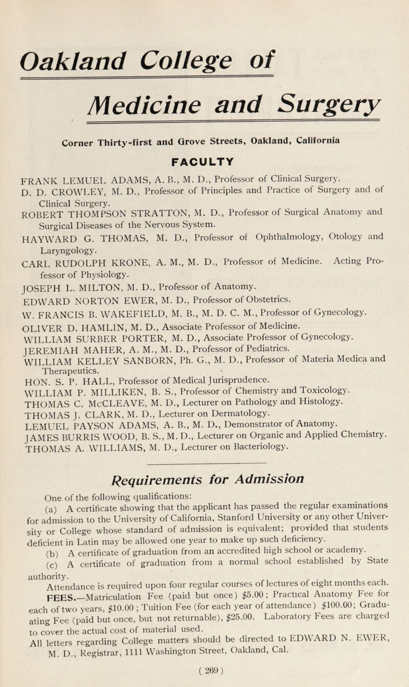 Oakland College of Medicine and Surgery • — ■- i. ■ Corner Thirty=first and Grove Streets, Oakland, California FACULTY FRANK LEMUEL ADAMS, A. B., M. D., Professor of Clinical Surgery. D. D. CROWLEY, M. D., Professor of Principles and Practice of Surgery and of Clinical Surgery. ROBERT THOMPSON STRATTON, M. D., Professor of Surgical Anatomy and Surgical Diseases of the Nervous System. HAYWARD G. THOMAS, M. D., Professor of Ophthalmology, Otology and Laryngology. CARL RUDOLPH KRONE, A. M., M. D., Professor of Medicine. Acting Pro- fessor of Physiology. JOSEPH L. MILTON, M. D., Professor of Anatomy. EDWARD NORTON EWER, M. D., Professor of Obstetrics. W. FRANCIS B. WAKEFIELD, M. B., M. D. C. M., Professor of Gynecology. OLIVER D. HAMLIN, M. D., Associate Professor of Medicine. WILLIAM SURBER PORTER, M. D., Associate Professor of Gynecology. JEREMIAH MAHER, A. M., M. D., Professor of Pediatrics. WILLIAM KELLEY SANBORN, Ph. G., M. D., Professor of Materia Medica and Therapeutics. HON. S. P. HALL, Professor of Medical Jurisprudence. WILLIAM P. MILLIKEN, B. S., Professor of Chemistry and Toxicology. THOMAS C. McCLEAVE, M. D., Lecturer on Pathology and Histology. THOMAS J. CLARK, M. D., Lecturer on Dermatology. LEMUEL PAYSON ADAMS, A. B., M. D., Demonstrator of Anatomy. JAMES BURRIS WOOD, B. S., M. D., Lecturer on Organic and Applied Chemistry. THOMAS A. WILLIAMS, M. D., Lecturer on Bacteriology. Requirements for Admission One of the following qualifications: (a) A certificate showing that the applicant has passed the regular examinations for admission to the University of California, Stanford University or any other Univer- sity or College whose standard of admission is equivalent; provided that students deficient in Latin may be allowed one year to make up such deficiency. (b) A certificate of graduation from an accredited high school or academy. (c) A certificate of graduation from a normal school established by State authority. Attendance is required upon four regular courses of lectures of eight months each. FEES.—Matriculation Fee (paid but once) $5.00; Practical Anatomy Fee for each of two years, $10.00 ; Tuition Fee (for each year of attendance) $100.00; Gradu- ating Fee (paid but once, but not returnable), $25.00. Laboratory Fees are charged to cover the actual cost of material used. All letters regarding College matters should be directed to EDWARD N. EWER, M. D., Registrar, 1111 Washington Street, Oakland, Cal.